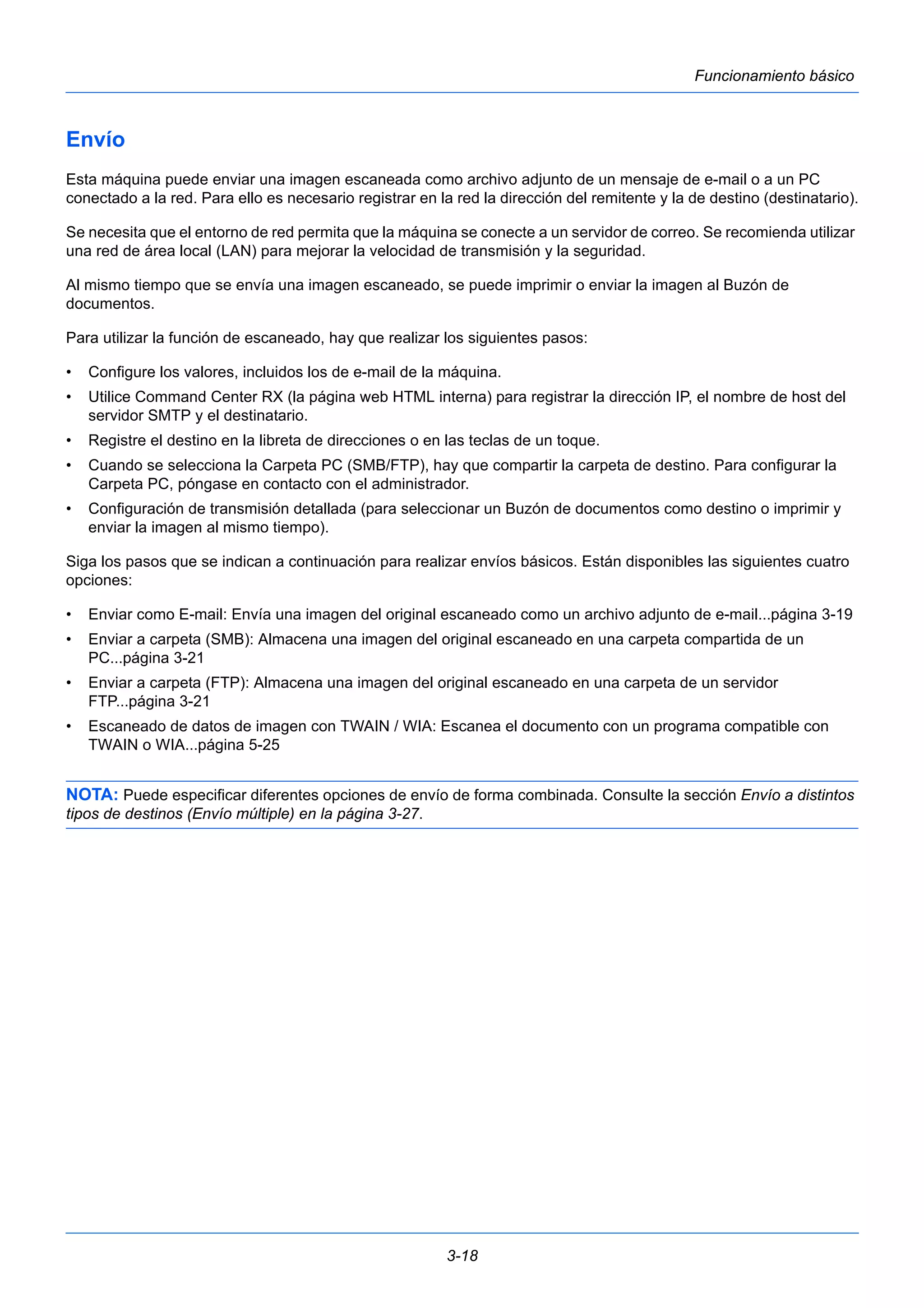 3-18 
Funcionamiento básico 
Envío 
Esta máquina puede enviar una imagen escaneada como archivo adjunto de un mensaje de e-mail o a un PC 
conectado a la red. Para ello es necesario registrar en la red la dirección del remitente y la de destino (destinatario). 
Se necesita que el entorno de red permita que la máquina se conecte a un servidor de correo. Se recomienda utilizar 
una red de área local (LAN) para mejorar la velocidad de transmisión y la seguridad. 
Al mismo tiempo que se envía una imagen escaneado, se puede imprimir o enviar la imagen al Buzón de 
documentos. 
Para utilizar la función de escaneado, hay que realizar los siguientes pasos: 
• Configure los valores, incluidos los de e-mail de la máquina. 
• Utilice Command Center RX (la página web HTML interna) para registrar la dirección IP, el nombre de host del 
servidor SMTP y el destinatario. 
• Registre el destino en la libreta de direcciones o en las teclas de un toque. 
• Cuando se selecciona la Carpeta PC (SMB/FTP), hay que compartir la carpeta de destino. Para configurar la 
Carpeta PC, póngase en contacto con el administrador. 
• Configuración de transmisión detallada (para seleccionar un Buzón de documentos como destino o imprimir y 
enviar la imagen al mismo tiempo). 
Siga los pasos que se indican a continuación para realizar envíos básicos. Están disponibles las siguientes cuatro 
opciones: 
• Enviar como E-mail: Envía una imagen del original escaneado como un archivo adjunto de e-mail...página 3-19 
• Enviar a carpeta (SMB): Almacena una imagen del original escaneado en una carpeta compartida de un 
PC...página 3-21 
• Enviar a carpeta (FTP): Almacena una imagen del original escaneado en una carpeta de un servidor 
FTP...página 3-21 
• Escaneado de datos de imagen con TWAIN / WIA: Escanea el documento con un programa compatible con 
TWAIN o WIA...página 5-25 
NOTA: Puede especificar diferentes opciones de envío de forma combinada. Consulte la sección Envío a distintos 
tipos de destinos (Envío múltiple) en la página 3-27. 
 