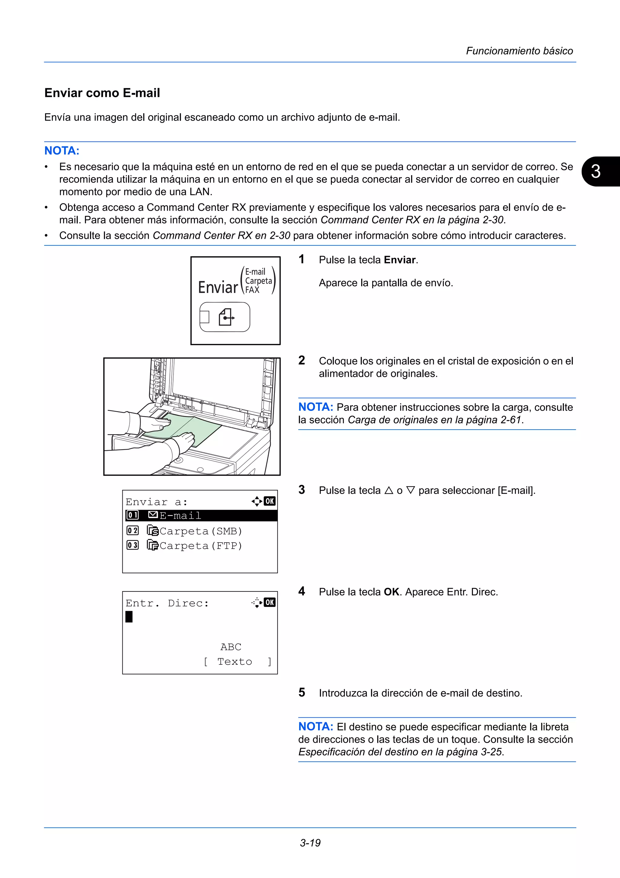 3 
3-19 
Funcionamiento básico 
Enviar como E-mail 
Envía una imagen del original escaneado como un archivo adjunto de e-mail. 
NOTA: 
• Es necesario que la máquina esté en un entorno de red en el que se pueda conectar a un servidor de correo. Se 
recomienda utilizar la máquina en un entorno en el que se pueda conectar al servidor de correo en cualquier 
momento por medio de una LAN. 
• Obtenga acceso a Command Center RX previamente y especifique los valores necesarios para el envío de e-mail. 
Para obtener más información, consulte la sección Command Center RX en la página 2-30. 
• Consulte la sección Command Center RX en 2-30 para obtener información sobre cómo introducir caracteres. 
1 Pulse la tecla Enviar. 
Aparece la pantalla de envío. 
2 Coloque los originales en el cristal de exposición o en el 
alimentador de originales. 
NOTA: Para obtener instrucciones sobre la carga, consulte 
la sección Carga de originales en la página 2-61. 
3 Pulse la tecla  o  para seleccionar [E-mail]. 
4 Pulse la tecla OK. Aparece Entr. Direc. 
5 Introduzca la dirección de e-mail de destino. 
NOTA: El destino se puede especificar mediante la libreta 
de direcciones o las teclas de un toque. Consulte la sección 
Especificación del destino en la página 3-25. 
Enviar a: a b 
********************* 
1 p E-mail 
2 G Carpeta(SMB) 
3 H Carpeta(FTP) 
Entr. Direc: B b 
* 
ABC 
[ Texto ] 
 