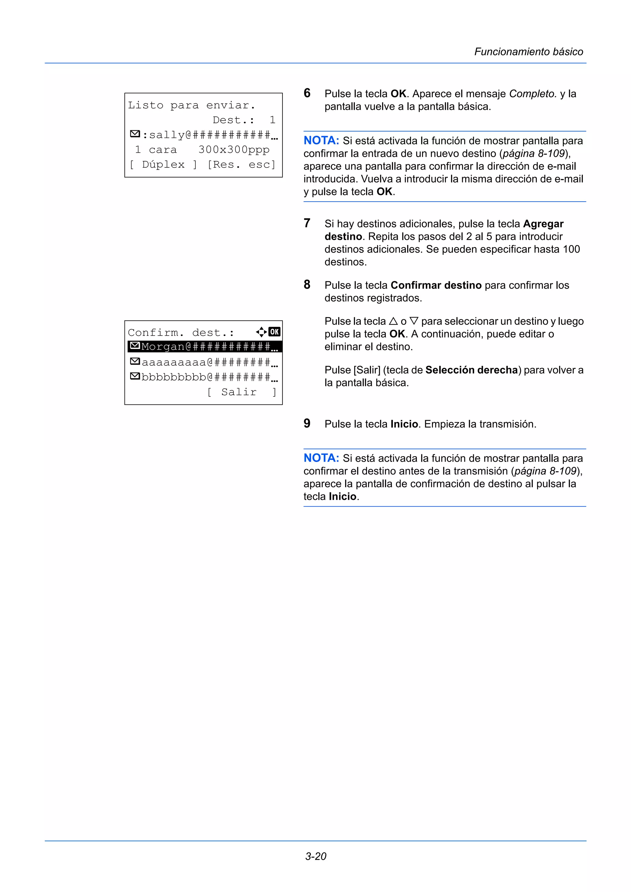 3-20 
Funcionamiento básico 
6 Pulse la tecla OK. Aparece el mensaje Completo. y la 
pantalla vuelve a la pantalla básica. 
NOTA: Si está activada la función de mostrar pantalla para 
confirmar la entrada de un nuevo destino (página 8-109), 
aparece una pantalla para confirmar la dirección de e-mail 
introducida. Vuelva a introducir la misma dirección de e-mail 
y pulse la tecla OK. 
7 Si hay destinos adicionales, pulse la tecla Agregar 
destino. Repita los pasos del 2 al 5 para introducir 
destinos adicionales. Se pueden especificar hasta 100 
destinos. 
8 Pulse la tecla Confirmar destino para confirmar los 
destinos registrados. 
Pulse la tecla  o  para seleccionar un destino y luego 
pulse la tecla OK. A continuación, puede editar o 
eliminar el destino. 
Pulse [Salir] (tecla de Selección derecha) para volver a 
la pantalla básica. 
9 Pulse la tecla Inicio. Empieza la transmisión. 
NOTA: Si está activada la función de mostrar pantalla para 
confirmar el destino antes de la transmisión (página 8-109), 
aparece la pantalla de confirmación de destino al pulsar la 
tecla Inicio. 
Listo para enviar. 
Dest.: 1 
p :sally@###########N 
1 cara 300x300ppp 
[ Dúplex ] [Res. esc] 
Confirm. dest.: a b 
p ********************* 
Morgan@###########N 
p aaaaaaaaa@########N 
p bbbbbbbbb@########N 
[ Salir ] 
 