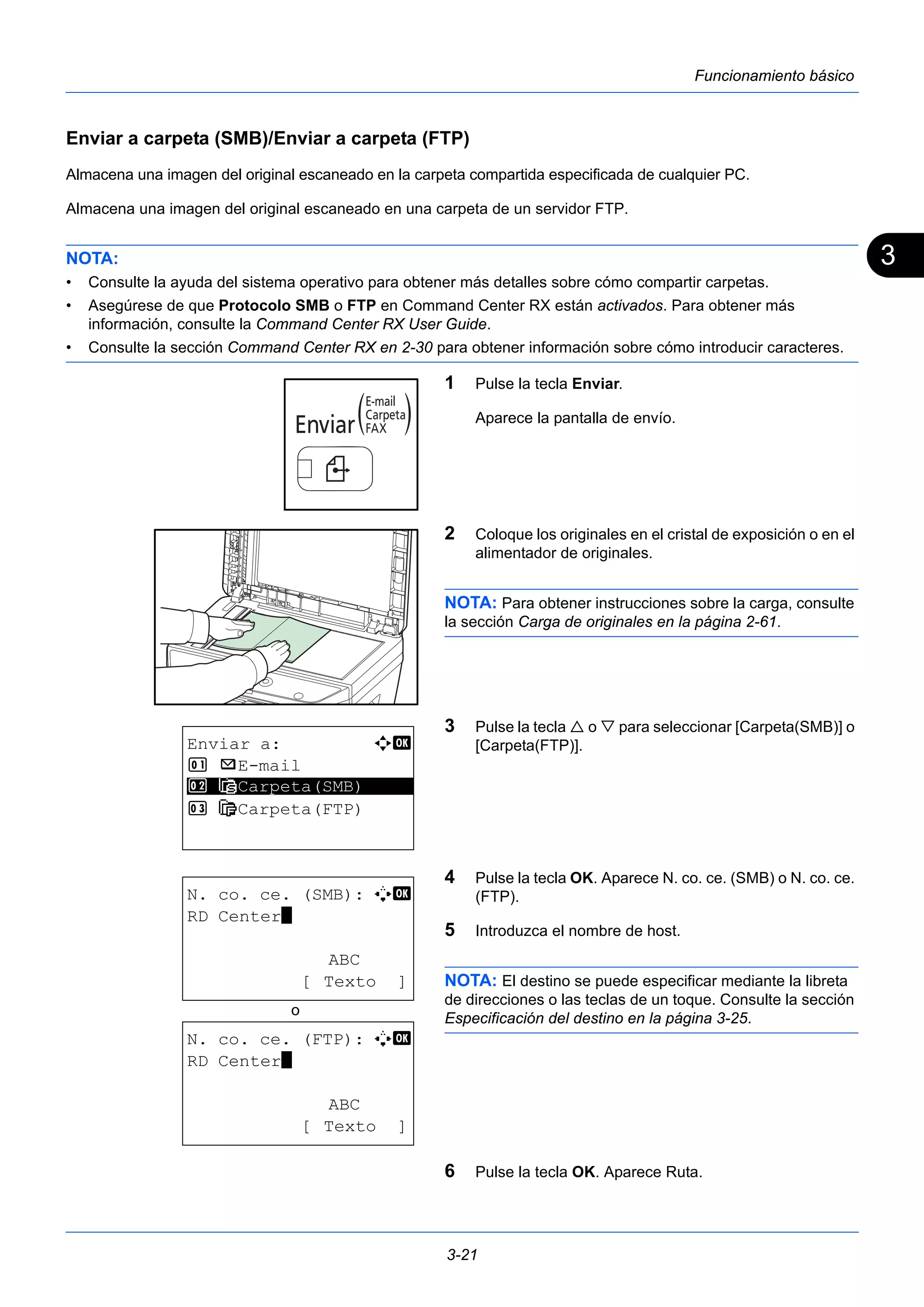 3 
3-21 
Funcionamiento básico 
Enviar a carpeta (SMB)/Enviar a carpeta (FTP) 
Almacena una imagen del original escaneado en la carpeta compartida especificada de cualquier PC. 
Almacena una imagen del original escaneado en una carpeta de un servidor FTP. 
NOTA: 
• Consulte la ayuda del sistema operativo para obtener más detalles sobre cómo compartir carpetas. 
• Asegúrese de que Protocolo SMB o FTP en Command Center RX están activados. Para obtener más 
información, consulte la Command Center RX User Guide. 
• Consulte la sección Command Center RX en 2-30 para obtener información sobre cómo introducir caracteres. 
1 Pulse la tecla Enviar. 
Aparece la pantalla de envío. 
2 Coloque los originales en el cristal de exposición o en el 
alimentador de originales. 
NOTA: Para obtener instrucciones sobre la carga, consulte 
la sección Carga de originales en la página 2-61. 
3 Pulse la tecla  o  para seleccionar [Carpeta(SMB)] o 
[Carpeta(FTP)]. 
4 Pulse la tecla OK. Aparece N. co. ce. (SMB) o N. co. ce. 
(FTP). 
5 Introduzca el nombre de host. 
NOTA: El destino se puede especificar mediante la libreta 
de direcciones o las teclas de un toque. Consulte la sección 
Especificación del destino en la página 3-25. 
6 Pulse la tecla OK. Aparece Ruta. 
Enviar a: a b 
1 p E-mail 
2 ********************* 
G Carpeta(SMB) 
3 H Carpeta(FTP) 
N. co. ce. (SMB): A b 
RD Center* 
ABC 
[ Texto ] 
N. co. ce. (FTP): A b 
RD Center* 
ABC 
[ Texto ] 
o 
 