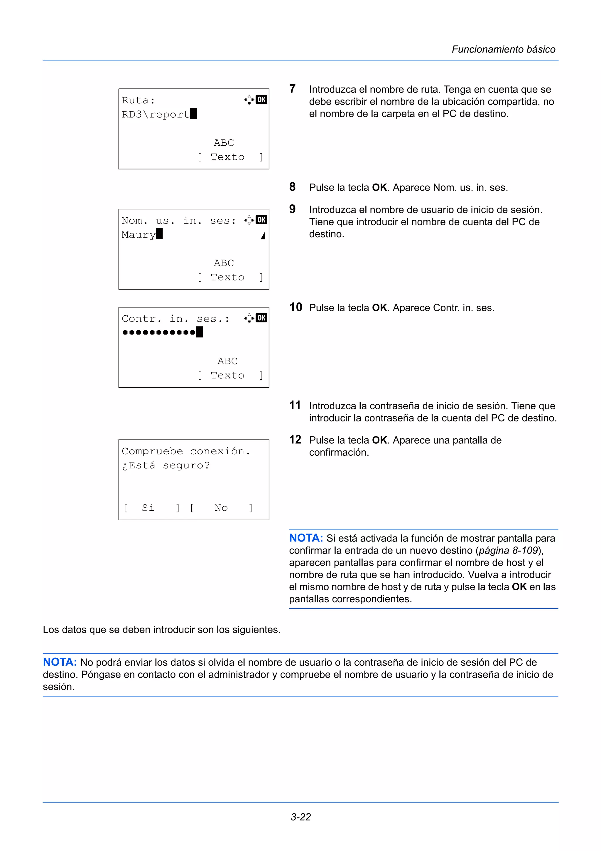 3-22 
Funcionamiento básico 
7 Introduzca el nombre de ruta. Tenga en cuenta que se 
debe escribir el nombre de la ubicación compartida, no 
el nombre de la carpeta en el PC de destino. 
8 Pulse la tecla OK. Aparece Nom. us. in. ses. 
9 Introduzca el nombre de usuario de inicio de sesión. 
Tiene que introducir el nombre de cuenta del PC de 
destino. 
10 Pulse la tecla OK. Aparece Contr. in. ses. 
11 Introduzca la contraseña de inicio de sesión. Tiene que 
introducir la contraseña de la cuenta del PC de destino. 
12 Pulse la tecla OK. Aparece una pantalla de 
confirmación. 
NOTA: Si está activada la función de mostrar pantalla para 
confirmar la entrada de un nuevo destino (página 8-109), 
aparecen pantallas para confirmar el nombre de host y el 
nombre de ruta que se han introducido. Vuelva a introducir 
el mismo nombre de host y de ruta y pulse la tecla OK en las 
pantallas correspondientes. 
Ruta: A b 
RD3report* 
ABC 
[ Texto ] 
Nom. us. in. ses: C b 
Maury* S 
ABC 
[ Texto ] 
Contr. in. ses.: A b 
OOOOOOOOOOO* 
ABC 
[ Texto ] 
Compruebe conexión. 
¿Está seguro? 
[ Sí ] [ No ] 
Los datos que se deben introducir son los siguientes. 
NOTA: No podrá enviar los datos si olvida el nombre de usuario o la contraseña de inicio de sesión del PC de 
destino. Póngase en contacto con el administrador y compruebe el nombre de usuario y la contraseña de inicio de 
sesión. 
 