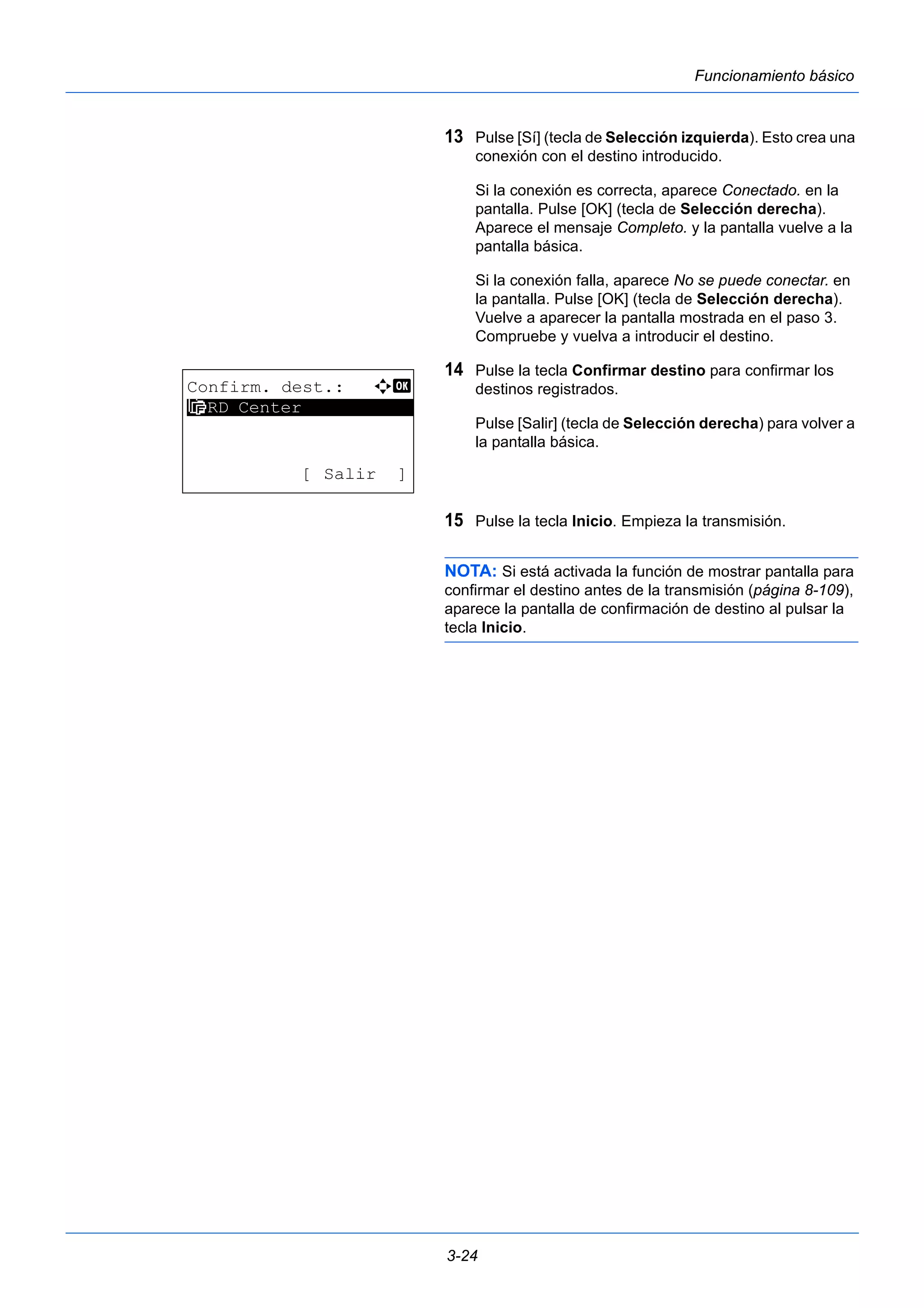 3-24 
Funcionamiento básico 
13 Pulse [Sí] (tecla de Selección izquierda). Esto crea una 
conexión con el destino introducido. 
Si la conexión es correcta, aparece Conectado. en la 
pantalla. Pulse [OK] (tecla de Selección derecha). 
Aparece el mensaje Completo. y la pantalla vuelve a la 
pantalla básica. 
Si la conexión falla, aparece No se puede conectar. en 
la pantalla. Pulse [OK] (tecla de Selección derecha). 
Vuelve a aparecer la pantalla mostrada en el paso 3. 
Compruebe y vuelva a introducir el destino. 
14 Pulse la tecla Confirmar destino para confirmar los 
destinos registrados. 
Pulse [Salir] (tecla de Selección derecha) para volver a 
la pantalla básica. 
15 Pulse la tecla Inicio. Empieza la transmisión. 
NOTA: Si está activada la función de mostrar pantalla para 
confirmar el destino antes de la transmisión (página 8-109), 
aparece la pantalla de confirmación de destino al pulsar la 
tecla Inicio. 
Confirm. dest.: a b 
********************* 
H RD Center 
[ Salir ] 
 