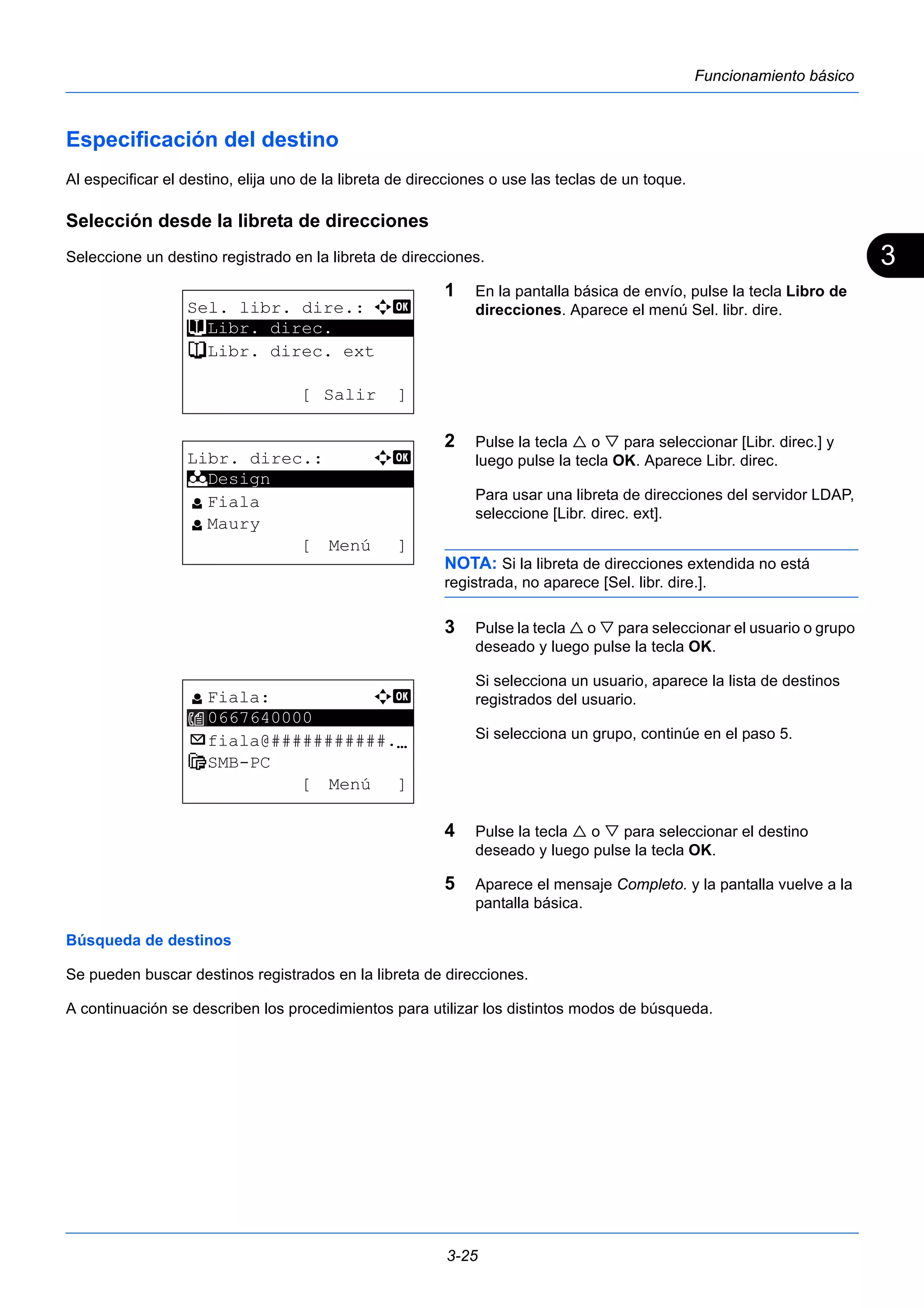 3 
3-25 
Funcionamiento básico 
Especificación del destino 
Al especificar el destino, elija uno de la libreta de direcciones o use las teclas de un toque. 
Selección desde la libreta de direcciones 
Seleccione un destino registrado en la libreta de direcciones. 
1 En la pantalla básica de envío, pulse la tecla Libro de 
direcciones. Aparece el menú Sel. libr. dire. 
2 Pulse la tecla  o  para seleccionar [Libr. direc.] y 
luego pulse la tecla OK. Aparece Libr. direc. 
Para usar una libreta de direcciones del servidor LDAP, 
seleccione [Libr. direc. ext]. 
NOTA: Si la libreta de direcciones extendida no está 
registrada, no aparece [Sel. libr. dire.]. 
3 Pulse la tecla  o  para seleccionar el usuario o grupo 
deseado y luego pulse la tecla OK. 
Si selecciona un usuario, aparece la lista de destinos 
registrados del usuario. 
Si selecciona un grupo, continúe en el paso 5. 
4 Pulse la tecla  o  para seleccionar el destino 
deseado y luego pulse la tecla OK. 
5 Aparece el mensaje Completo. y la pantalla vuelve a la 
pantalla básica. 
Sel. libr. dire.: a b 
t ********************* 
Libr. direc. 
t Libr. direc. ext 
[ Salir ] 
Libr. direc.: a b 
********************* 
l Fiala 
l Maury 
[ Menú ] 
k Design 
l Fiala: a b 
********************* 
0667640000 
p fiala@###########.N 
H SMB-PC 
[ Menú ] 
Búsqueda de destinos 
Se pueden buscar destinos registrados en la libreta de direcciones. 
A continuación se describen los procedimientos para utilizar los distintos modos de búsqueda. 
 
