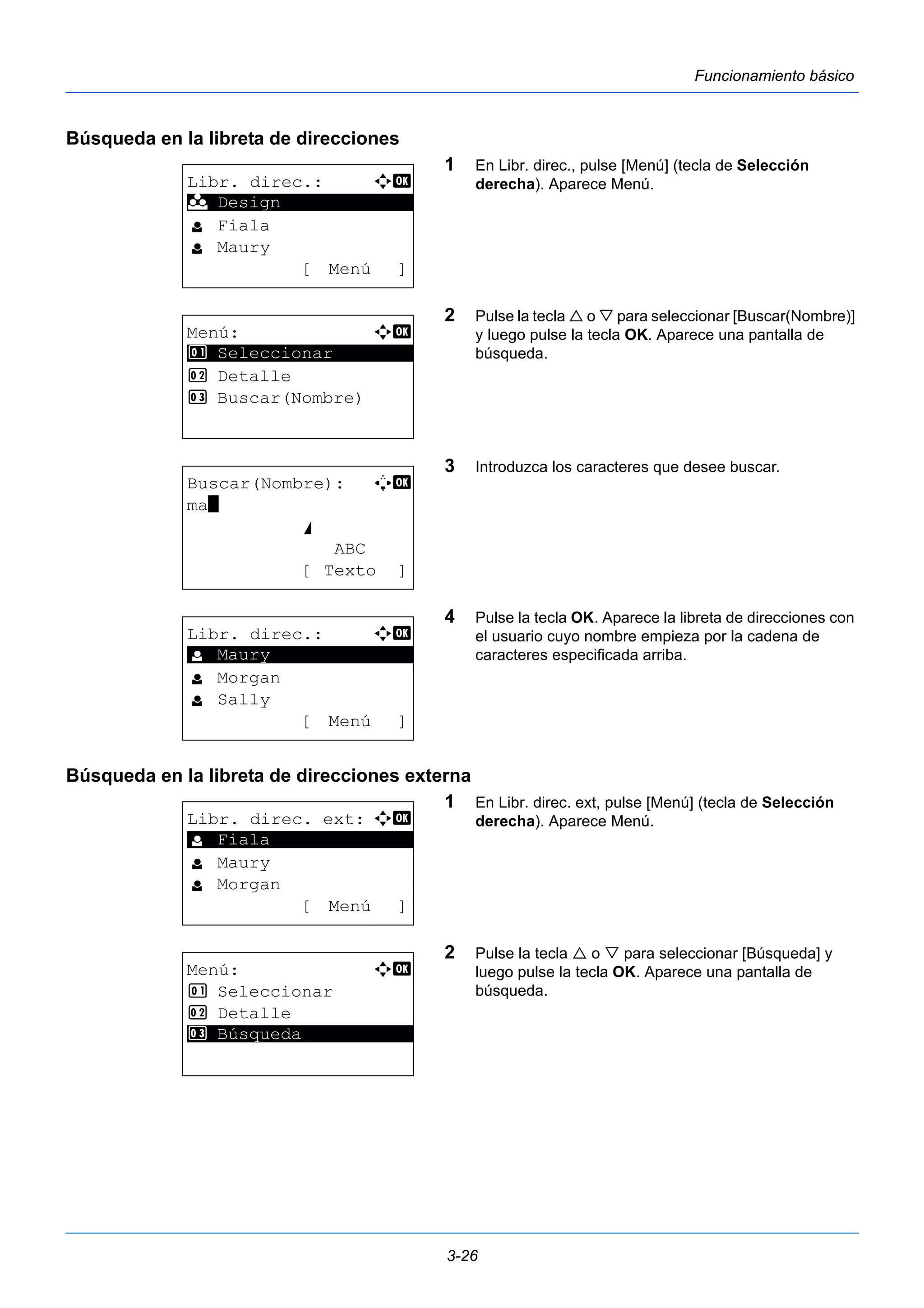 3-26 
Funcionamiento básico 
Búsqueda en la libreta de direcciones 
1 En Libr. direc., pulse [Menú] (tecla de Selección 
derecha). Aparece Menú. 
2 Pulse la tecla  o  para seleccionar [Buscar(Nombre)] 
y luego pulse la tecla OK. Aparece una pantalla de 
búsqueda. 
3 Introduzca los caracteres que desee buscar. 
4 Pulse la tecla OK. Aparece la libreta de direcciones con 
el usuario cuyo nombre empieza por la cadena de 
caracteres especificada arriba. 
Búsqueda en la libreta de direcciones externa 
1 En Libr. direc. ext, pulse [Menú] (tecla de Selección 
derecha). Aparece Menú. 
2 Pulse la tecla  o  para seleccionar [Búsqueda] y 
luego pulse la tecla OK. Aparece una pantalla de 
búsqueda. 
Libr. direc.: a b 
********************* 
l Fiala 
l Maury 
[ Menú ] 
k Design 
Menú: a b 
********************* 
1 Seleccionar 
2 Detalle 
3 Buscar(Nombre) 
Buscar(Nombre): A b 
ma* 
S 
ABC 
[ Texto ] 
Libr. direc.: a b 
********************* 
l Morgan 
l Sally 
[ Menú ] 
l Maury 
Libr. direc. ext: a b 
********************* 
l Maury 
l Morgan 
[ Menú ] 
l Fiala 
Menú: a b 
1 Seleccionar 
2 Detalle 
3* * *B*ú*s*q*u*e*d*a*********** 
 