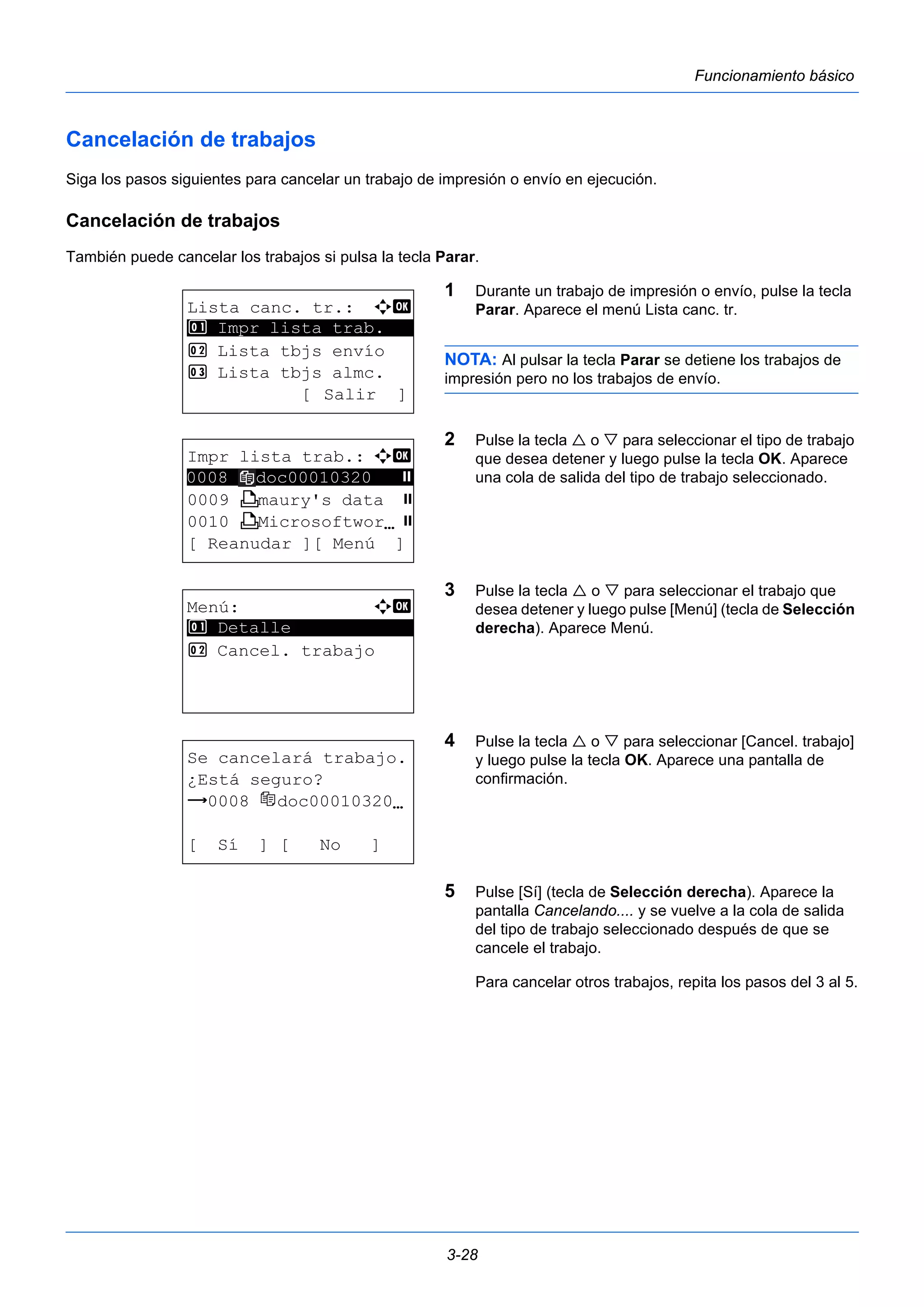 3-28 
Funcionamiento básico 
Cancelación de trabajos 
Siga los pasos siguientes para cancelar un trabajo de impresión o envío en ejecución. 
Cancelación de trabajos 
También puede cancelar los trabajos si pulsa la tecla Parar. 
1 Durante un trabajo de impresión o envío, pulse la tecla 
Parar. Aparece el menú Lista canc. tr. 
NOTA: Al pulsar la tecla Parar se detiene los trabajos de 
impresión pero no los trabajos de envío. 
2 Pulse la tecla  o  para seleccionar el tipo de trabajo 
que desea detener y luego pulse la tecla OK. Aparece 
una cola de salida del tipo de trabajo seleccionado. 
3 Pulse la tecla  o  para seleccionar el trabajo que 
desea detener y luego pulse [Menú] (tecla de Selección 
derecha). Aparece Menú. 
4 Pulse la tecla  o  para seleccionar [Cancel. trabajo] 
y luego pulse la tecla OK. Aparece una pantalla de 
confirmación. 
5 Pulse [Sí] (tecla de Selección derecha). Aparece la 
pantalla Cancelando.... y se vuelve a la cola de salida 
del tipo de trabajo seleccionado después de que se 
cancele el trabajo. 
Para cancelar otros trabajos, repita los pasos del 3 al 5. 
Lista canc. tr.: a b 
1 ********************* 
Impr lista trab. 
2 Lista tbjs envío 
3 Lista tbjs almc. 
[ Salir ] 
Impr lista trab.: a b 
********************** 
0009 W maury's data s 
0010 W MicrosoftworNs 
[ Reanudar ][ Menú ] 
0008 doc00010320 s 
Menú: a b 
********************* 
1 Detalle 
2 Cancel. trabajo 
Se cancelará trabajo. 
¿Está seguro? 
z 0008 doc00010320N 
[ Sí ] [ No ] 
 