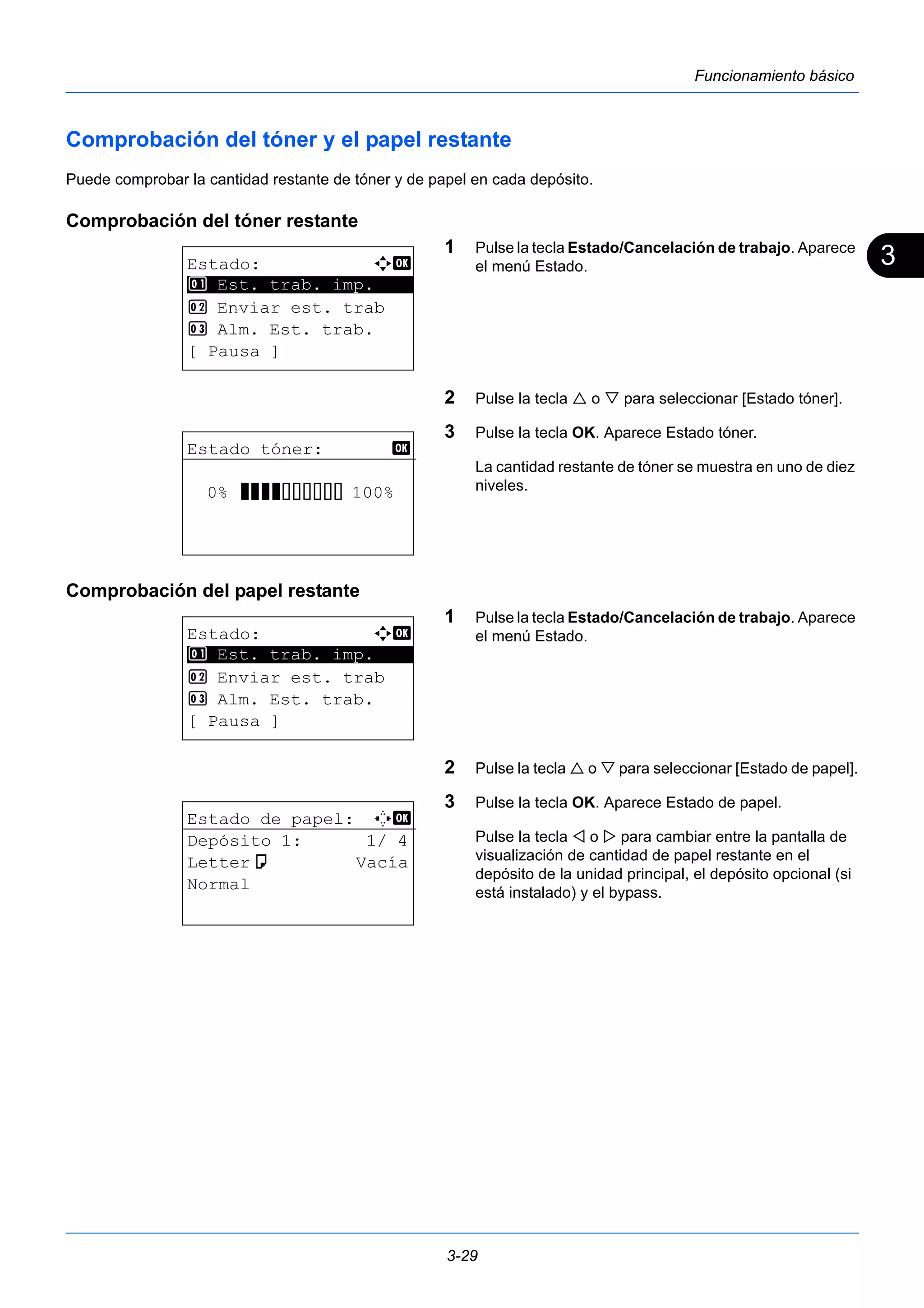 3 
3-29 
Funcionamiento básico 
Comprobación del tóner y el papel restante 
Puede comprobar la cantidad restante de tóner y de papel en cada depósito. 
Comprobación del tóner restante 
1 Pulse la tecla Estado/Cancelación de trabajo. Aparece 
el menú Estado. 
2 Pulse la tecla  o  para seleccionar [Estado tóner]. 
3 Pulse la tecla OK. Aparece Estado tóner. 
La cantidad restante de tóner se muestra en uno de diez 
niveles. 
Comprobación del papel restante 
1 Pulse la tecla Estado/Cancelación de trabajo. Aparece 
el menú Estado. 
2 Pulse la tecla  o  para seleccionar [Estado de papel]. 
3 Pulse la tecla OK. Aparece Estado de papel. 
Pulse la tecla  o  para cambiar entre la pantalla de 
visualización de cantidad de papel restante en el 
depósito de la unidad principal, el depósito opcional (si 
está instalado) y el bypass. 
Estado: a b 
********************* 
1 Est. trab. imp. 
2 Enviar est. trab 
3 Alm. Est. trab. 
[ Pausa ] 
Estado tóner: b 
0% VVVVEEEEEE 100% 
Estado: a b 
********************* 
1 Est. trab. imp. 
2 Enviar est. trab 
3 Alm. Est. trab. 
[ Pausa ] 
Estado de papel: C b 
Depósito 1: 1/ 4 
Lettera Vacía 
Normal 
 