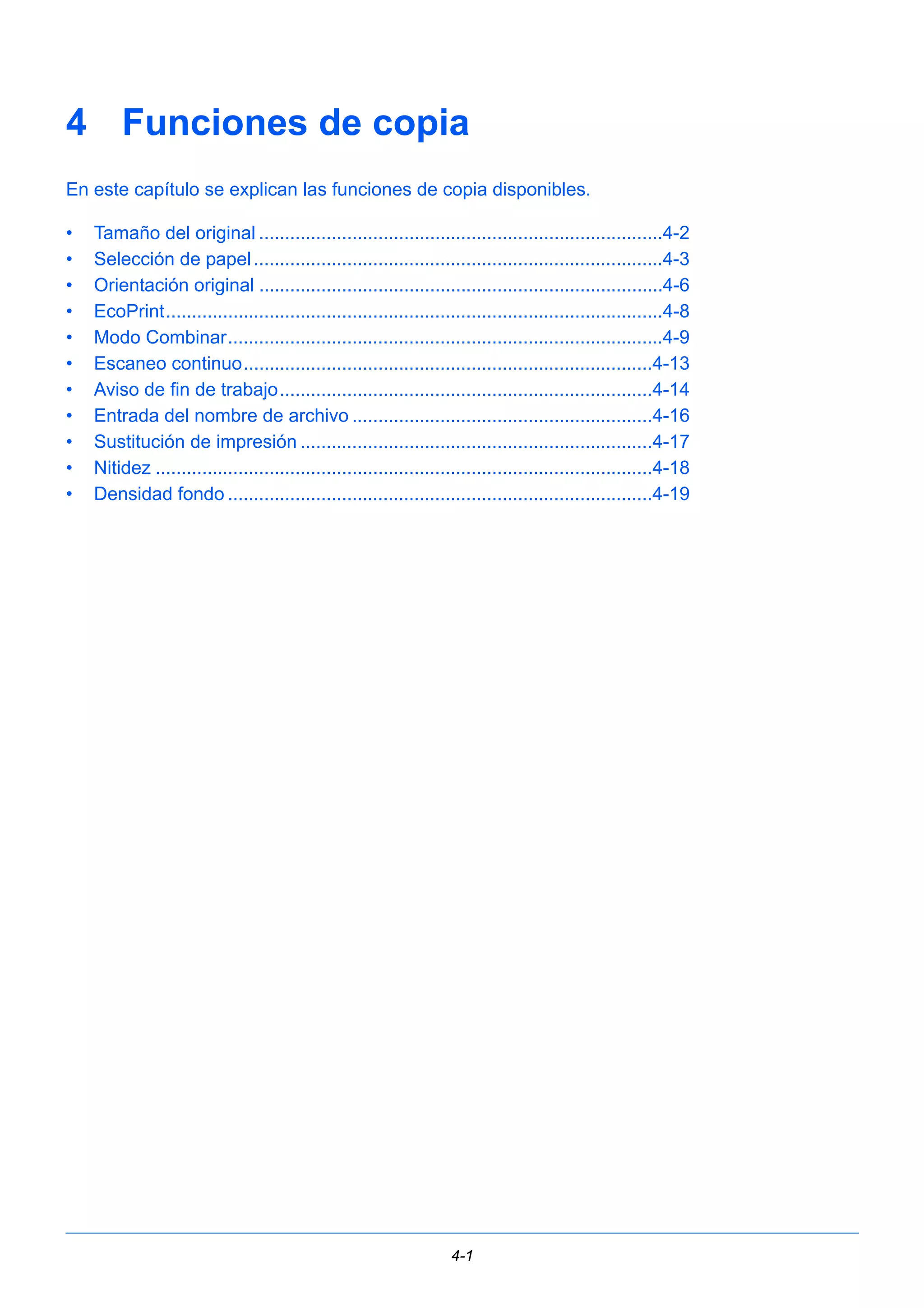 4 Funciones de copia 
En este capítulo se explican las funciones de copia disponibles. 
• Tamaño del original ..............................................................................4-2 
• Selección de papel ...............................................................................4-3 
• Orientación original ..............................................................................4-6 
• EcoPrint................................................................................................4-8 
• Modo Combinar....................................................................................4-9 
• Escaneo continuo...............................................................................4-13 
• Aviso de fin de trabajo........................................................................4-14 
• Entrada del nombre de archivo ..........................................................4-16 
• Sustitución de impresión ....................................................................4-17 
• Nitidez ................................................................................................4-18 
• Densidad fondo ..................................................................................4-19 
4-1 
 