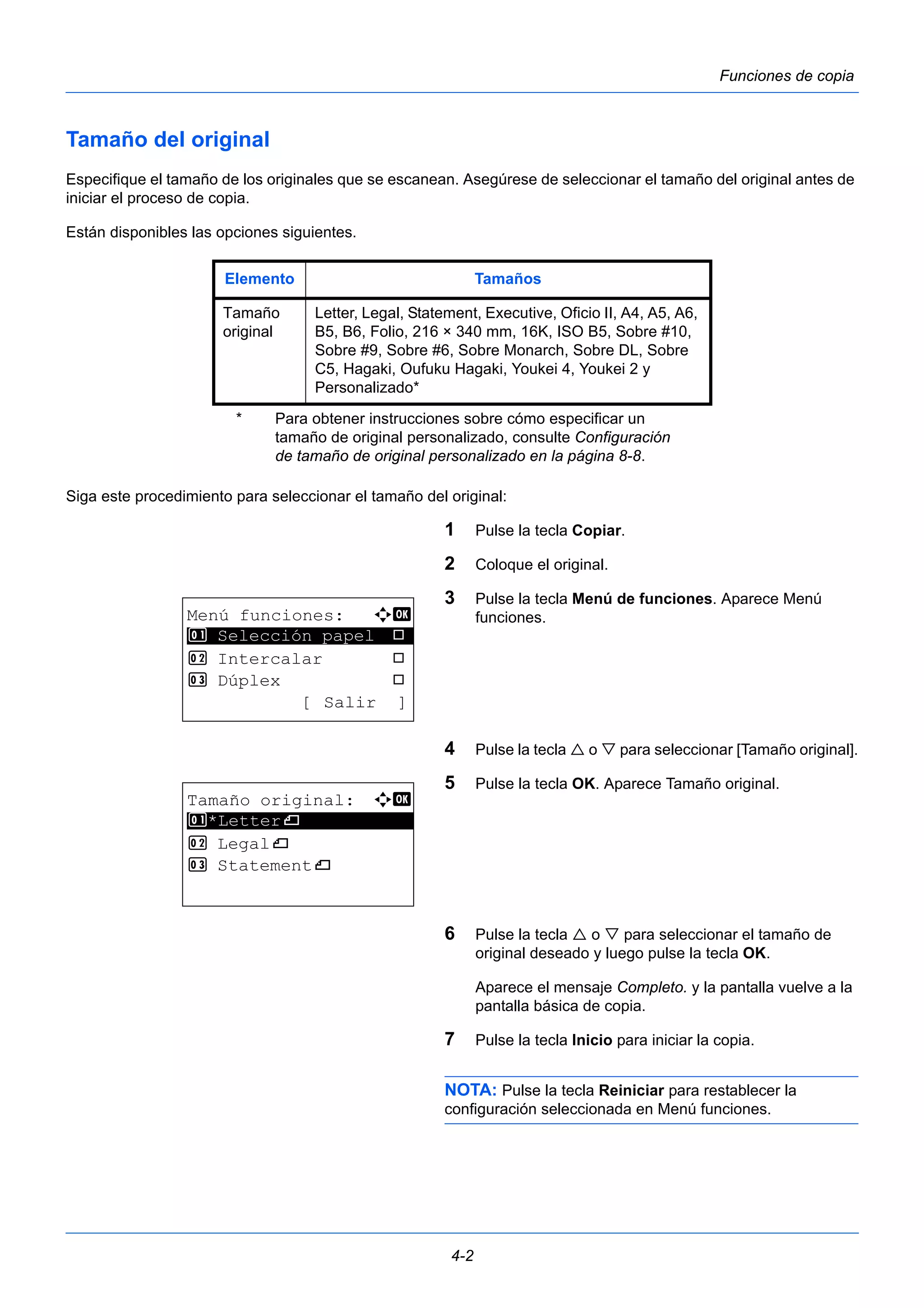 Elemento Tamaños 
Tamaño 
original 
Letter, Legal, Statement, Executive, Oficio II, A4, A5, A6, 
B5, B6, Folio, 216 × 340 mm, 16K, ISO B5, Sobre #10, 
Sobre #9, Sobre #6, Sobre Monarch, Sobre DL, Sobre 
C5, Hagaki, Oufuku Hagaki, Youkei 4, Youkei 2 y 
Personalizado* 
* Para obtener instrucciones sobre cómo especificar un 
tamaño de original personalizado, consulte Configuración 
de tamaño de original personalizado en la página 8-8. 
4-2 
Funciones de copia 
Tamaño del original 
Especifique el tamaño de los originales que se escanean. Asegúrese de seleccionar el tamaño del original antes de 
iniciar el proceso de copia. 
Están disponibles las opciones siguientes. 
Siga este procedimiento para seleccionar el tamaño del original: 
1 Pulse la tecla Copiar. 
2 Coloque el original. 
3 Pulse la tecla Menú de funciones. Aparece Menú 
funciones. 
4 Pulse la tecla  o  para seleccionar [Tamaño original]. 
5 Pulse la tecla OK. Aparece Tamaño original. 
6 Pulse la tecla  o  para seleccionar el tamaño de 
original deseado y luego pulse la tecla OK. 
Aparece el mensaje Completo. y la pantalla vuelve a la 
pantalla básica de copia. 
7 Pulse la tecla Inicio para iniciar la copia. 
NOTA: Pulse la tecla Reiniciar para restablecer la 
configuración seleccionada en Menú funciones. 
Menú funciones: a b 
********************* 
1 Selección papel T 
2 Intercalar T 
3 Dúplex T 
[ Salir ] 
Tamaño original: a b 
1 ********************* 
*Letterq 
2 Legalq 
3 Statementq 
 