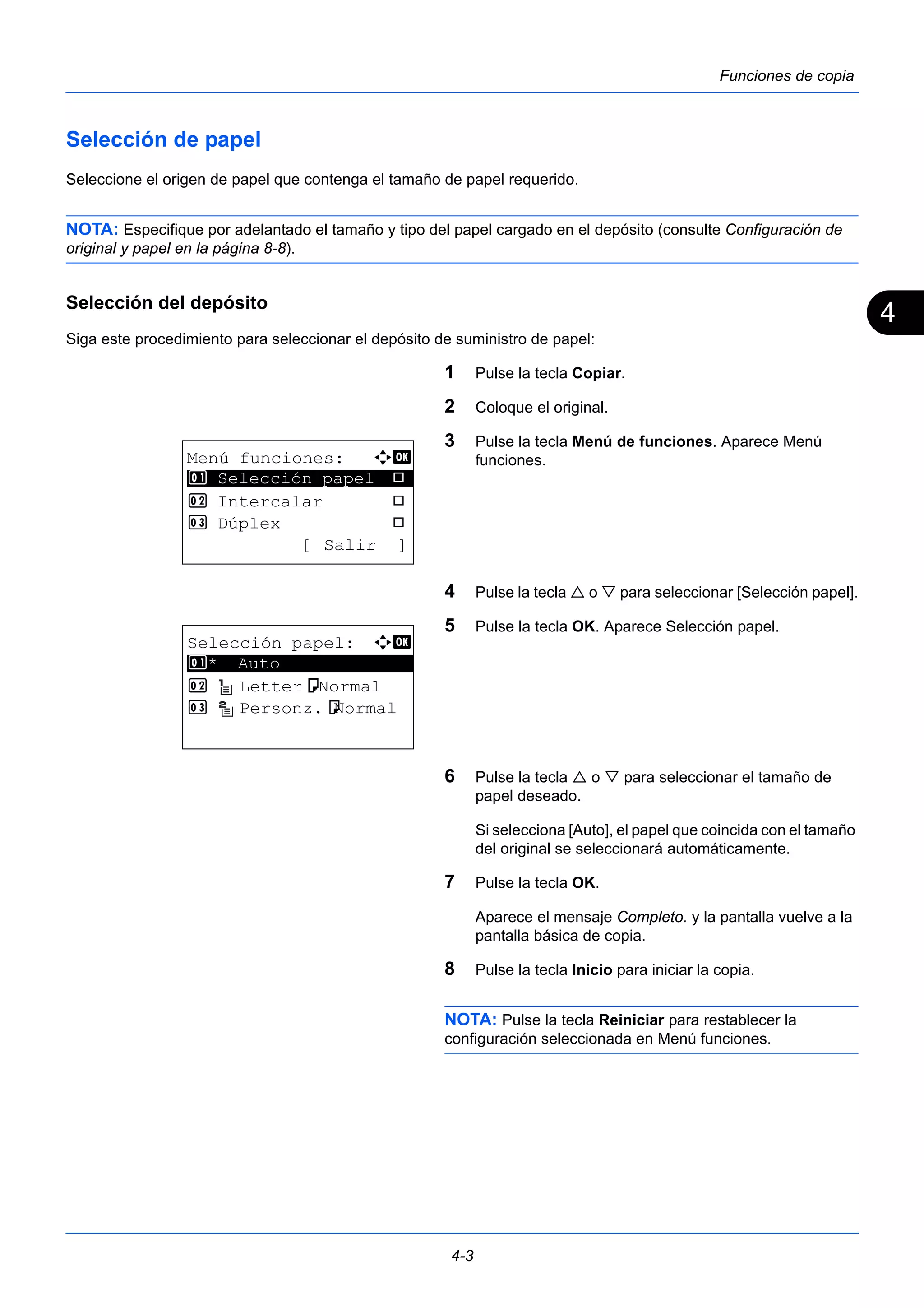 4 
4-3 
Funciones de copia 
Selección de papel 
Seleccione el origen de papel que contenga el tamaño de papel requerido. 
NOTA: Especifique por adelantado el tamaño y tipo del papel cargado en el depósito (consulte Configuración de 
original y papel en la página 8-8). 
Selección del depósito 
Siga este procedimiento para seleccionar el depósito de suministro de papel: 
1 Pulse la tecla Copiar. 
2 Coloque el original. 
3 Pulse la tecla Menú de funciones. Aparece Menú 
funciones. 
4 Pulse la tecla  o  para seleccionar [Selección papel]. 
5 Pulse la tecla OK. Aparece Selección papel. 
6 Pulse la tecla  o  para seleccionar el tamaño de 
papel deseado. 
Si selecciona [Auto], el papel que coincida con el tamaño 
del original se seleccionará automáticamente. 
7 Pulse la tecla OK. 
Aparece el mensaje Completo. y la pantalla vuelve a la 
pantalla básica de copia. 
8 Pulse la tecla Inicio para iniciar la copia. 
NOTA: Pulse la tecla Reiniciar para restablecer la 
configuración seleccionada en Menú funciones. 
Menú funciones: a b 
********************* 
1 Selección papel T 
2 Intercalar T 
3 Dúplex T 
[ Salir ] 
Selección papel: a b 
1 ********************* 
* Auto 
2 Lettera Normal 
3 Personz.aNormal 
 