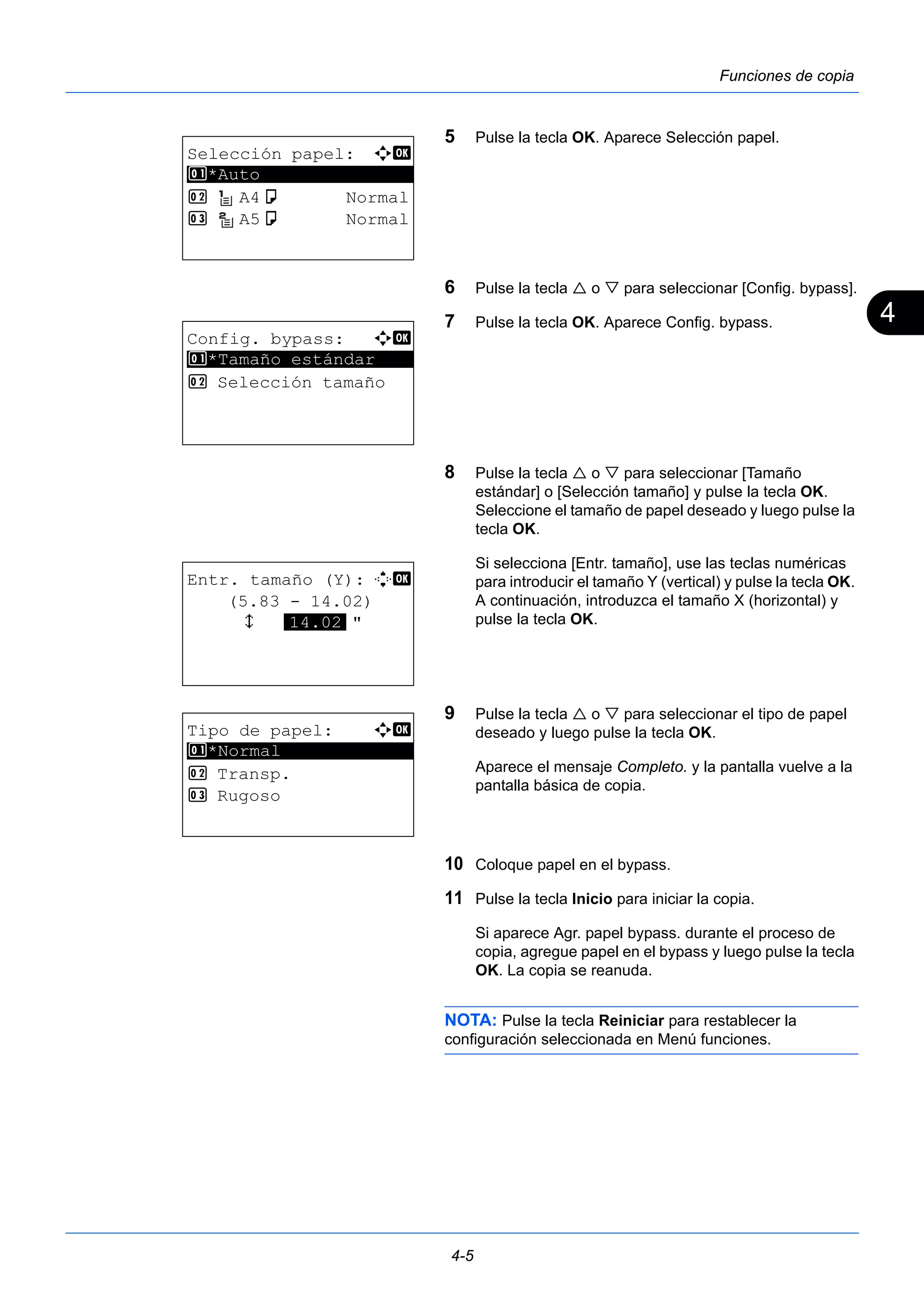 4 
4-5 
Funciones de copia 
5 Pulse la tecla OK. Aparece Selección papel. 
6 Pulse la tecla  o  para seleccionar [Config. bypass]. 
7 Pulse la tecla OK. Aparece Config. bypass. 
8 Pulse la tecla  o  para seleccionar [Tamaño 
estándar] o [Selección tamaño] y pulse la tecla OK. 
Seleccione el tamaño de papel deseado y luego pulse la 
tecla OK. 
Si selecciona [Entr. tamaño], use las teclas numéricas 
para introducir el tamaño Y (vertical) y pulse la tecla OK. 
A continuación, introduzca el tamaño X (horizontal) y 
pulse la tecla OK. 
9 Pulse la tecla  o  para seleccionar el tipo de papel 
deseado y luego pulse la tecla OK. 
Aparece el mensaje Completo. y la pantalla vuelve a la 
pantalla básica de copia. 
10 Coloque papel en el bypass. 
11 Pulse la tecla Inicio para iniciar la copia. 
Si aparece Agr. papel bypass. durante el proceso de 
copia, agregue papel en el bypass y luego pulse la tecla 
OK. La copia se reanuda. 
NOTA: Pulse la tecla Reiniciar para restablecer la 
configuración seleccionada en Menú funciones. 
Selección papel: a b 
1 ********************* 
*Auto 
2 A4a Normal 
3 A5a Normal 
Config. bypass: a b 
********************* 
1 *Tamaño estándar 
2 Selección tamaño 
Entr. tamaño (Y): D b 
(5.83 - 14.02) 
x *1*4*.*0*2* " 
Tipo de papel: a b 
1 ********************* 
*Normal 
2 Transp. 
3 Rugoso 
 