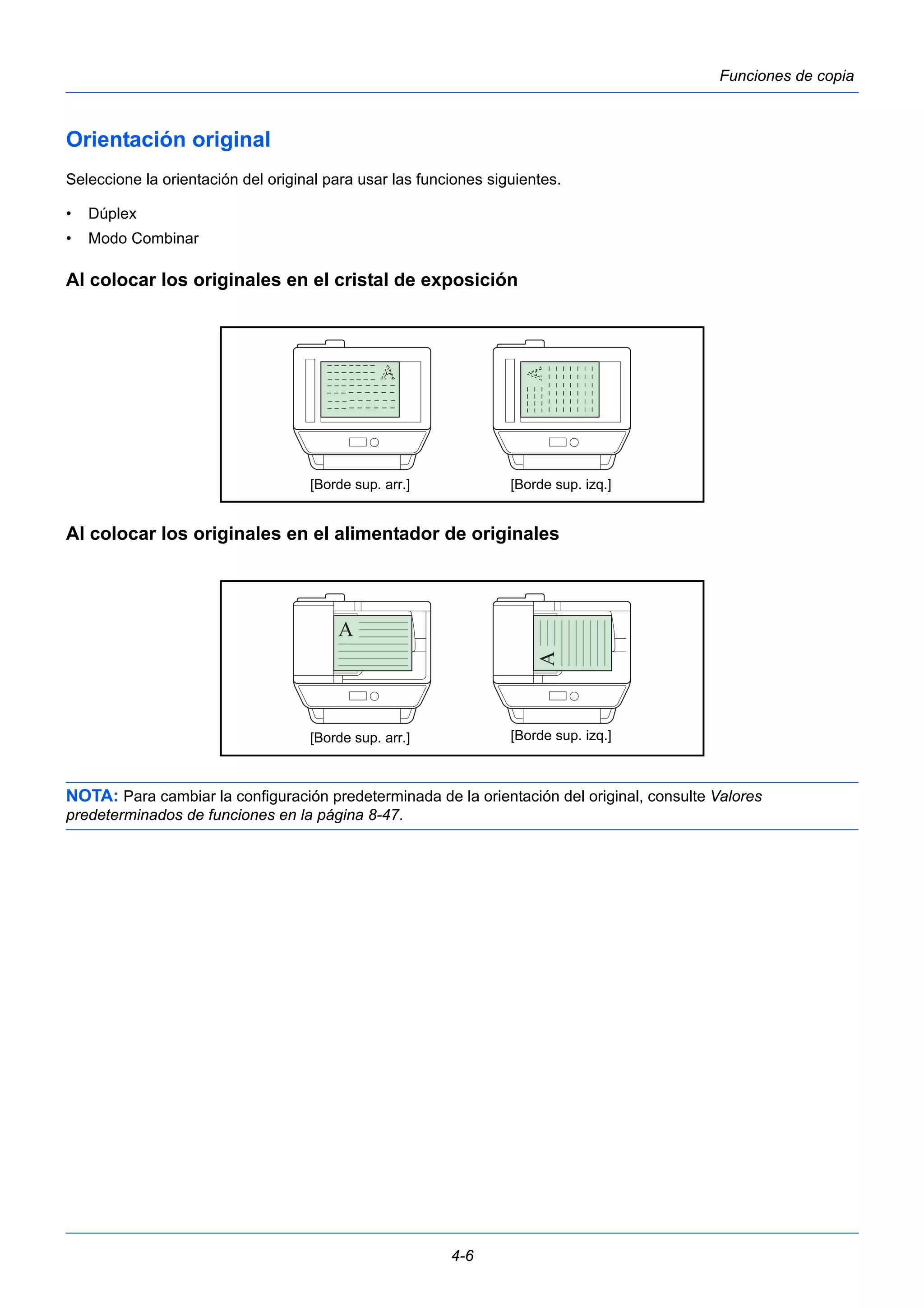 [Borde sup. arr.] [Borde sup. izq.] 
[Borde sup. arr.] [Borde sup. izq.] 
4-6 
Funciones de copia 
Orientación original 
Seleccione la orientación del original para usar las funciones siguientes. 
• Dúplex 
• Modo Combinar 
Al colocar los originales en el cristal de exposición 
Al colocar los originales en el alimentador de originales 
NOTA: Para cambiar la configuración predeterminada de la orientación del original, consulte Valores 
predeterminados de funciones en la página 8-47. 
 