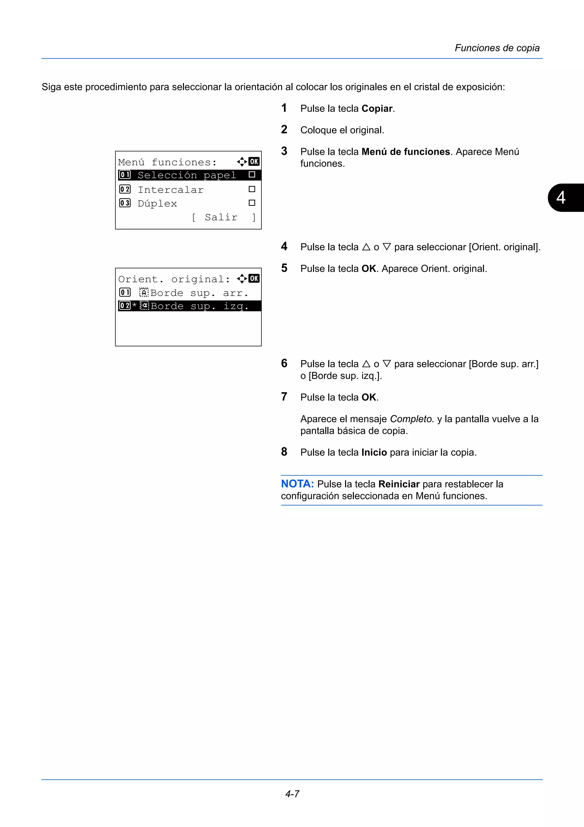 4 
4-7 
Funciones de copia 
Siga este procedimiento para seleccionar la orientación al colocar los originales en el cristal de exposición: 
1 Pulse la tecla Copiar. 
2 Coloque el original. 
3 Pulse la tecla Menú de funciones. Aparece Menú 
funciones. 
4 Pulse la tecla  o  para seleccionar [Orient. original]. 
5 Pulse la tecla OK. Aparece Orient. original. 
6 Pulse la tecla  o  para seleccionar [Borde sup. arr.] 
o [Borde sup. izq.]. 
7 Pulse la tecla OK. 
Aparece el mensaje Completo. y la pantalla vuelve a la 
pantalla básica de copia. 
8 Pulse la tecla Inicio para iniciar la copia. 
NOTA: Pulse la tecla Reiniciar para restablecer la 
configuración seleccionada en Menú funciones. 
Menú funciones: a b 
********************* 
1 Selección papel T 
2 Intercalar T 
3 Dúplex T 
[ Salir ] 
Orient. original: a b 
1 c Borde sup. arr. 
2* ***d* *B*o*r*d*e* *s*u*p*.* *i*z*q*.** 
 