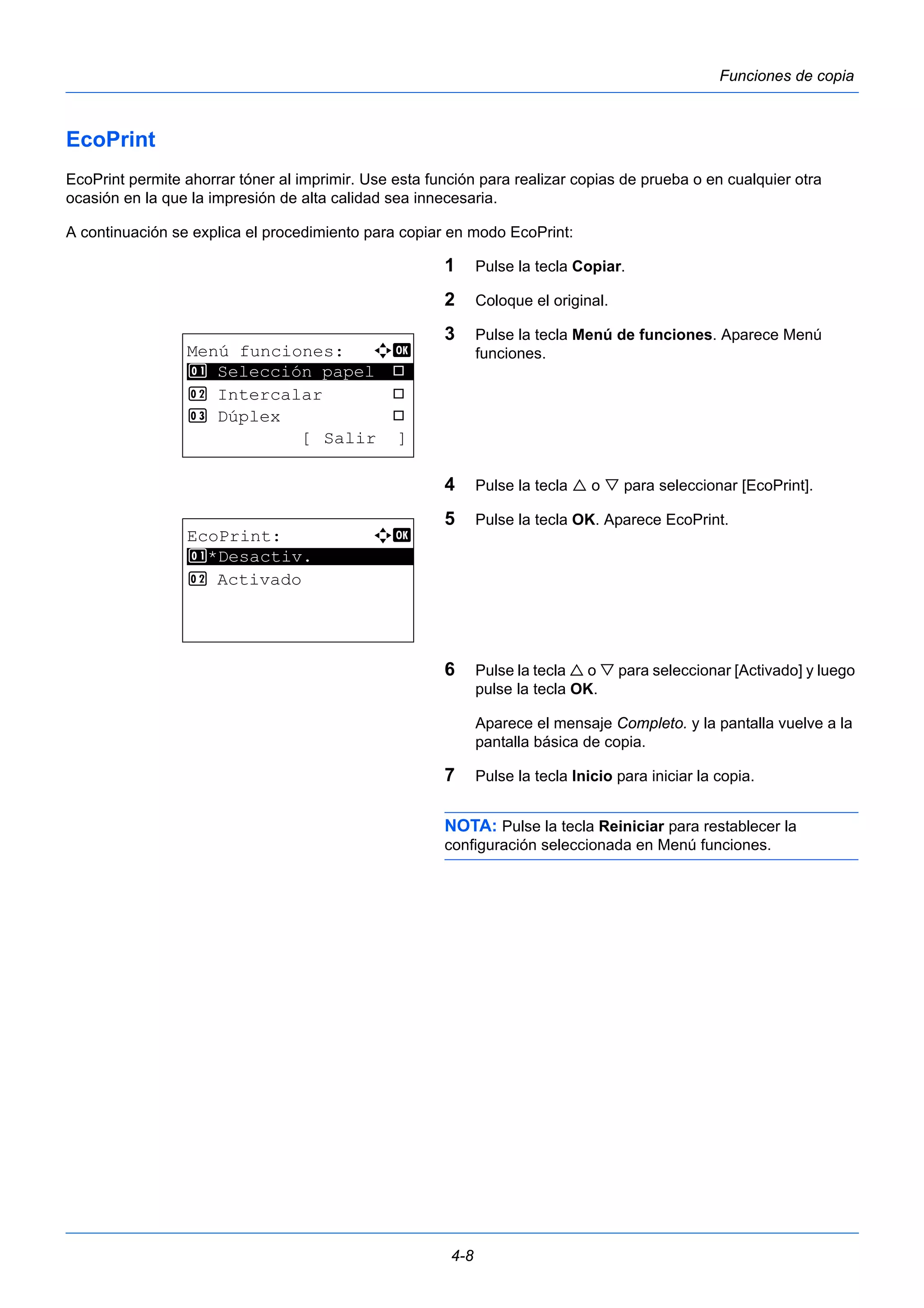 4-8 
Funciones de copia 
EcoPrint 
EcoPrint permite ahorrar tóner al imprimir. Use esta función para realizar copias de prueba o en cualquier otra 
ocasión en la que la impresión de alta calidad sea innecesaria. 
A continuación se explica el procedimiento para copiar en modo EcoPrint: 
1 Pulse la tecla Copiar. 
2 Coloque el original. 
3 Pulse la tecla Menú de funciones. Aparece Menú 
funciones. 
4 Pulse la tecla  o  para seleccionar [EcoPrint]. 
5 Pulse la tecla OK. Aparece EcoPrint. 
6 Pulse la tecla  o  para seleccionar [Activado] y luego 
pulse la tecla OK. 
Aparece el mensaje Completo. y la pantalla vuelve a la 
pantalla básica de copia. 
7 Pulse la tecla Inicio para iniciar la copia. 
NOTA: Pulse la tecla Reiniciar para restablecer la 
configuración seleccionada en Menú funciones. 
Menú funciones: a b 
********************* 
1 Selección papel T 
2 Intercalar T 
3 Dúplex T 
[ Salir ] 
EcoPrint: a b 
********************* 
1 *Desactiv. 
2 Activado 
 
