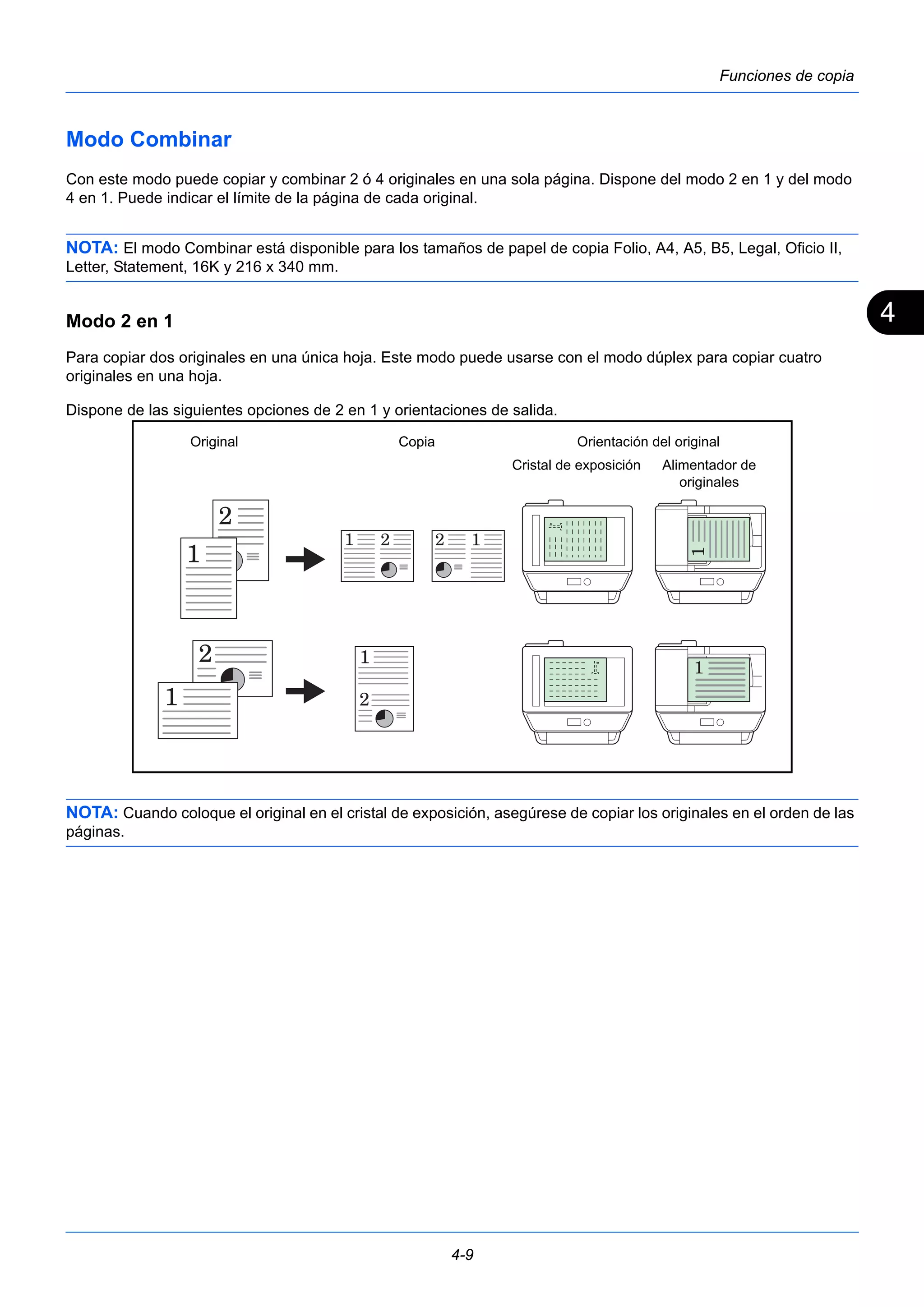 4 
Copia Orientación del original 
4-9 
Funciones de copia 
Modo Combinar 
Con este modo puede copiar y combinar 2 ó 4 originales en una sola página. Dispone del modo 2 en 1 y del modo 
4 en 1. Puede indicar el límite de la página de cada original. 
NOTA: El modo Combinar está disponible para los tamaños de papel de copia Folio, A4, A5, B5, Legal, Oficio II, 
Letter, Statement, 16K y 216 x 340 mm. 
Modo 2 en 1 
Para copiar dos originales en una única hoja. Este modo puede usarse con el modo dúplex para copiar cuatro 
originales en una hoja. 
Dispone de las siguientes opciones de 2 en 1 y orientaciones de salida. 
Original 
Alimentador de 
originales 
Cristal de exposición 
NOTA: Cuando coloque el original en el cristal de exposición, asegúrese de copiar los originales en el orden de las 
páginas. 
 