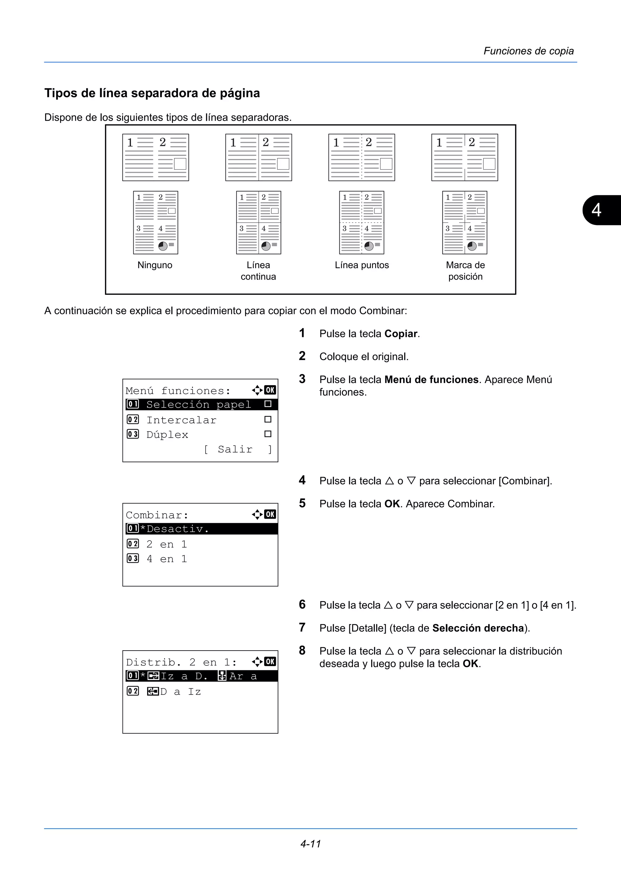 4 
Ninguno Línea Línea puntos 
4-11 
Funciones de copia 
Tipos de línea separadora de página 
Dispone de los siguientes tipos de línea separadoras. 
A continuación se explica el procedimiento para copiar con el modo Combinar: 
1 Pulse la tecla Copiar. 
2 Coloque el original. 
3 Pulse la tecla Menú de funciones. Aparece Menú 
funciones. 
4 Pulse la tecla  o  para seleccionar [Combinar]. 
5 Pulse la tecla OK. Aparece Combinar. 
6 Pulse la tecla  o  para seleccionar [2 en 1] o [4 en 1]. 
7 Pulse [Detalle] (tecla de Selección derecha). 
8 Pulse la tecla  o  para seleccionar la distribución 
deseada y luego pulse la tecla OK. 
continua 
Marca de 
posición 
Menú funciones: a b 
********************* 
1 Selección papel T 
2 Intercalar T 
3 Dúplex T 
[ Salir ] 
Combinar: a b 
********************* 
1 *Desactiv. 
2 2 en 1 
3 4 en 1 
Distrib. 2 en 1: a b 
1 ********************* 
*g Iz a D. f Ar a 
2 e D a Iz 
 