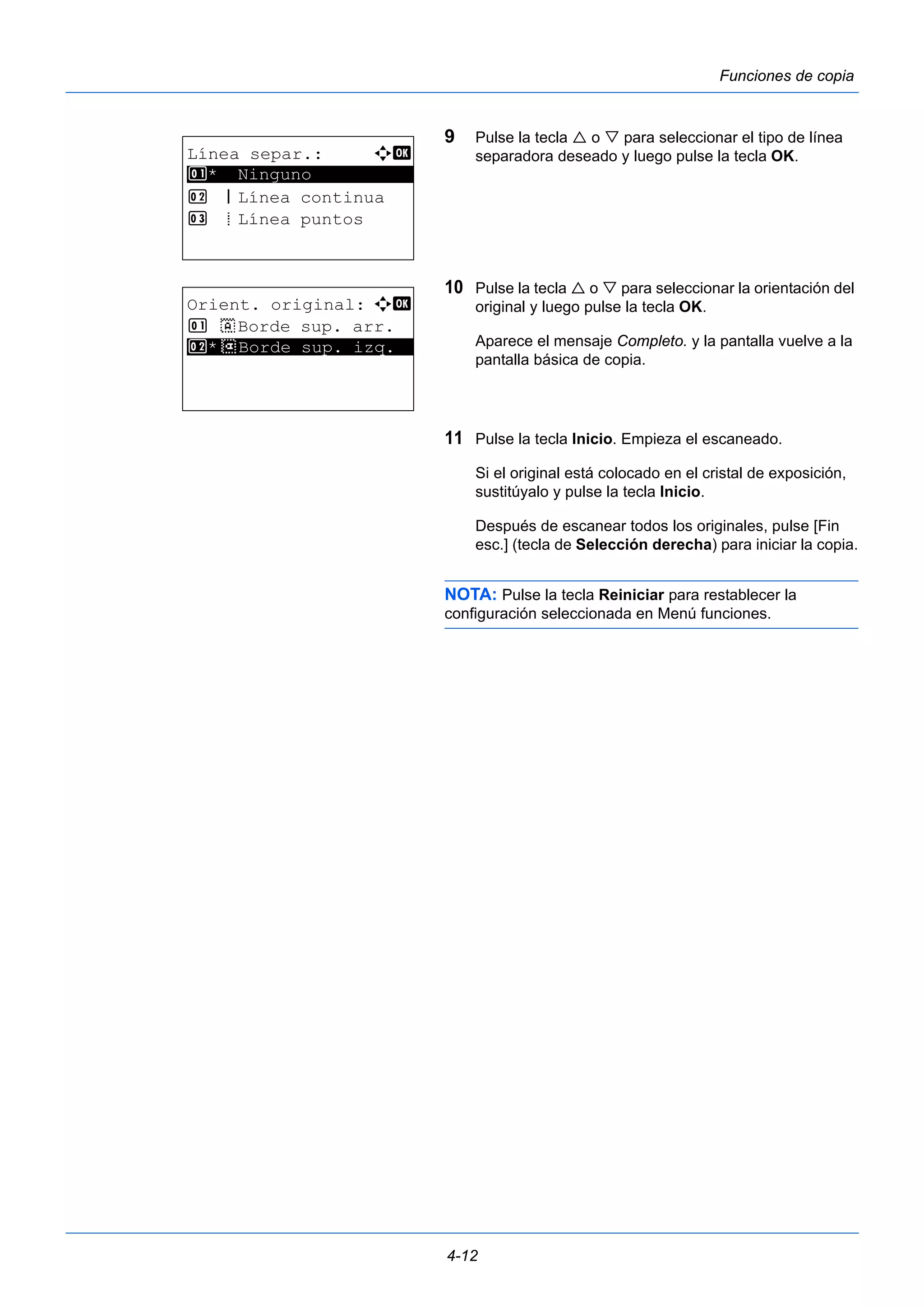 4-12 
Funciones de copia 
9 Pulse la tecla  o  para seleccionar el tipo de línea 
separadora deseado y luego pulse la tecla OK. 
10 Pulse la tecla  o  para seleccionar la orientación del 
original y luego pulse la tecla OK. 
Aparece el mensaje Completo. y la pantalla vuelve a la 
pantalla básica de copia. 
11 Pulse la tecla Inicio. Empieza el escaneado. 
Si el original está colocado en el cristal de exposición, 
sustitúyalo y pulse la tecla Inicio. 
Después de escanear todos los originales, pulse [Fin 
esc.] (tecla de Selección derecha) para iniciar la copia. 
NOTA: Pulse la tecla Reiniciar para restablecer la 
configuración seleccionada en Menú funciones. 
Línea separ.: a b 
1 ********************* 
* Ninguno 
2 l Línea continua 
3 m Línea puntos 
Orient. original: a b 
1 c Borde sup. arr. 
2* ***d* *B*o*r*d*e* *s*u*p*.* *i*z*q*.** 
 