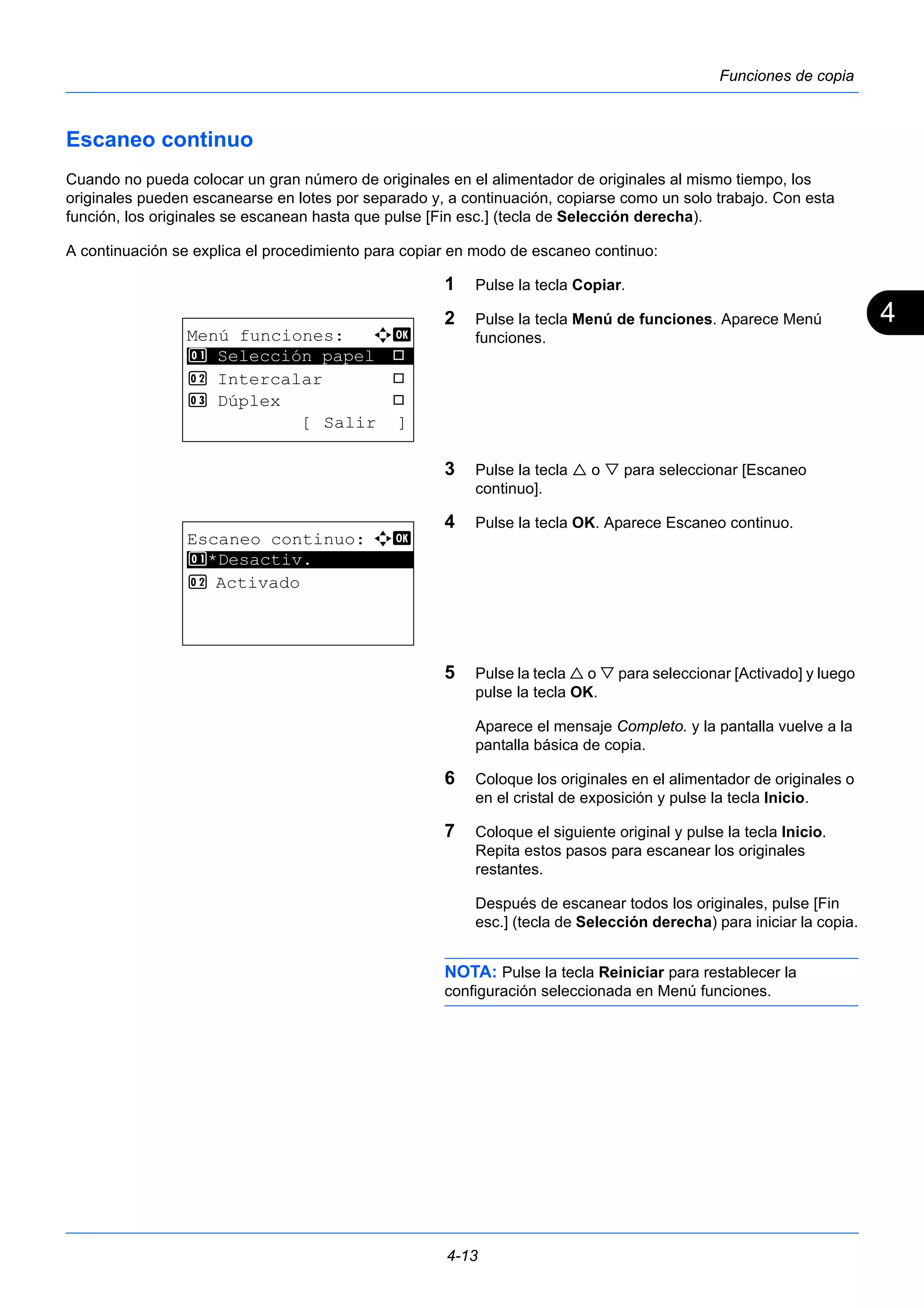 4 
4-13 
Funciones de copia 
Escaneo continuo 
Cuando no pueda colocar un gran número de originales en el alimentador de originales al mismo tiempo, los 
originales pueden escanearse en lotes por separado y, a continuación, copiarse como un solo trabajo. Con esta 
función, los originales se escanean hasta que pulse [Fin esc.] (tecla de Selección derecha). 
A continuación se explica el procedimiento para copiar en modo de escaneo continuo: 
1 Pulse la tecla Copiar. 
2 Pulse la tecla Menú de funciones. Aparece Menú 
funciones. 
3 Pulse la tecla  o  para seleccionar [Escaneo 
continuo]. 
4 Pulse la tecla OK. Aparece Escaneo continuo. 
5 Pulse la tecla  o  para seleccionar [Activado] y luego 
pulse la tecla OK. 
Aparece el mensaje Completo. y la pantalla vuelve a la 
pantalla básica de copia. 
6 Coloque los originales en el alimentador de originales o 
en el cristal de exposición y pulse la tecla Inicio. 
7 Coloque el siguiente original y pulse la tecla Inicio. 
Repita estos pasos para escanear los originales 
restantes. 
Después de escanear todos los originales, pulse [Fin 
esc.] (tecla de Selección derecha) para iniciar la copia. 
NOTA: Pulse la tecla Reiniciar para restablecer la 
configuración seleccionada en Menú funciones. 
Menú funciones: a b 
********************* 
1 Selección papel T 
2 Intercalar T 
3 Dúplex T 
[ Salir ] 
Escaneo continuo: a b 
1 ********************* 
*Desactiv. 
2 Activado 
 