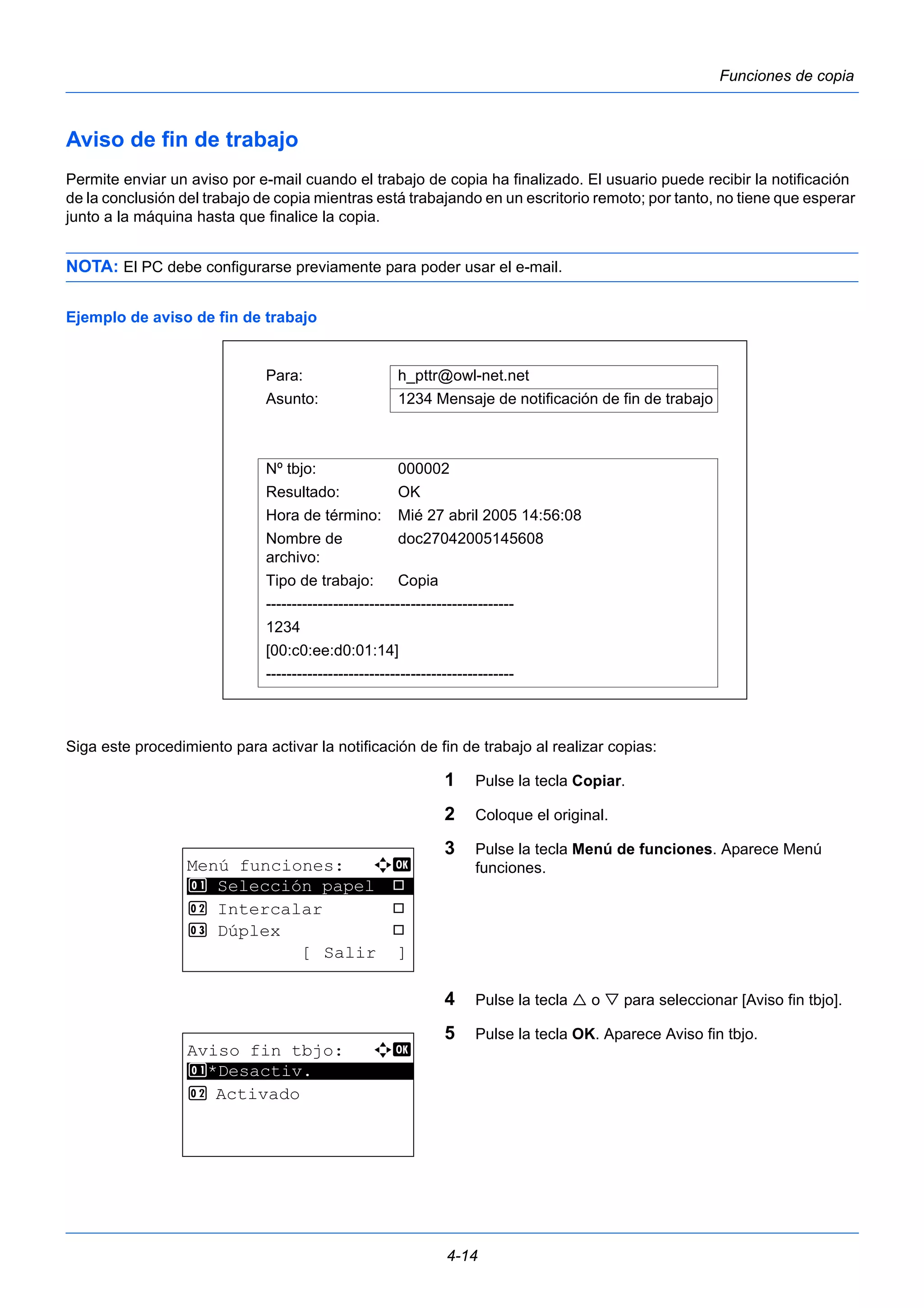 Para: h_pttr@owl-net.net 
Asunto: 1234 Mensaje de notificación de fin de trabajo 
Nº tbjo: 000002 
Resultado: OK 
Hora de término: Mié 27 abril 2005 14:56:08 
Nombre de 
doc27042005145608 
archivo: 
Tipo de trabajo: Copia 
------------------------------------------------ 
1234 
[00:c0:ee:d0:01:14] 
------------------------------------------------ 
4-14 
Funciones de copia 
Aviso de fin de trabajo 
Permite enviar un aviso por e-mail cuando el trabajo de copia ha finalizado. El usuario puede recibir la notificación 
de la conclusión del trabajo de copia mientras está trabajando en un escritorio remoto; por tanto, no tiene que esperar 
junto a la máquina hasta que finalice la copia. 
NOTA: El PC debe configurarse previamente para poder usar el e-mail. 
Ejemplo de aviso de fin de trabajo 
Siga este procedimiento para activar la notificación de fin de trabajo al realizar copias: 
1 Pulse la tecla Copiar. 
2 Coloque el original. 
3 Pulse la tecla Menú de funciones. Aparece Menú 
funciones. 
4 Pulse la tecla  o  para seleccionar [Aviso fin tbjo]. 
5 Pulse la tecla OK. Aparece Aviso fin tbjo. 
Menú funciones: a b 
********************* 
1 Selección papel T 
2 Intercalar T 
3 Dúplex T 
[ Salir ] 
Aviso fin tbjo: a b 
1 ********************* 
*Desactiv. 
2 Activado 
 