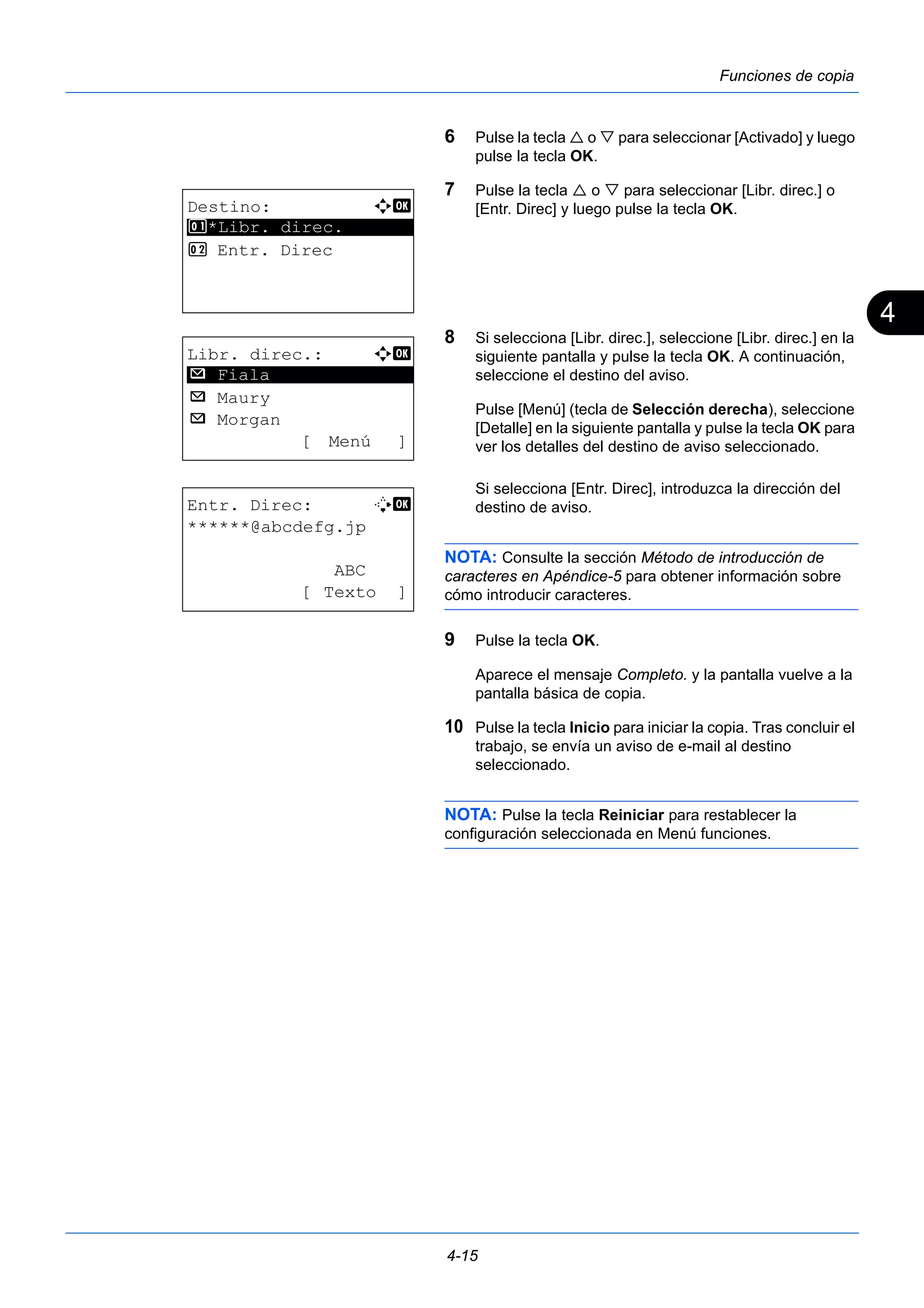 4 
4-15 
Funciones de copia 
6 Pulse la tecla  o  para seleccionar [Activado] y luego 
pulse la tecla OK. 
7 Pulse la tecla  o  para seleccionar [Libr. direc.] o 
[Entr. Direc] y luego pulse la tecla OK. 
8 Si selecciona [Libr. direc.], seleccione [Libr. direc.] en la 
siguiente pantalla y pulse la tecla OK. A continuación, 
seleccione el destino del aviso. 
Pulse [Menú] (tecla de Selección derecha), seleccione 
[Detalle] en la siguiente pantalla y pulse la tecla OK para 
ver los detalles del destino de aviso seleccionado. 
Si selecciona [Entr. Direc], introduzca la dirección del 
destino de aviso. 
NOTA: Consulte la sección Método de introducción de 
caracteres en Apéndice-5 para obtener información sobre 
cómo introducir caracteres. 
9 Pulse la tecla OK. 
Aparece el mensaje Completo. y la pantalla vuelve a la 
pantalla básica de copia. 
10 Pulse la tecla Inicio para iniciar la copia. Tras concluir el 
trabajo, se envía un aviso de e-mail al destino 
seleccionado. 
NOTA: Pulse la tecla Reiniciar para restablecer la 
configuración seleccionada en Menú funciones. 
Destino: a b 
********************* 
1 *Libr. direc. 
2 Entr. Direc 
Libr. direc.: a b 
********************* 
p Maury 
p Morgan 
[ Menú ] 
p Fiala 
Entr. Direc: B b 
******@abcdefg.jp 
ABC 
[ Texto ] 
 