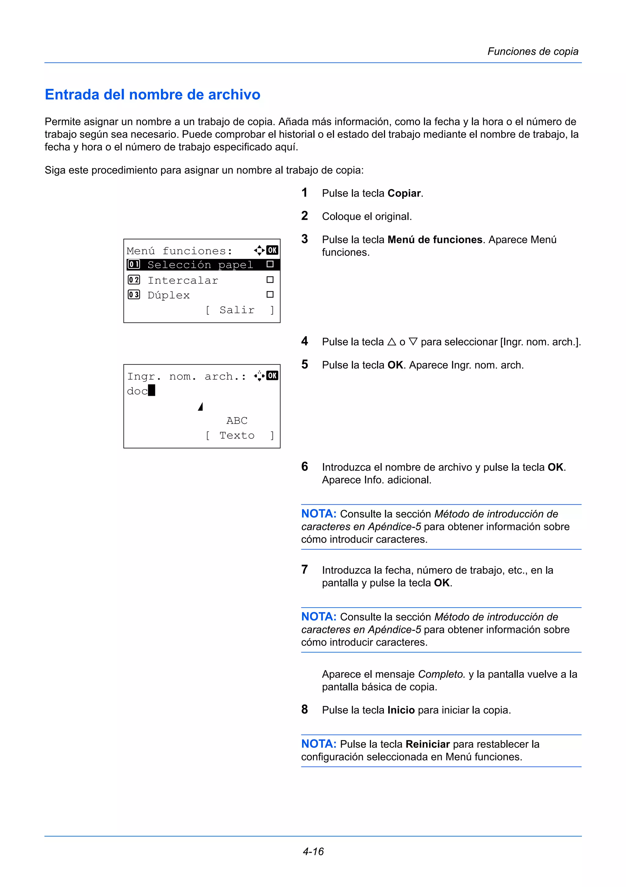 4-16 
Funciones de copia 
Entrada del nombre de archivo 
Permite asignar un nombre a un trabajo de copia. Añada más información, como la fecha y la hora o el número de 
trabajo según sea necesario. Puede comprobar el historial o el estado del trabajo mediante el nombre de trabajo, la 
fecha y hora o el número de trabajo especificado aquí. 
Siga este procedimiento para asignar un nombre al trabajo de copia: 
1 Pulse la tecla Copiar. 
2 Coloque el original. 
3 Pulse la tecla Menú de funciones. Aparece Menú 
funciones. 
4 Pulse la tecla  o  para seleccionar [Ingr. nom. arch.]. 
5 Pulse la tecla OK. Aparece Ingr. nom. arch. 
6 Introduzca el nombre de archivo y pulse la tecla OK. 
Aparece Info. adicional. 
NOTA: Consulte la sección Método de introducción de 
caracteres en Apéndice-5 para obtener información sobre 
cómo introducir caracteres. 
7 Introduzca la fecha, número de trabajo, etc., en la 
pantalla y pulse la tecla OK. 
NOTA: Consulte la sección Método de introducción de 
caracteres en Apéndice-5 para obtener información sobre 
cómo introducir caracteres. 
Aparece el mensaje Completo. y la pantalla vuelve a la 
pantalla básica de copia. 
8 Pulse la tecla Inicio para iniciar la copia. 
NOTA: Pulse la tecla Reiniciar para restablecer la 
configuración seleccionada en Menú funciones. 
Menú funciones: a b 
********************* 
1 Selección papel T 
2 Intercalar T 
3 Dúplex T 
[ Salir ] 
Ingr. nom. arch.: A b 
doc* 
S 
ABC 
[ Texto ] 
 