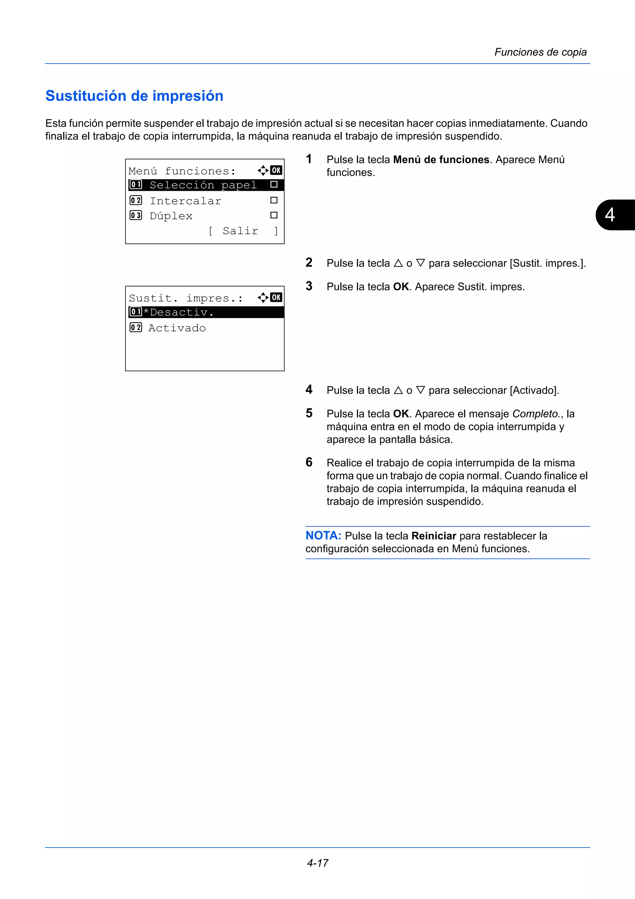 4 
4-17 
Funciones de copia 
Sustitución de impresión 
Esta función permite suspender el trabajo de impresión actual si se necesitan hacer copias inmediatamente. Cuando 
finaliza el trabajo de copia interrumpida, la máquina reanuda el trabajo de impresión suspendido. 
1 Pulse la tecla Menú de funciones. Aparece Menú 
funciones. 
2 Pulse la tecla  o  para seleccionar [Sustit. impres.]. 
3 Pulse la tecla OK. Aparece Sustit. impres. 
4 Pulse la tecla  o  para seleccionar [Activado]. 
5 Pulse la tecla OK. Aparece el mensaje Completo., la 
máquina entra en el modo de copia interrumpida y 
aparece la pantalla básica. 
6 Realice el trabajo de copia interrumpida de la misma 
forma que un trabajo de copia normal. Cuando finalice el 
trabajo de copia interrumpida, la máquina reanuda el 
trabajo de impresión suspendido. 
NOTA: Pulse la tecla Reiniciar para restablecer la 
configuración seleccionada en Menú funciones. 
Menú funciones: a b 
********************* 
1 Selección papel T 
2 Intercalar T 
3 Dúplex T 
[ Salir ] 
Sustit. impres.: a b 
1 ********************* 
*Desactiv. 
2 Activado 
 