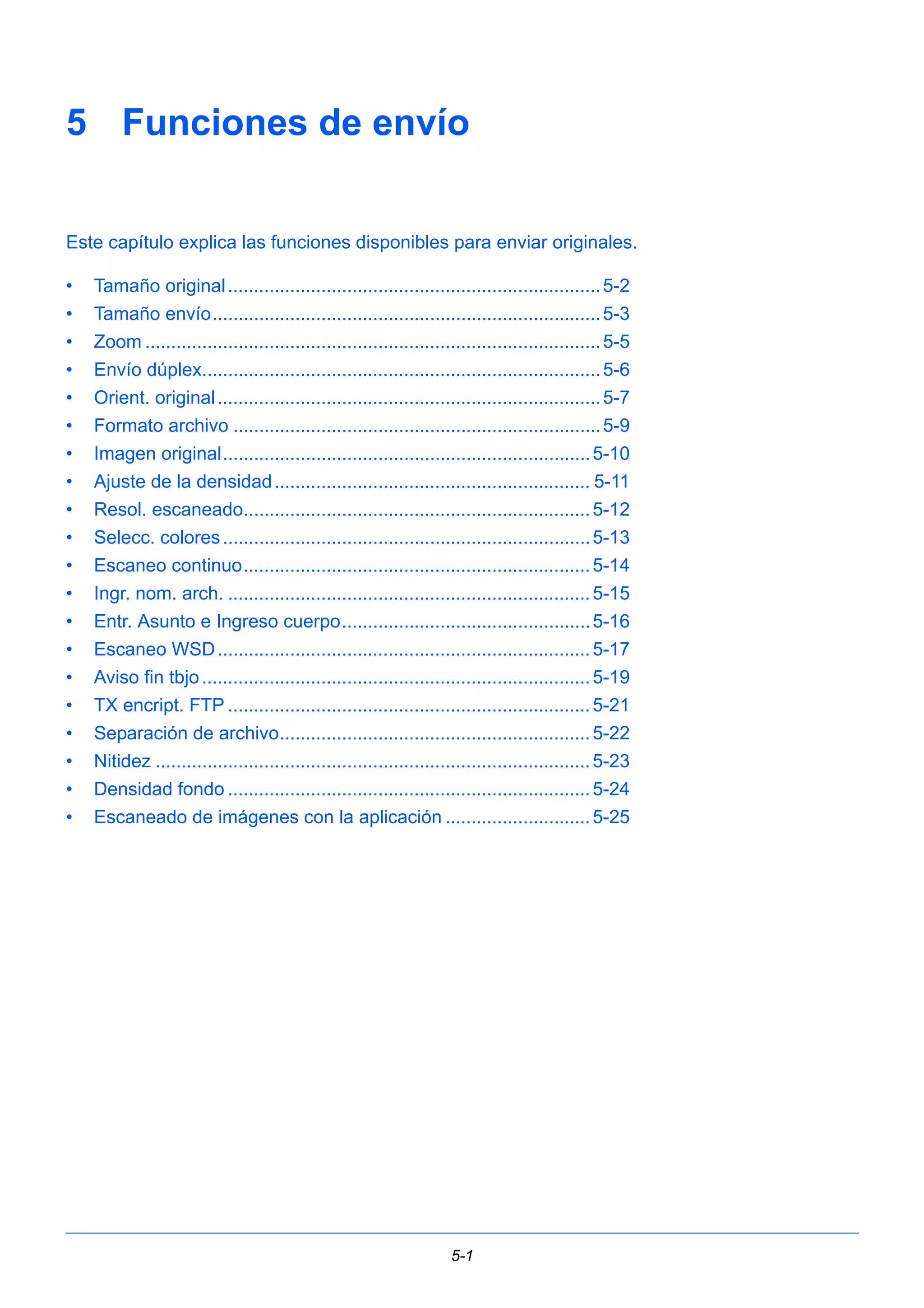 5 Funciones de envío 
Este capítulo explica las funciones disponibles para enviar originales. 
• Tamaño original ........................................................................5-2 
• Tamaño envío...........................................................................5-3 
• Zoom ........................................................................................5-5 
• Envío dúplex.............................................................................5-6 
• Orient. original ..........................................................................5-7 
• Formato archivo .......................................................................5-9 
• Imagen original.......................................................................5-10 
• Ajuste de la densidad ............................................................. 5-11 
• Resol. escaneado...................................................................5-12 
• Selecc. colores .......................................................................5-13 
• Escaneo continuo...................................................................5-14 
• Ingr. nom. arch. ......................................................................5-15 
• Entr. Asunto e Ingreso cuerpo................................................5-16 
• Escaneo WSD........................................................................5-17 
• Aviso fin tbjo ...........................................................................5-19 
• TX encript. FTP ......................................................................5-21 
• Separación de archivo............................................................5-22 
• Nitidez ....................................................................................5-23 
• Densidad fondo ......................................................................5-24 
• Escaneado de imágenes con la aplicación ............................5-25 
5-1 
 