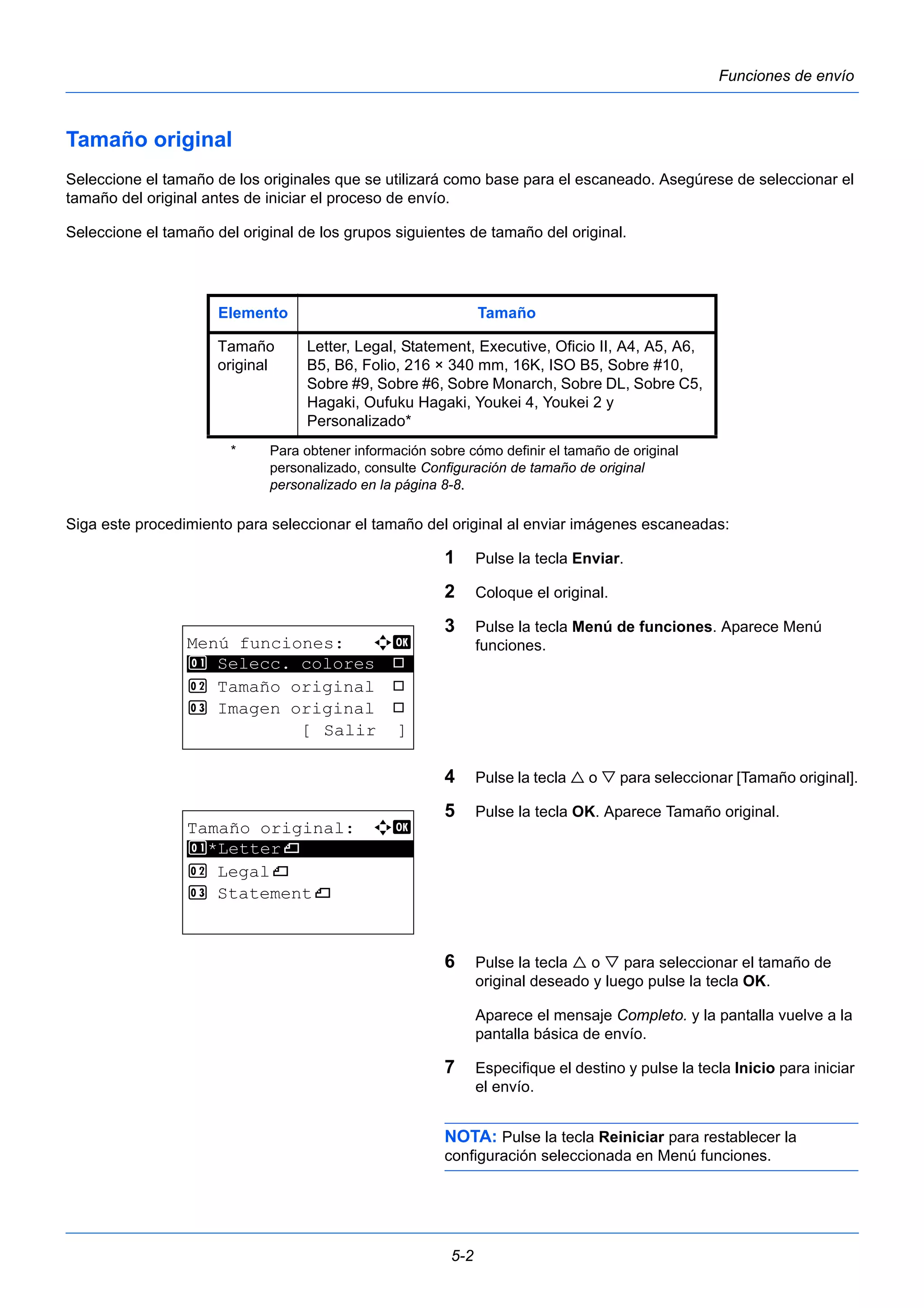 Elemento Tamaño 
Tamaño 
original 
Letter, Legal, Statement, Executive, Oficio II, A4, A5, A6, 
B5, B6, Folio, 216 × 340 mm, 16K, ISO B5, Sobre #10, 
Sobre #9, Sobre #6, Sobre Monarch, Sobre DL, Sobre C5, 
Hagaki, Oufuku Hagaki, Youkei 4, Youkei 2 y 
Personalizado* 
* Para obtener información sobre cómo definir el tamaño de original 
personalizado, consulte Configuración de tamaño de original 
personalizado en la página 8-8. 
5-2 
Funciones de envío 
Tamaño original 
Seleccione el tamaño de los originales que se utilizará como base para el escaneado. Asegúrese de seleccionar el 
tamaño del original antes de iniciar el proceso de envío. 
Seleccione el tamaño del original de los grupos siguientes de tamaño del original. 
Siga este procedimiento para seleccionar el tamaño del original al enviar imágenes escaneadas: 
1 Pulse la tecla Enviar. 
2 Coloque el original. 
3 Pulse la tecla Menú de funciones. Aparece Menú 
funciones. 
4 Pulse la tecla  o  para seleccionar [Tamaño original]. 
5 Pulse la tecla OK. Aparece Tamaño original. 
6 Pulse la tecla  o  para seleccionar el tamaño de 
original deseado y luego pulse la tecla OK. 
Aparece el mensaje Completo. y la pantalla vuelve a la 
pantalla básica de envío. 
7 Especifique el destino y pulse la tecla Inicio para iniciar 
el envío. 
NOTA: Pulse la tecla Reiniciar para restablecer la 
configuración seleccionada en Menú funciones. 
Menú funciones: a b 
********************* 
1 Selecc. colores T 
2 Tamaño original T 
3 Imagen original T 
[ Salir ] 
Tamaño original: a b 
1 ********************* 
*Letterq 
2 Legalq 
3 Statementq 
 
