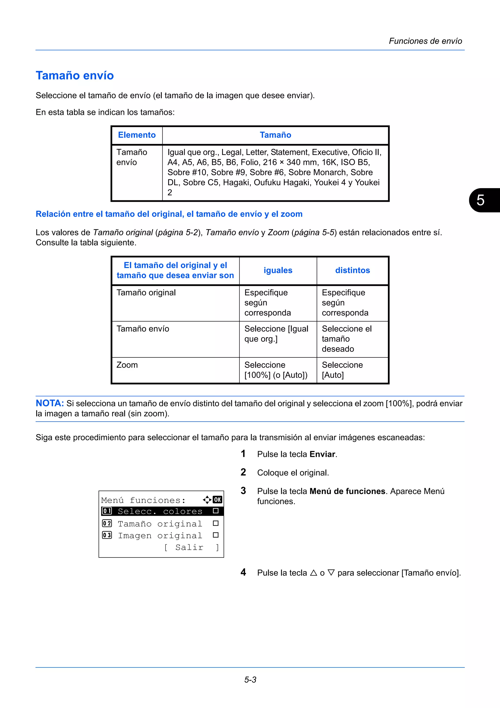 5 
Elemento Tamaño 
Tamaño 
envío 
Igual que org., Legal, Letter, Statement, Executive, Oficio II, 
A4, A5, A6, B5, B6, Folio, 216 × 340 mm, 16K, ISO B5, 
Sobre #10, Sobre #9, Sobre #6, Sobre Monarch, Sobre 
DL, Sobre C5, Hagaki, Oufuku Hagaki, Youkei 4 y Youkei 
2 
El tamaño del original y el 
tamaño que desea enviar son iguales distintos 
Tamaño original Especifique 
según 
corresponda 
Tamaño envío Seleccione [Igual 
que org.] 
Zoom Seleccione 
[100%] (o [Auto]) 
5-3 
Funciones de envío 
Tamaño envío 
Seleccione el tamaño de envío (el tamaño de la imagen que desee enviar). 
En esta tabla se indican los tamaños: 
Relación entre el tamaño del original, el tamaño de envío y el zoom 
Los valores de Tamaño original (página 5-2), Tamaño envío y Zoom (página 5-5) están relacionados entre sí. 
Consulte la tabla siguiente. 
Especifique 
según 
corresponda 
Seleccione el 
tamaño 
deseado 
Seleccione 
[Auto] 
NOTA: Si selecciona un tamaño de envío distinto del tamaño del original y selecciona el zoom [100%], podrá enviar 
la imagen a tamaño real (sin zoom). 
Siga este procedimiento para seleccionar el tamaño para la transmisión al enviar imágenes escaneadas: 
1 Pulse la tecla Enviar. 
2 Coloque el original. 
3 Pulse la tecla Menú de funciones. Aparece Menú 
funciones. 
4 Pulse la tecla  o  para seleccionar [Tamaño envío]. 
Menú funciones: a b 
********************* 
1 Selecc. colores T 
2 Tamaño original T 
3 Imagen original T 
[ Salir ] 
 