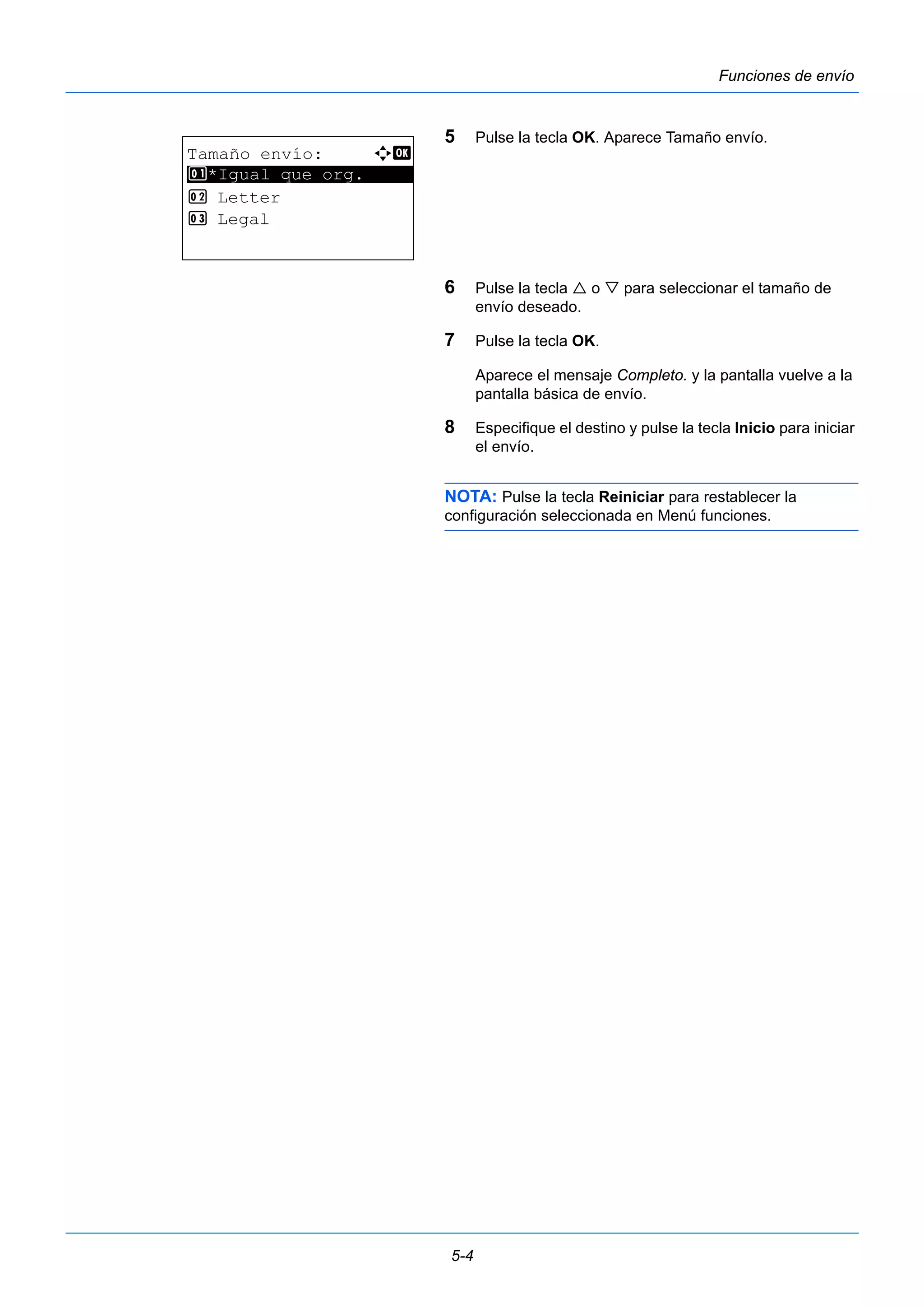 5-4 
Funciones de envío 
5 Pulse la tecla OK. Aparece Tamaño envío. 
6 Pulse la tecla  o  para seleccionar el tamaño de 
envío deseado. 
7 Pulse la tecla OK. 
Aparece el mensaje Completo. y la pantalla vuelve a la 
pantalla básica de envío. 
8 Especifique el destino y pulse la tecla Inicio para iniciar 
el envío. 
NOTA: Pulse la tecla Reiniciar para restablecer la 
configuración seleccionada en Menú funciones. 
Tamaño envío: a b 
********************* 
1 *Igual que org. 
2 Letter 
3 Legal 
 