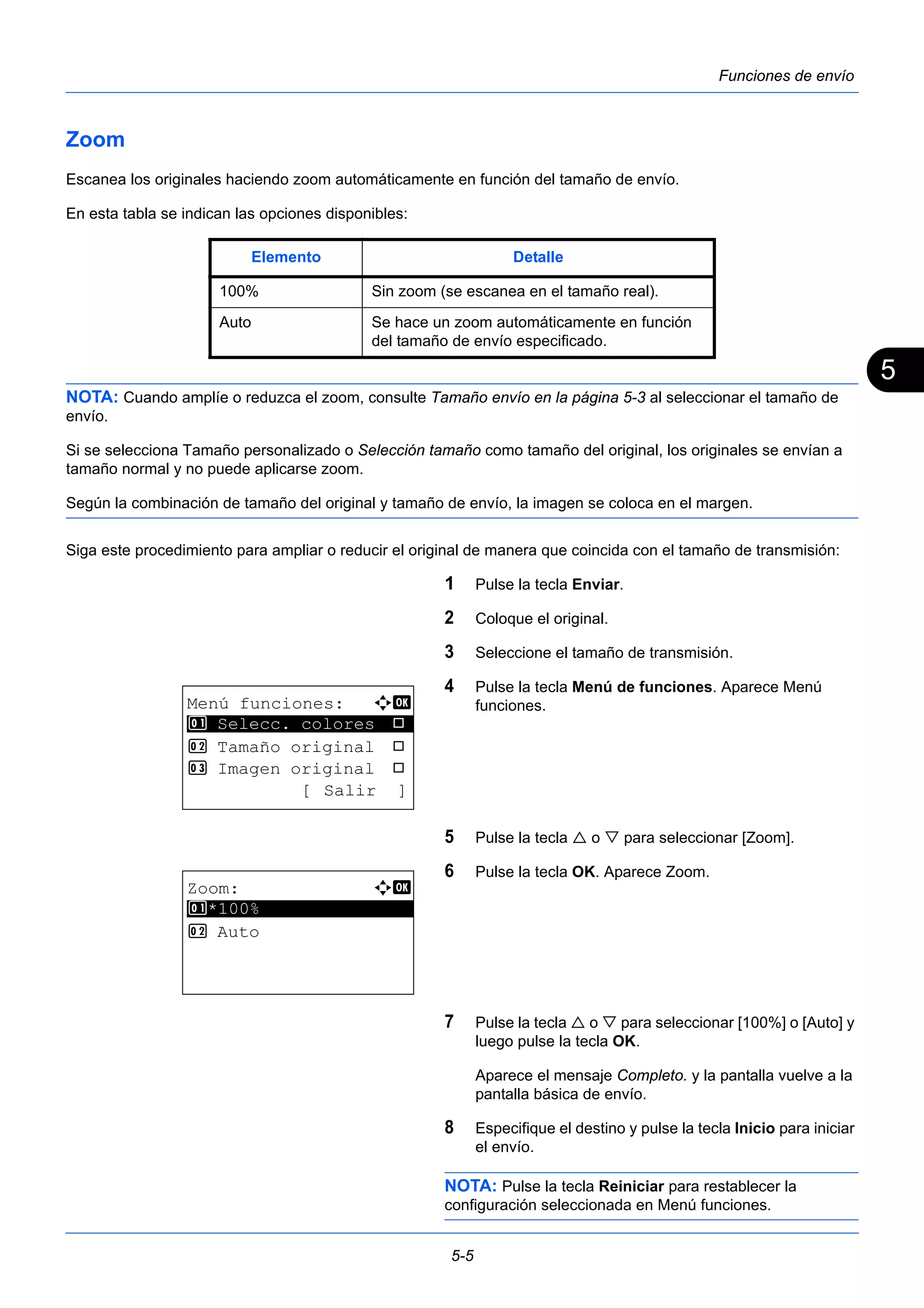 5 
Elemento Detalle 
100% Sin zoom (se escanea en el tamaño real). 
Auto Se hace un zoom automáticamente en función 
del tamaño de envío especificado. 
5-5 
Funciones de envío 
Zoom 
Escanea los originales haciendo zoom automáticamente en función del tamaño de envío. 
En esta tabla se indican las opciones disponibles: 
NOTA: Cuando amplíe o reduzca el zoom, consulte Tamaño envío en la página 5-3 al seleccionar el tamaño de 
envío. 
Si se selecciona Tamaño personalizado o Selección tamaño como tamaño del original, los originales se envían a 
tamaño normal y no puede aplicarse zoom. 
Según la combinación de tamaño del original y tamaño de envío, la imagen se coloca en el margen. 
Siga este procedimiento para ampliar o reducir el original de manera que coincida con el tamaño de transmisión: 
1 Pulse la tecla Enviar. 
2 Coloque el original. 
3 Seleccione el tamaño de transmisión. 
4 Pulse la tecla Menú de funciones. Aparece Menú 
funciones. 
5 Pulse la tecla  o  para seleccionar [Zoom]. 
6 Pulse la tecla OK. Aparece Zoom. 
7 Pulse la tecla  o  para seleccionar [100%] o [Auto] y 
luego pulse la tecla OK. 
Aparece el mensaje Completo. y la pantalla vuelve a la 
pantalla básica de envío. 
8 Especifique el destino y pulse la tecla Inicio para iniciar 
el envío. 
NOTA: Pulse la tecla Reiniciar para restablecer la 
configuración seleccionada en Menú funciones. 
Menú funciones: a b 
********************* 
1 Selecc. colores T 
2 Tamaño original T 
3 Imagen original T 
[ Salir ] 
Zoom: a b 
********************* 
1 *100% 
2 Auto 
 