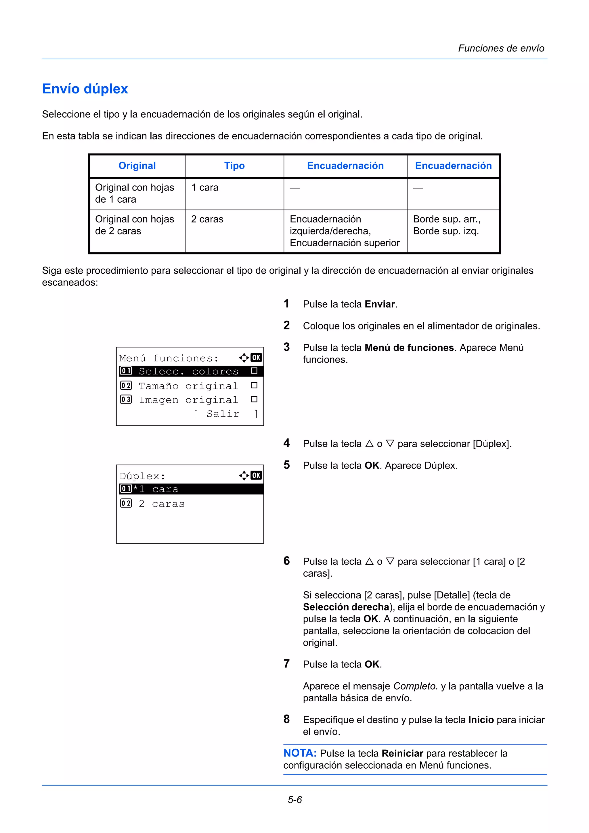 Original Tipo Encuadernación Encuadernación 
5-6 
Funciones de envío 
Envío dúplex 
Seleccione el tipo y la encuadernación de los originales según el original. 
En esta tabla se indican las direcciones de encuadernación correspondientes a cada tipo de original. 
Siga este procedimiento para seleccionar el tipo de original y la dirección de encuadernación al enviar originales 
escaneados: 
1 Pulse la tecla Enviar. 
2 Coloque los originales en el alimentador de originales. 
3 Pulse la tecla Menú de funciones. Aparece Menú 
funciones. 
4 Pulse la tecla  o  para seleccionar [Dúplex]. 
5 Pulse la tecla OK. Aparece Dúplex. 
6 Pulse la tecla  o  para seleccionar [1 cara] o [2 
caras]. 
Si selecciona [2 caras], pulse [Detalle] (tecla de 
Selección derecha), elija el borde de encuadernación y 
pulse la tecla OK. A continuación, en la siguiente 
pantalla, seleccione la orientación de colocacion del 
original. 
7 Pulse la tecla OK. 
Aparece el mensaje Completo. y la pantalla vuelve a la 
pantalla básica de envío. 
8 Especifique el destino y pulse la tecla Inicio para iniciar 
el envío. 
NOTA: Pulse la tecla Reiniciar para restablecer la 
configuración seleccionada en Menú funciones. 
Original con hojas 
de 1 cara 
1 cara — — 
Original con hojas 
de 2 caras 
2 caras Encuadernación 
izquierda/derecha, 
Encuadernación superior 
Borde sup. arr., 
Borde sup. izq. 
Menú funciones: a b 
********************* 
1 Selecc. colores T 
2 Tamaño original T 
3 Imagen original T 
[ Salir ] 
Dúplex: a b 
********************* 
1 *1 cara 
2 2 caras 
 