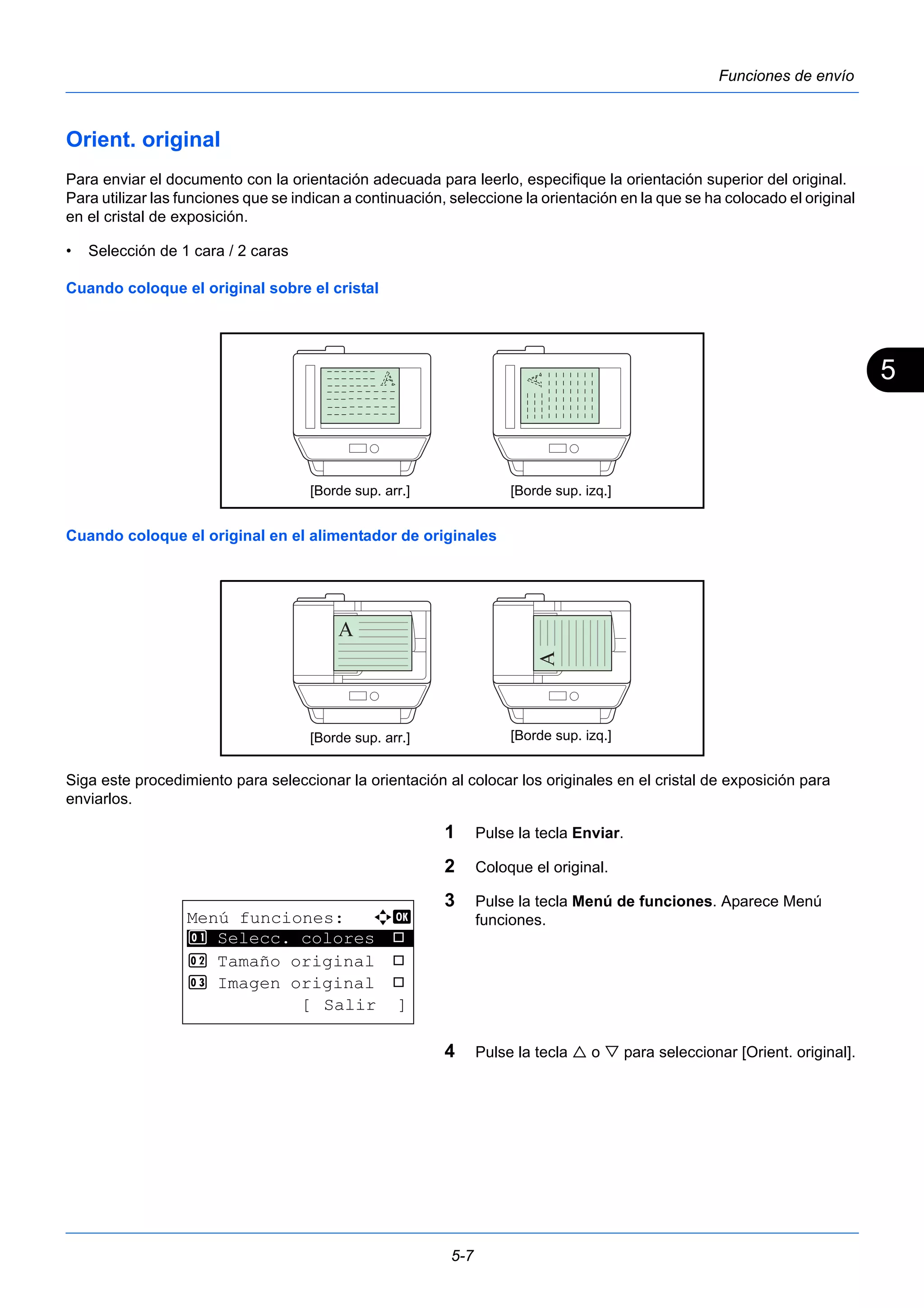 5 
[Borde sup. arr.] [Borde sup. izq.] 
[Borde sup. arr.] [Borde sup. izq.] 
5-7 
Funciones de envío 
Orient. original 
Para enviar el documento con la orientación adecuada para leerlo, especifique la orientación superior del original. 
Para utilizar las funciones que se indican a continuación, seleccione la orientación en la que se ha colocado el original 
en el cristal de exposición. 
• Selección de 1 cara / 2 caras 
Cuando coloque el original sobre el cristal 
Cuando coloque el original en el alimentador de originales 
Siga este procedimiento para seleccionar la orientación al colocar los originales en el cristal de exposición para 
enviarlos. 
1 Pulse la tecla Enviar. 
2 Coloque el original. 
3 Pulse la tecla Menú de funciones. Aparece Menú 
funciones. 
4 Pulse la tecla  o  para seleccionar [Orient. original]. 
Menú funciones: a b 
********************* 
1 Selecc. colores T 
2 Tamaño original T 
3 Imagen original T 
[ Salir ] 
 