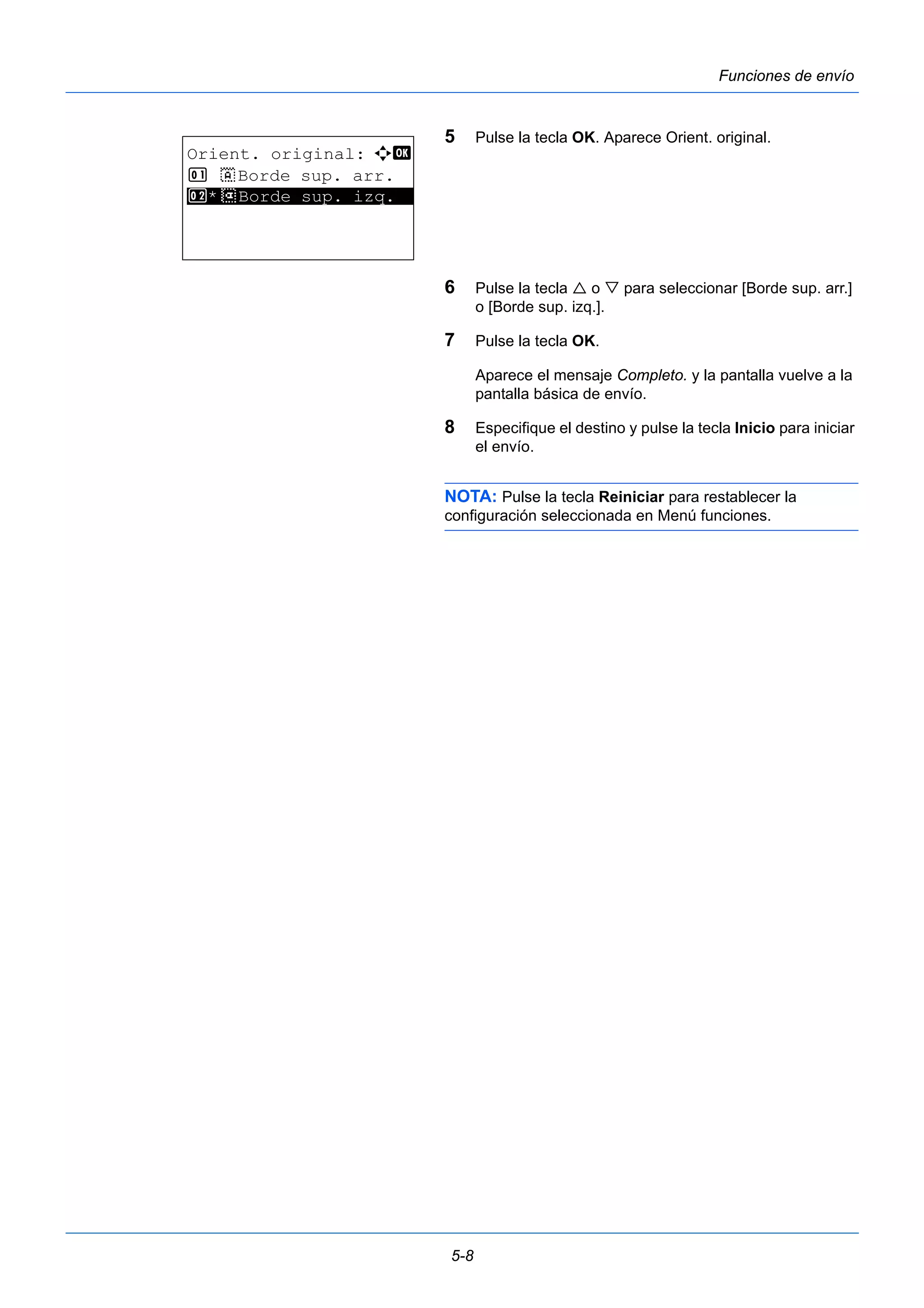 5-8 
Funciones de envío 
5 Pulse la tecla OK. Aparece Orient. original. 
6 Pulse la tecla  o  para seleccionar [Borde sup. arr.] 
o [Borde sup. izq.]. 
7 Pulse la tecla OK. 
Aparece el mensaje Completo. y la pantalla vuelve a la 
pantalla básica de envío. 
8 Especifique el destino y pulse la tecla Inicio para iniciar 
el envío. 
NOTA: Pulse la tecla Reiniciar para restablecer la 
configuración seleccionada en Menú funciones. 
Orient. original: a b 
1 c Borde sup. arr. 
2* ***d* *B*o*r*d*e* *s*u*p*.* *i*z*q*.** 
 