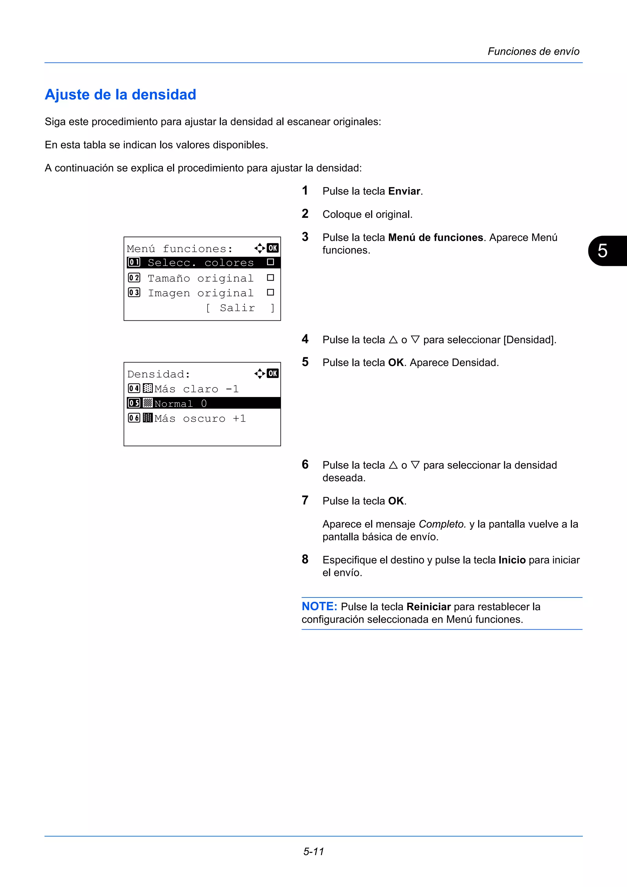 5 
5-11 
Funciones de envío 
Ajuste de la densidad 
Siga este procedimiento para ajustar la densidad al escanear originales: 
En esta tabla se indican los valores disponibles. 
A continuación se explica el procedimiento para ajustar la densidad: 
1 Pulse la tecla Enviar. 
2 Coloque el original. 
3 Pulse la tecla Menú de funciones. Aparece Menú 
funciones. 
4 Pulse la tecla  o  para seleccionar [Densidad]. 
5 Pulse la tecla OK. Aparece Densidad. 
6 Pulse la tecla  o  para seleccionar la densidad 
deseada. 
7 Pulse la tecla OK. 
Aparece el mensaje Completo. y la pantalla vuelve a la 
pantalla básica de envío. 
8 Especifique el destino y pulse la tecla Inicio para iniciar 
el envío. 
NOTE: Pulse la tecla Reiniciar para restablecer la 
configuración seleccionada en Menú funciones. 
Menú funciones: a b 
********************* 
1 Selecc. colores T 
2 Tamaño original T 
3 Imagen original T 
[ Salir ] 
Densidad: a b 
4 w Más claro -1 
5 ********************* 
y Normal 0 
6 z Más oscuro +1 
 