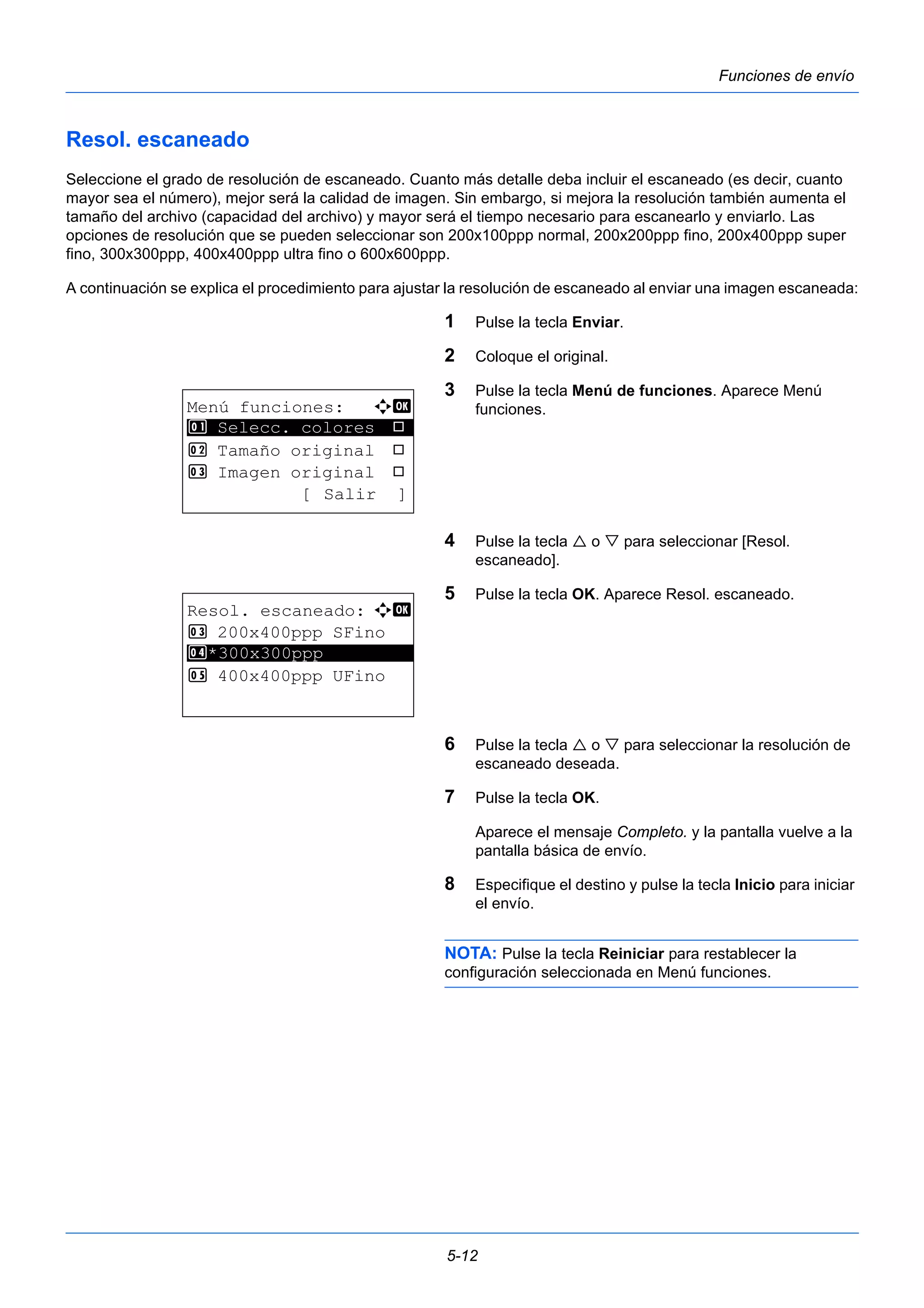5-12 
Funciones de envío 
Resol. escaneado 
Seleccione el grado de resolución de escaneado. Cuanto más detalle deba incluir el escaneado (es decir, cuanto 
mayor sea el número), mejor será la calidad de imagen. Sin embargo, si mejora la resolución también aumenta el 
tamaño del archivo (capacidad del archivo) y mayor será el tiempo necesario para escanearlo y enviarlo. Las 
opciones de resolución que se pueden seleccionar son 200x100ppp normal, 200x200ppp fino, 200x400ppp super 
fino, 300x300ppp, 400x400ppp ultra fino o 600x600ppp. 
A continuación se explica el procedimiento para ajustar la resolución de escaneado al enviar una imagen escaneada: 
1 Pulse la tecla Enviar. 
2 Coloque el original. 
3 Pulse la tecla Menú de funciones. Aparece Menú 
funciones. 
4 Pulse la tecla  o  para seleccionar [Resol. 
escaneado]. 
5 Pulse la tecla OK. Aparece Resol. escaneado. 
6 Pulse la tecla  o  para seleccionar la resolución de 
escaneado deseada. 
7 Pulse la tecla OK. 
Aparece el mensaje Completo. y la pantalla vuelve a la 
pantalla básica de envío. 
8 Especifique el destino y pulse la tecla Inicio para iniciar 
el envío. 
NOTA: Pulse la tecla Reiniciar para restablecer la 
configuración seleccionada en Menú funciones. 
Menú funciones: a b 
********************* 
1 Selecc. colores T 
2 Tamaño original T 
3 Imagen original T 
[ Salir ] 
Resol. escaneado: a b 
3 200x400ppp SFino 
4 ********************* 
*300x300ppp 
5 400x400ppp UFino 
 