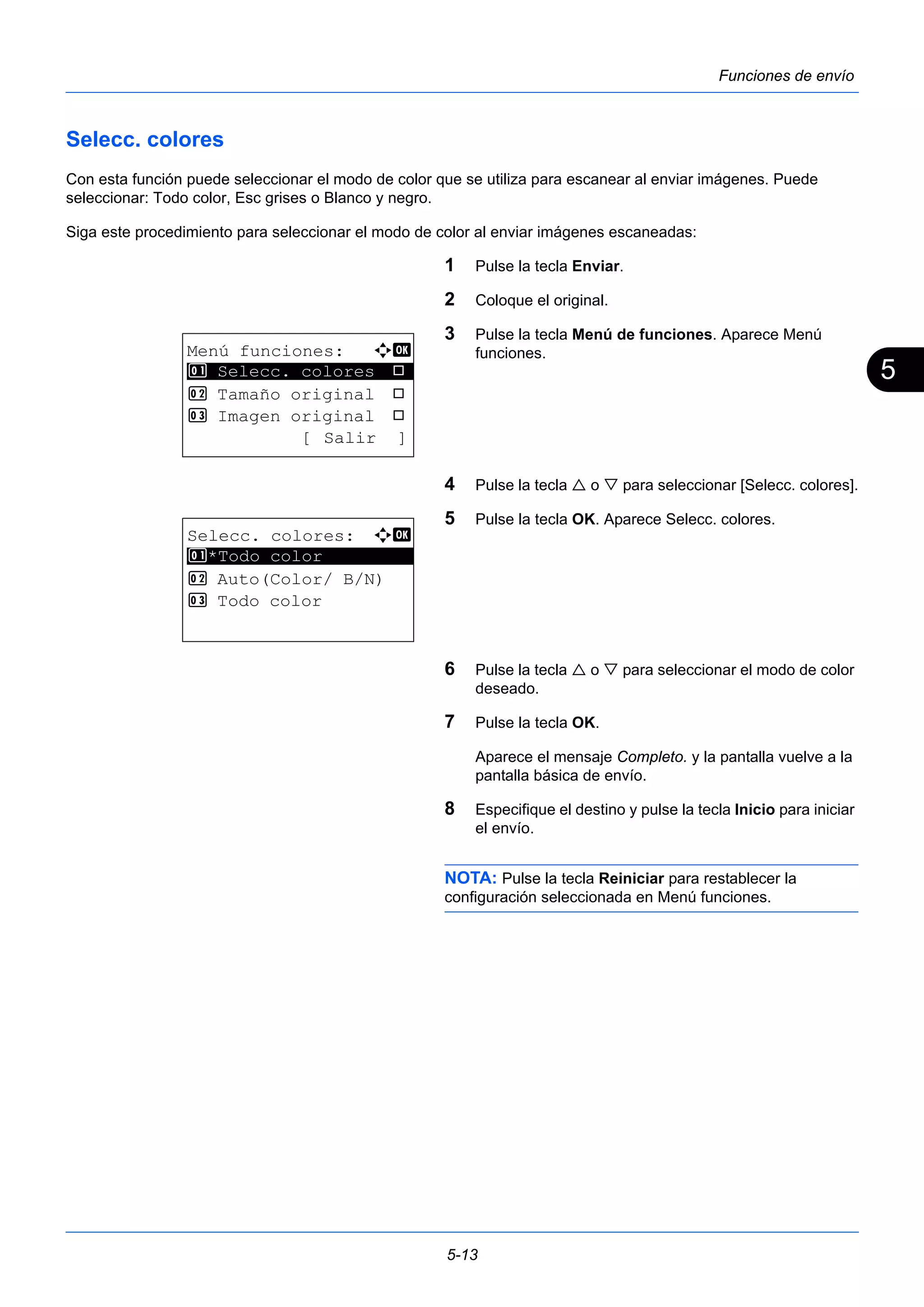 5 
5-13 
Funciones de envío 
Selecc. colores 
Con esta función puede seleccionar el modo de color que se utiliza para escanear al enviar imágenes. Puede 
seleccionar: Todo color, Esc grises o Blanco y negro. 
Siga este procedimiento para seleccionar el modo de color al enviar imágenes escaneadas: 
1 Pulse la tecla Enviar. 
2 Coloque el original. 
3 Pulse la tecla Menú de funciones. Aparece Menú 
funciones. 
4 Pulse la tecla  o  para seleccionar [Selecc. colores]. 
5 Pulse la tecla OK. Aparece Selecc. colores. 
6 Pulse la tecla  o  para seleccionar el modo de color 
deseado. 
7 Pulse la tecla OK. 
Aparece el mensaje Completo. y la pantalla vuelve a la 
pantalla básica de envío. 
8 Especifique el destino y pulse la tecla Inicio para iniciar 
el envío. 
NOTA: Pulse la tecla Reiniciar para restablecer la 
configuración seleccionada en Menú funciones. 
Menú funciones: a b 
********************* 
1 Selecc. colores T 
2 Tamaño original T 
3 Imagen original T 
[ Salir ] 
Selecc. colores: a b 
********************* 
1 *Todo color 
2 Auto(Color/ B/N) 
3 Todo color 
 