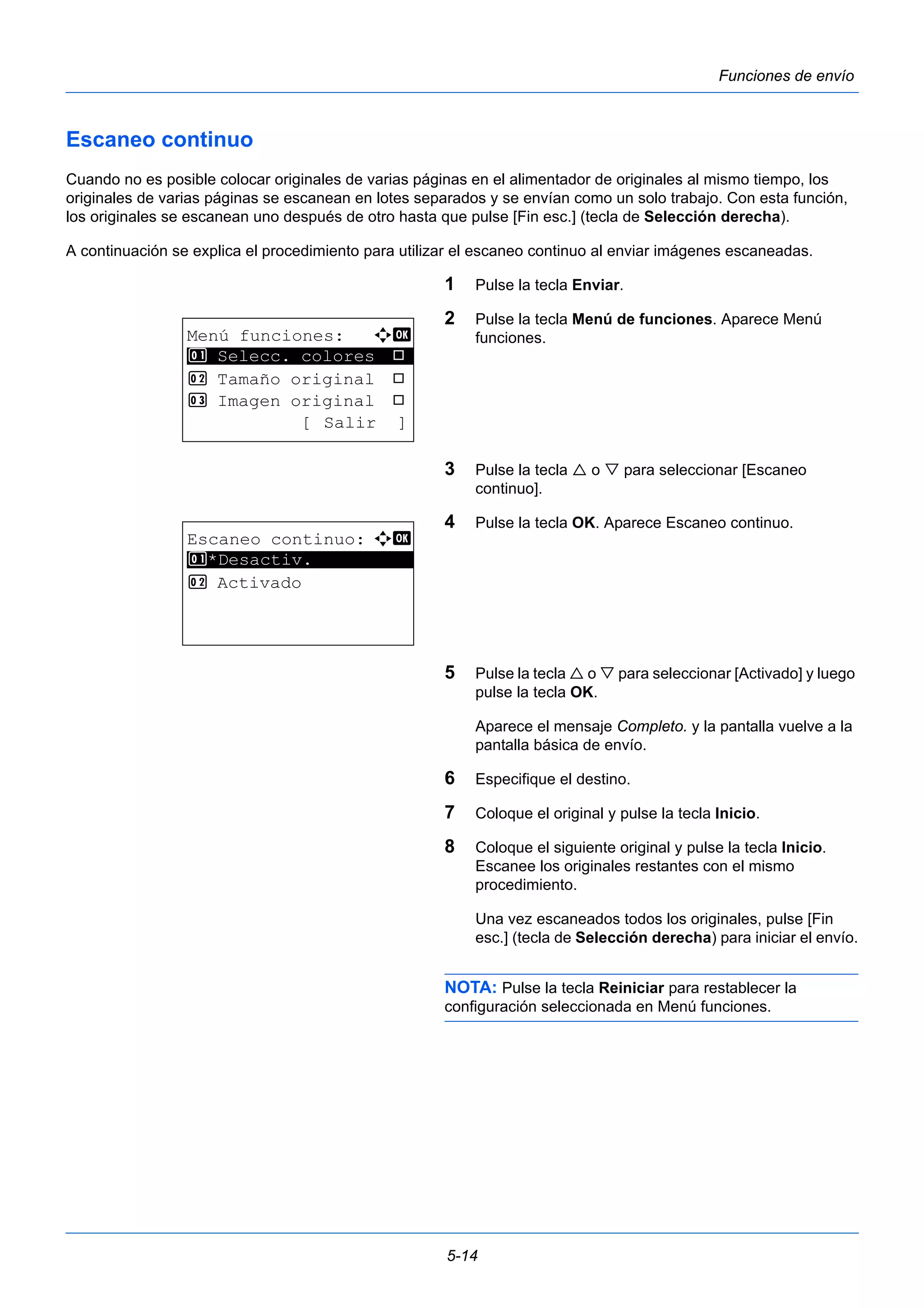 5-14 
Funciones de envío 
Escaneo continuo 
Cuando no es posible colocar originales de varias páginas en el alimentador de originales al mismo tiempo, los 
originales de varias páginas se escanean en lotes separados y se envían como un solo trabajo. Con esta función, 
los originales se escanean uno después de otro hasta que pulse [Fin esc.] (tecla de Selección derecha). 
A continuación se explica el procedimiento para utilizar el escaneo continuo al enviar imágenes escaneadas. 
1 Pulse la tecla Enviar. 
2 Pulse la tecla Menú de funciones. Aparece Menú 
funciones. 
3 Pulse la tecla  o  para seleccionar [Escaneo 
continuo]. 
4 Pulse la tecla OK. Aparece Escaneo continuo. 
5 Pulse la tecla  o  para seleccionar [Activado] y luego 
pulse la tecla OK. 
Aparece el mensaje Completo. y la pantalla vuelve a la 
pantalla básica de envío. 
6 Especifique el destino. 
7 Coloque el original y pulse la tecla Inicio. 
8 Coloque el siguiente original y pulse la tecla Inicio. 
Escanee los originales restantes con el mismo 
procedimiento. 
Una vez escaneados todos los originales, pulse [Fin 
esc.] (tecla de Selección derecha) para iniciar el envío. 
NOTA: Pulse la tecla Reiniciar para restablecer la 
configuración seleccionada en Menú funciones. 
Menú funciones: a b 
********************* 
1 Selecc. colores T 
2 Tamaño original T 
3 Imagen original T 
[ Salir ] 
Escaneo continuo: a b 
1 ********************* 
*Desactiv. 
2 Activado 
 