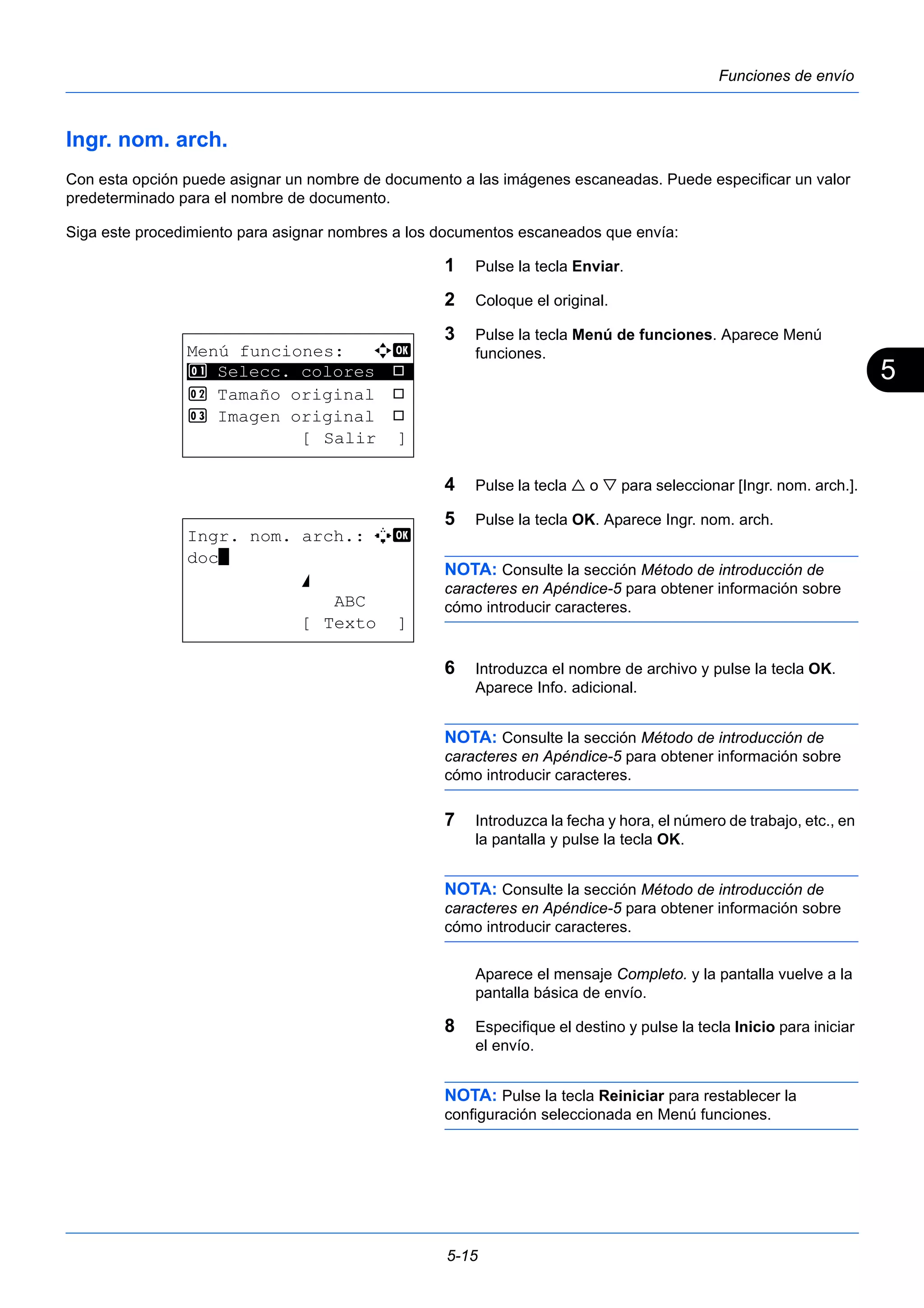 5 
5-15 
Funciones de envío 
Ingr. nom. arch. 
Con esta opción puede asignar un nombre de documento a las imágenes escaneadas. Puede especificar un valor 
predeterminado para el nombre de documento. 
Siga este procedimiento para asignar nombres a los documentos escaneados que envía: 
1 Pulse la tecla Enviar. 
2 Coloque el original. 
3 Pulse la tecla Menú de funciones. Aparece Menú 
funciones. 
4 Pulse la tecla  o  para seleccionar [Ingr. nom. arch.]. 
5 Pulse la tecla OK. Aparece Ingr. nom. arch. 
NOTA: Consulte la sección Método de introducción de 
caracteres en Apéndice-5 para obtener información sobre 
cómo introducir caracteres. 
6 Introduzca el nombre de archivo y pulse la tecla OK. 
Aparece Info. adicional. 
NOTA: Consulte la sección Método de introducción de 
caracteres en Apéndice-5 para obtener información sobre 
cómo introducir caracteres. 
7 Introduzca la fecha y hora, el número de trabajo, etc., en 
la pantalla y pulse la tecla OK. 
NOTA: Consulte la sección Método de introducción de 
caracteres en Apéndice-5 para obtener información sobre 
cómo introducir caracteres. 
Aparece el mensaje Completo. y la pantalla vuelve a la 
pantalla básica de envío. 
8 Especifique el destino y pulse la tecla Inicio para iniciar 
el envío. 
NOTA: Pulse la tecla Reiniciar para restablecer la 
configuración seleccionada en Menú funciones. 
Menú funciones: a b 
********************* 
1 Selecc. colores T 
2 Tamaño original T 
3 Imagen original T 
[ Salir ] 
Ingr. nom. arch.: A b 
doc* 
S 
ABC 
[ Texto ] 
 