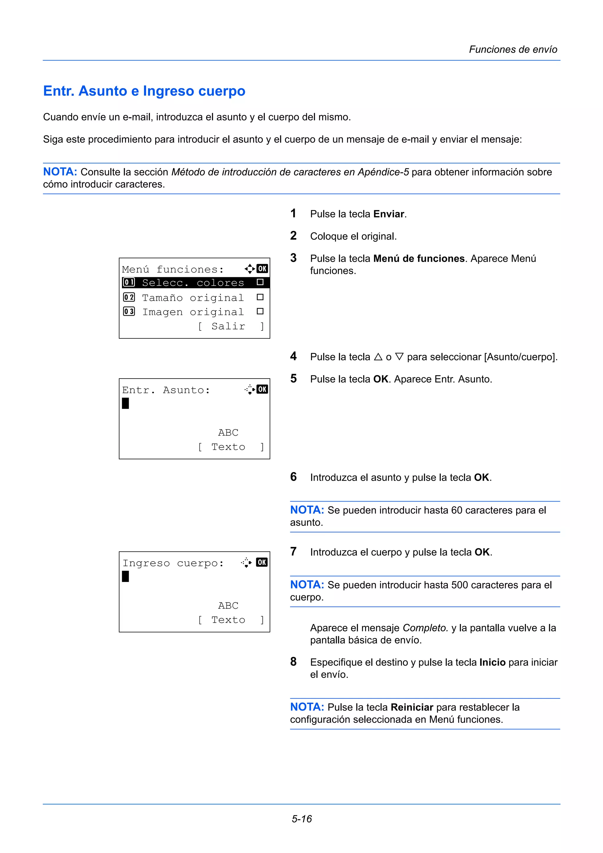 5-16 
Funciones de envío 
Entr. Asunto e Ingreso cuerpo 
Cuando envíe un e-mail, introduzca el asunto y el cuerpo del mismo. 
Siga este procedimiento para introducir el asunto y el cuerpo de un mensaje de e-mail y enviar el mensaje: 
NOTA: Consulte la sección Método de introducción de caracteres en Apéndice-5 para obtener información sobre 
cómo introducir caracteres. 
1 Pulse la tecla Enviar. 
2 Coloque el original. 
3 Pulse la tecla Menú de funciones. Aparece Menú 
funciones. 
4 Pulse la tecla  o  para seleccionar [Asunto/cuerpo]. 
5 Pulse la tecla OK. Aparece Entr. Asunto. 
6 Introduzca el asunto y pulse la tecla OK. 
NOTA: Se pueden introducir hasta 60 caracteres para el 
asunto. 
7 Introduzca el cuerpo y pulse la tecla OK. 
NOTA: Se pueden introducir hasta 500 caracteres para el 
cuerpo. 
Aparece el mensaje Completo. y la pantalla vuelve a la 
pantalla básica de envío. 
8 Especifique el destino y pulse la tecla Inicio para iniciar 
el envío. 
NOTA: Pulse la tecla Reiniciar para restablecer la 
configuración seleccionada en Menú funciones. 
Menú funciones: a b 
********************* 
1 Selecc. colores T 
2 Tamaño original T 
3 Imagen original T 
[ Salir ] 
Entr. Asunto: B b 
* 
ABC 
[ Texto ] 
Ingreso cuerpo: B b 
* 
ABC 
[ Texto ] 
 
