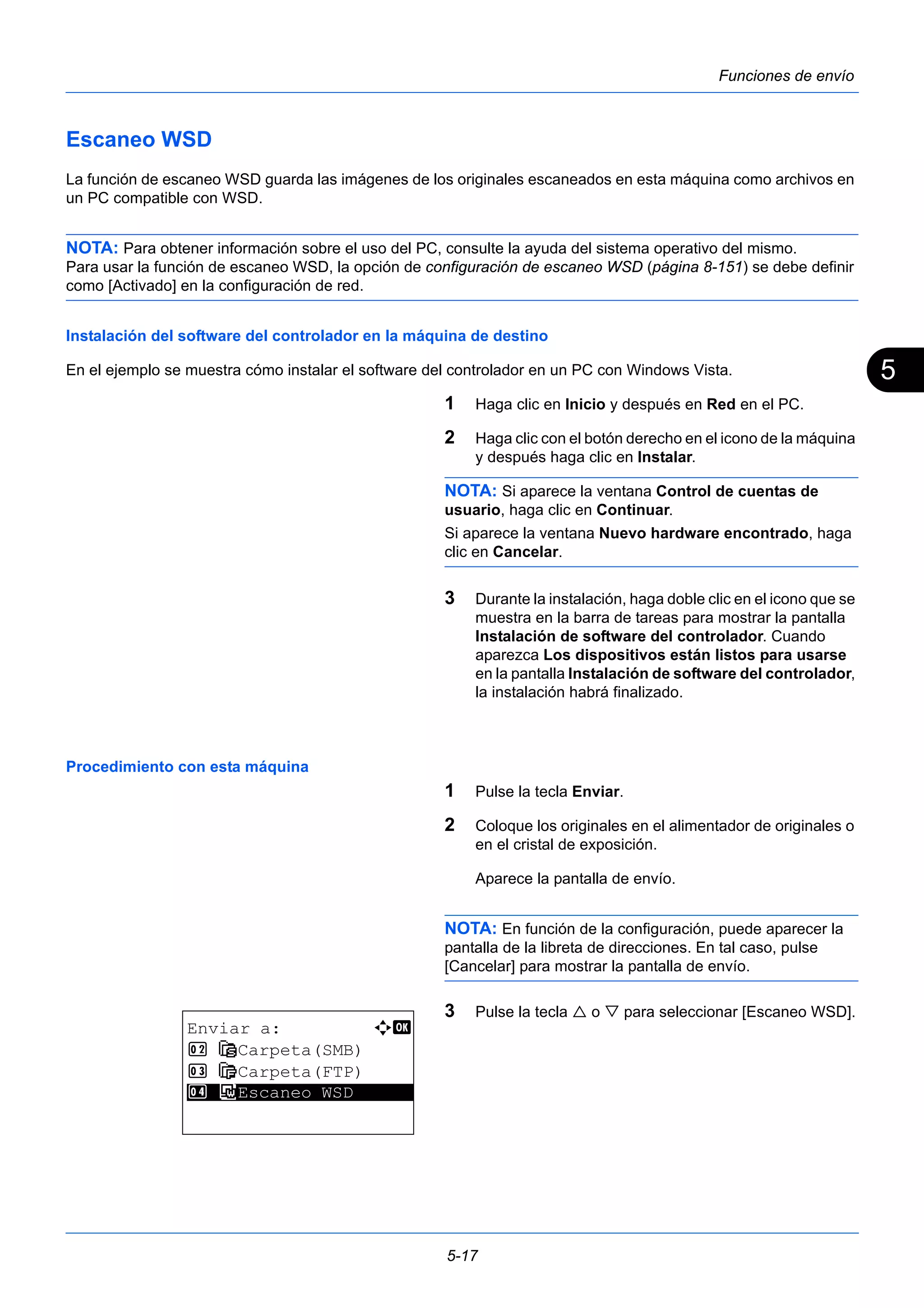 5 
5-17 
Funciones de envío 
Escaneo WSD 
La función de escaneo WSD guarda las imágenes de los originales escaneados en esta máquina como archivos en 
un PC compatible con WSD. 
NOTA: Para obtener información sobre el uso del PC, consulte la ayuda del sistema operativo del mismo. 
Para usar la función de escaneo WSD, la opción de configuración de escaneo WSD (página 8-151) se debe definir 
como [Activado] en la configuración de red. 
Instalación del software del controlador en la máquina de destino 
En el ejemplo se muestra cómo instalar el software del controlador en un PC con Windows Vista. 
1 Haga clic en Inicio y después en Red en el PC. 
2 Haga clic con el botón derecho en el icono de la máquina 
y después haga clic en Instalar. 
NOTA: Si aparece la ventana Control de cuentas de 
usuario, haga clic en Continuar. 
Si aparece la ventana Nuevo hardware encontrado, haga 
clic en Cancelar. 
3 Durante la instalación, haga doble clic en el icono que se 
muestra en la barra de tareas para mostrar la pantalla 
Instalación de software del controlador. Cuando 
aparezca Los dispositivos están listos para usarse 
en la pantalla Instalación de software del controlador, 
la instalación habrá finalizado. 
Procedimiento con esta máquina 
1 Pulse la tecla Enviar. 
2 Coloque los originales en el alimentador de originales o 
en el cristal de exposición. 
Aparece la pantalla de envío. 
NOTA: En función de la configuración, puede aparecer la 
pantalla de la libreta de direcciones. En tal caso, pulse 
[Cancelar] para mostrar la pantalla de envío. 
3 Pulse la tecla  o  para seleccionar [Escaneo WSD]. 
Enviar a: a b 
2 G Carpeta(SMB) 
3 H Carpeta(FTP) 
4***F* *E*s*c*a*n*e*o* *W*S*D****** 
 