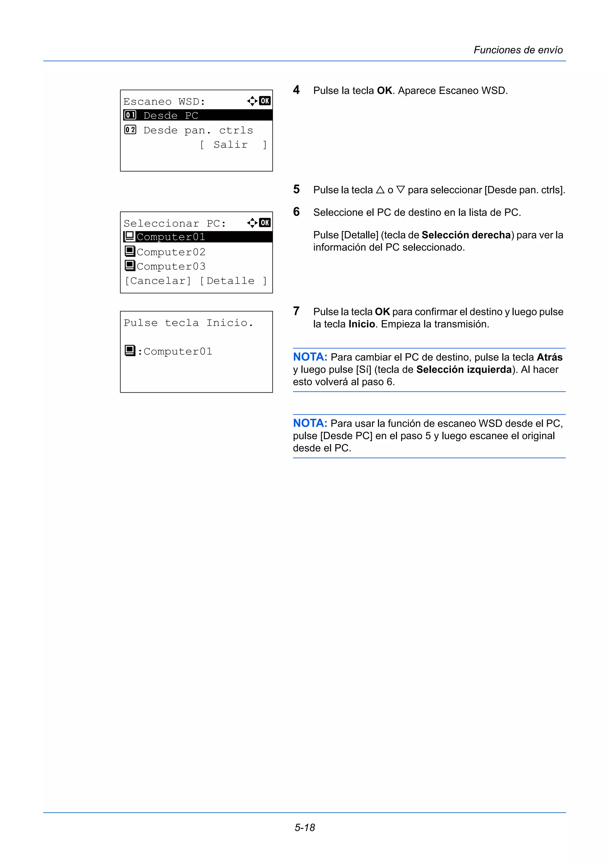 5-18 
Funciones de envío 
4 Pulse la tecla OK. Aparece Escaneo WSD. 
5 Pulse la tecla  o  para seleccionar [Desde pan. ctrls]. 
6 Seleccione el PC de destino en la lista de PC. 
Pulse [Detalle] (tecla de Selección derecha) para ver la 
información del PC seleccionado. 
7 Pulse la tecla OK para confirmar el destino y luego pulse 
la tecla Inicio. Empieza la transmisión. 
NOTA: Para cambiar el PC de destino, pulse la tecla Atrás 
y luego pulse [Sí] (tecla de Selección izquierda). Al hacer 
esto volverá al paso 6. 
NOTA: Para usar la función de escaneo WSD desde el PC, 
pulse [Desde PC] en el paso 5 y luego escanee el original 
desde el PC. 
Escaneo WSD: a b 
1 ********************* 
Desde PC 
2 Desde pan. ctrls 
[ Salir ] 
Seleccionar PC: a b 
********************* 
P Computer01 
P Computer02 
P Computer03 
[Cancelar] [Detalle ] 
Pulse tecla Inicio. 
P :Computer01 
 