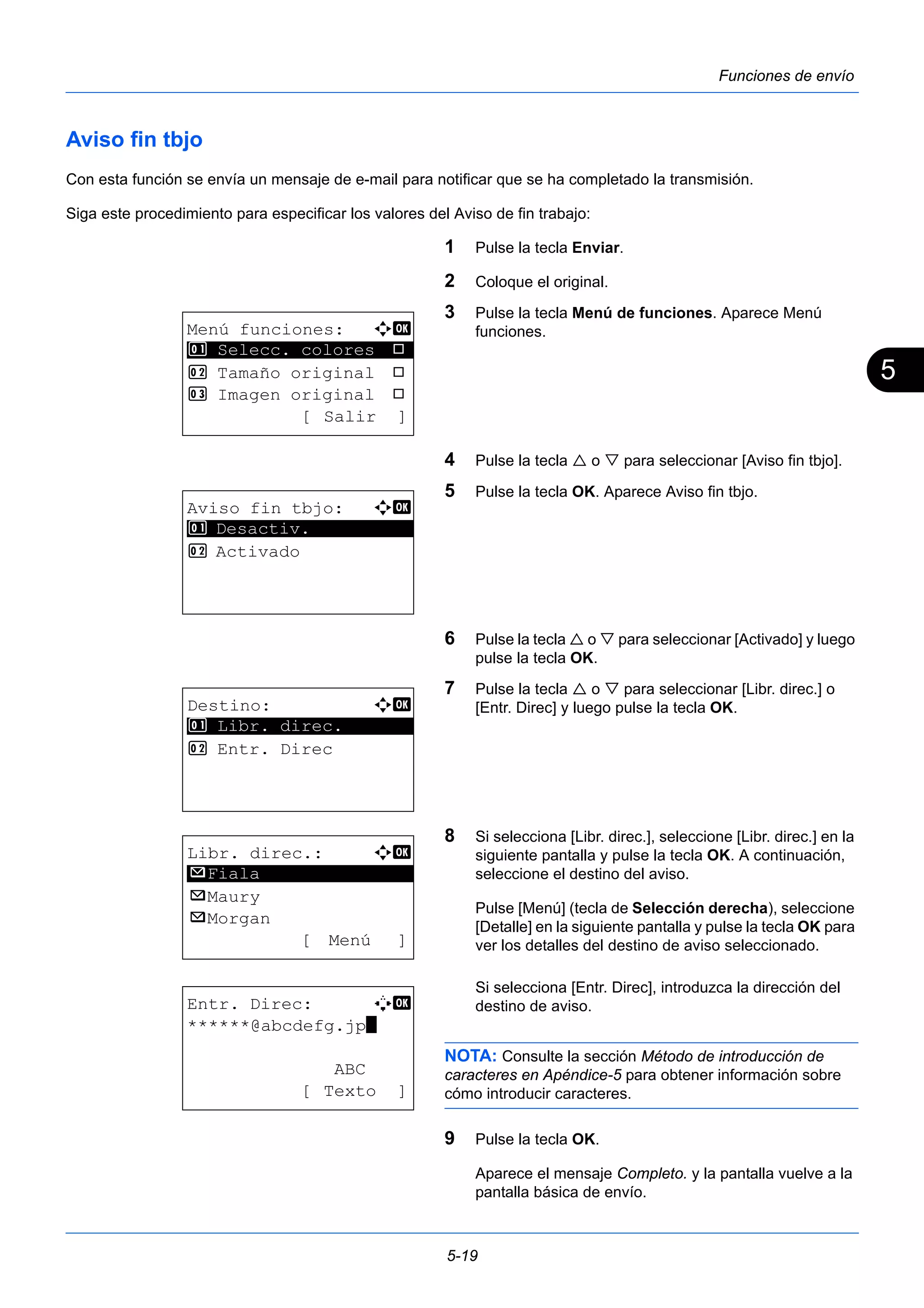 5 
5-19 
Funciones de envío 
Aviso fin tbjo 
Con esta función se envía un mensaje de e-mail para notificar que se ha completado la transmisión. 
Siga este procedimiento para especificar los valores del Aviso de fin trabajo: 
1 Pulse la tecla Enviar. 
2 Coloque el original. 
3 Pulse la tecla Menú de funciones. Aparece Menú 
funciones. 
4 Pulse la tecla  o  para seleccionar [Aviso fin tbjo]. 
5 Pulse la tecla OK. Aparece Aviso fin tbjo. 
6 Pulse la tecla  o  para seleccionar [Activado] y luego 
pulse la tecla OK. 
7 Pulse la tecla  o  para seleccionar [Libr. direc.] o 
[Entr. Direc] y luego pulse la tecla OK. 
8 Si selecciona [Libr. direc.], seleccione [Libr. direc.] en la 
siguiente pantalla y pulse la tecla OK. A continuación, 
seleccione el destino del aviso. 
Pulse [Menú] (tecla de Selección derecha), seleccione 
[Detalle] en la siguiente pantalla y pulse la tecla OK para 
ver los detalles del destino de aviso seleccionado. 
Si selecciona [Entr. Direc], introduzca la dirección del 
destino de aviso. 
NOTA: Consulte la sección Método de introducción de 
caracteres en Apéndice-5 para obtener información sobre 
cómo introducir caracteres. 
9 Pulse la tecla OK. 
Aparece el mensaje Completo. y la pantalla vuelve a la 
pantalla básica de envío. 
Menú funciones: a b 
********************* 
1 Selecc. colores T 
2 Tamaño original T 
3 Imagen original T 
[ Salir ] 
Aviso fin tbjo: a b 
1 ********************* 
Desactiv. 
2 Activado 
Destino: a b 
********************* 
1 Libr. direc. 
2 Entr. Direc 
Libr. direc.: a b 
********************* 
p Maury 
p Morgan 
[ Menú ] 
p Fiala 
Entr. Direc: A b 
******@abcdefg.jp* 
ABC 
[ Texto ] 
 