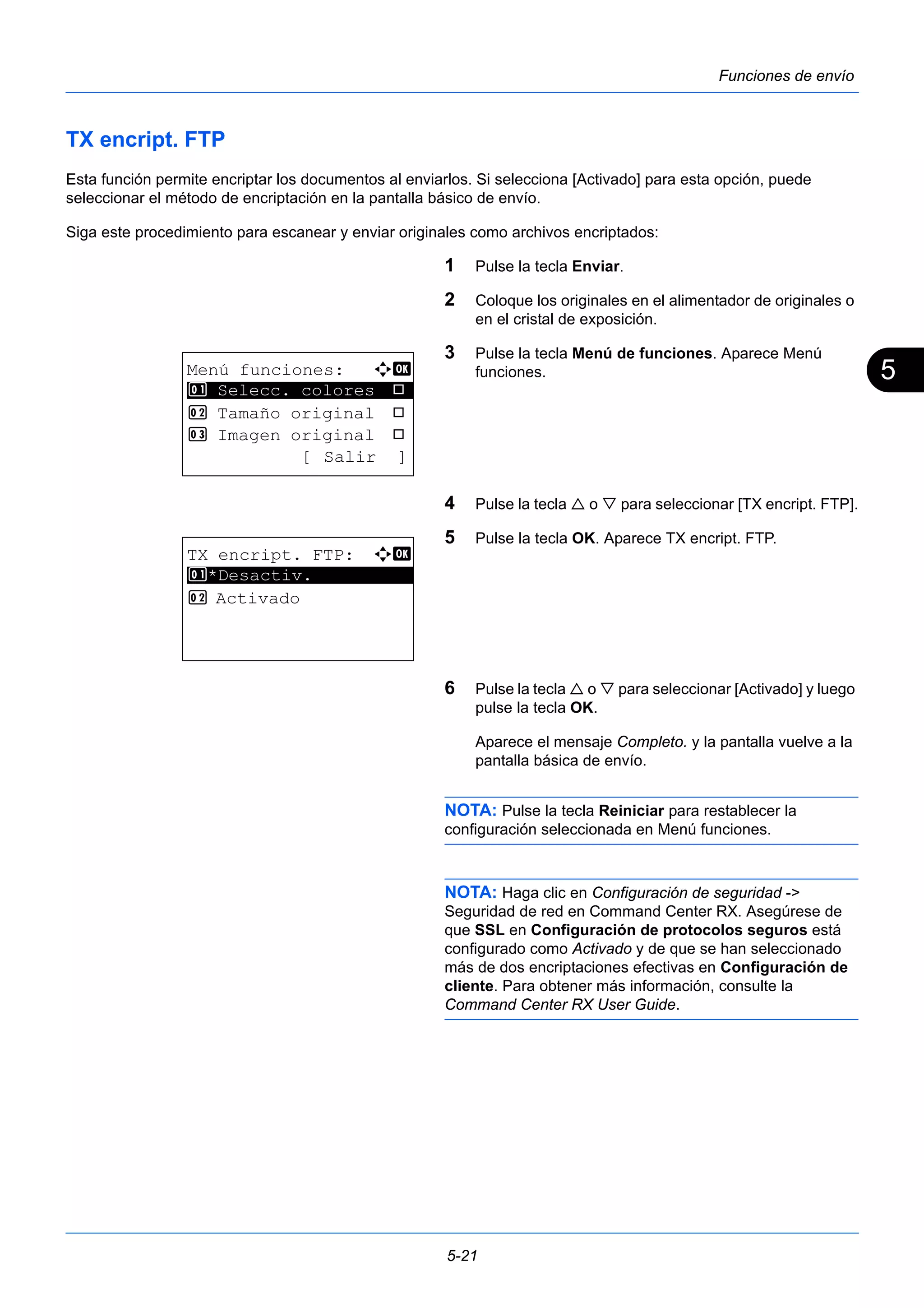 5 
5-21 
Funciones de envío 
TX encript. FTP 
Esta función permite encriptar los documentos al enviarlos. Si selecciona [Activado] para esta opción, puede 
seleccionar el método de encriptación en la pantalla básico de envío. 
Siga este procedimiento para escanear y enviar originales como archivos encriptados: 
1 Pulse la tecla Enviar. 
2 Coloque los originales en el alimentador de originales o 
en el cristal de exposición. 
3 Pulse la tecla Menú de funciones. Aparece Menú 
funciones. 
4 Pulse la tecla  o  para seleccionar [TX encript. FTP]. 
5 Pulse la tecla OK. Aparece TX encript. FTP. 
6 Pulse la tecla  o  para seleccionar [Activado] y luego 
pulse la tecla OK. 
Aparece el mensaje Completo. y la pantalla vuelve a la 
pantalla básica de envío. 
NOTA: Pulse la tecla Reiniciar para restablecer la 
configuración seleccionada en Menú funciones. 
NOTA: Haga clic en Configuración de seguridad -> 
Seguridad de red en Command Center RX. Asegúrese de 
que SSL en Configuración de protocolos seguros está 
configurado como Activado y de que se han seleccionado 
más de dos encriptaciones efectivas en Configuración de 
cliente. Para obtener más información, consulte la 
Command Center RX User Guide. 
Menú funciones: a b 
********************* 
1 Selecc. colores T 
2 Tamaño original T 
3 Imagen original T 
[ Salir ] 
TX encript. FTP: a b 
1 ********************* 
*Desactiv. 
2 Activado 
 