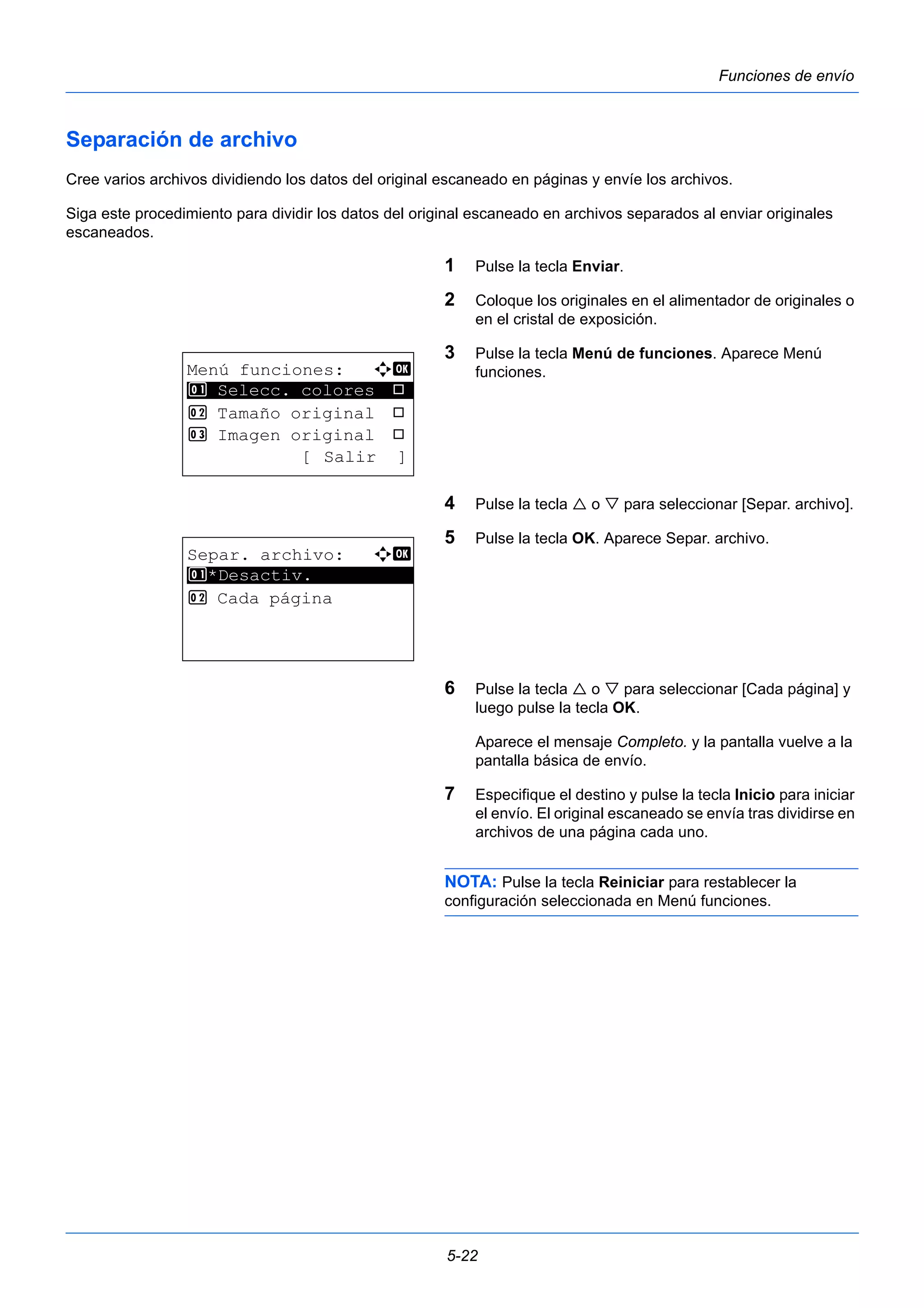5-22 
Funciones de envío 
Separación de archivo 
Cree varios archivos dividiendo los datos del original escaneado en páginas y envíe los archivos. 
Siga este procedimiento para dividir los datos del original escaneado en archivos separados al enviar originales 
escaneados. 
1 Pulse la tecla Enviar. 
2 Coloque los originales en el alimentador de originales o 
en el cristal de exposición. 
3 Pulse la tecla Menú de funciones. Aparece Menú 
funciones. 
4 Pulse la tecla  o  para seleccionar [Separ. archivo]. 
5 Pulse la tecla OK. Aparece Separ. archivo. 
6 Pulse la tecla  o  para seleccionar [Cada página] y 
luego pulse la tecla OK. 
Aparece el mensaje Completo. y la pantalla vuelve a la 
pantalla básica de envío. 
7 Especifique el destino y pulse la tecla Inicio para iniciar 
el envío. El original escaneado se envía tras dividirse en 
archivos de una página cada uno. 
NOTA: Pulse la tecla Reiniciar para restablecer la 
configuración seleccionada en Menú funciones. 
Menú funciones: a b 
********************* 
1 Selecc. colores T 
2 Tamaño original T 
3 Imagen original T 
[ Salir ] 
Separ. archivo: a b 
1 ********************* 
*Desactiv. 
2 Cada página 
 