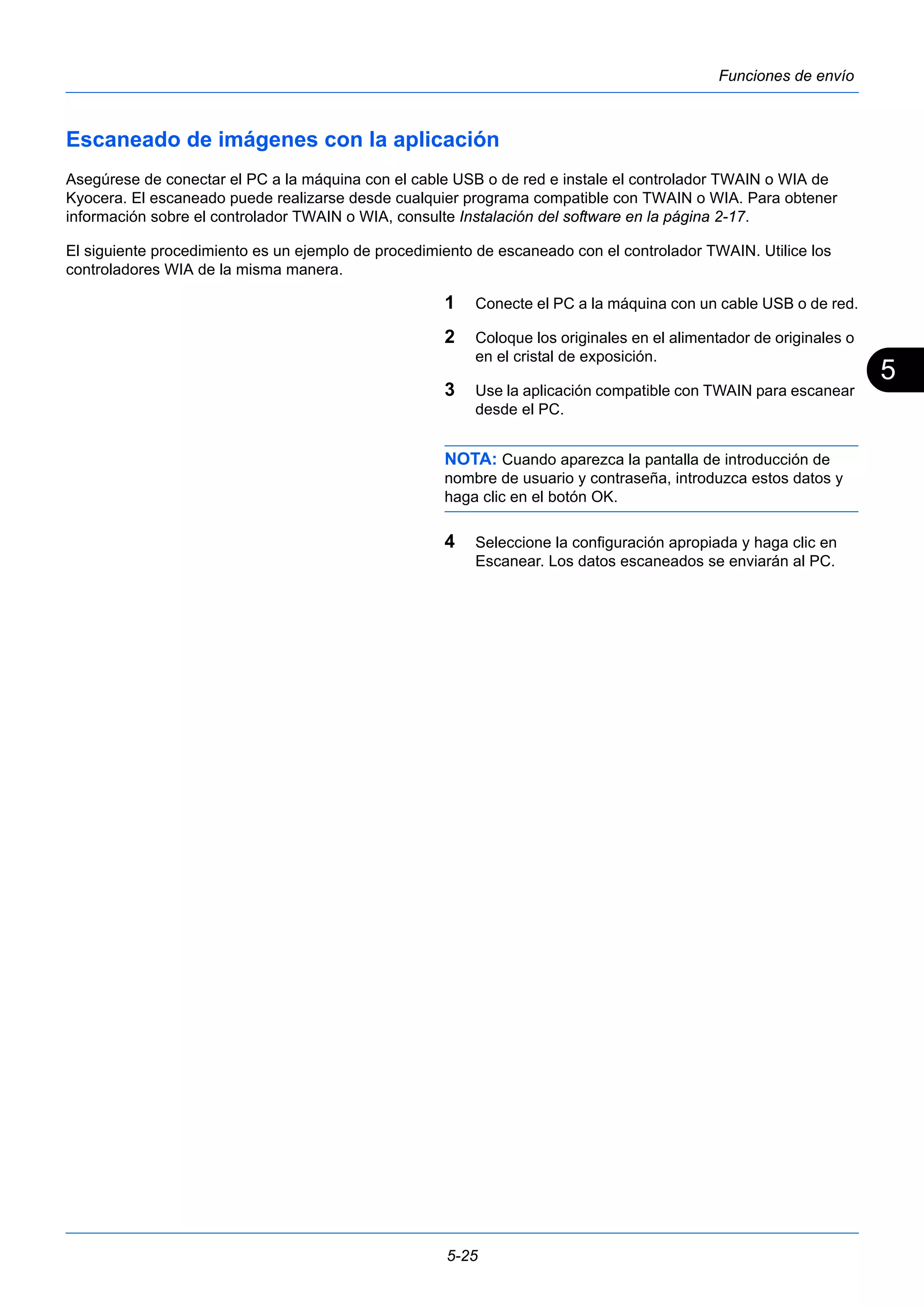 5 
5-25 
Funciones de envío 
Escaneado de imágenes con la aplicación 
Asegúrese de conectar el PC a la máquina con el cable USB o de red e instale el controlador TWAIN o WIA de 
Kyocera. El escaneado puede realizarse desde cualquier programa compatible con TWAIN o WIA. Para obtener 
información sobre el controlador TWAIN o WIA, consulte Instalación del software en la página 2-17. 
El siguiente procedimiento es un ejemplo de procedimiento de escaneado con el controlador TWAIN. Utilice los 
controladores WIA de la misma manera. 
1 Conecte el PC a la máquina con un cable USB o de red. 
2 Coloque los originales en el alimentador de originales o 
en el cristal de exposición. 
3 Use la aplicación compatible con TWAIN para escanear 
desde el PC. 
NOTA: Cuando aparezca la pantalla de introducción de 
nombre de usuario y contraseña, introduzca estos datos y 
haga clic en el botón OK. 
4 Seleccione la configuración apropiada y haga clic en 
Escanear. Los datos escaneados se enviarán al PC. 
 