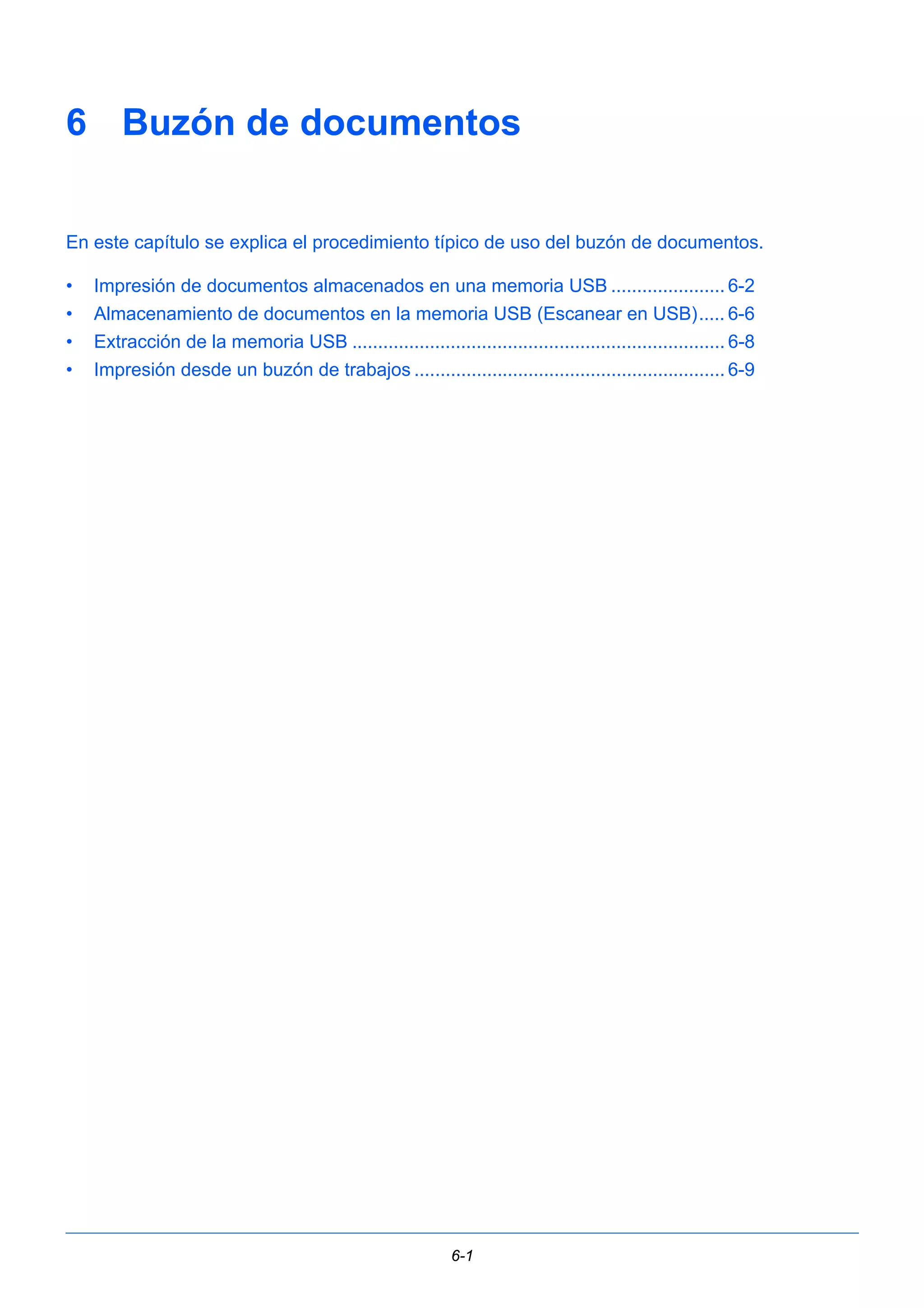 6 Buzón de documentos 
En este capítulo se explica el procedimiento típico de uso del buzón de documentos. 
• Impresión de documentos almacenados en una memoria USB ...................... 6-2 
• Almacenamiento de documentos en la memoria USB (Escanear en USB)..... 6-6 
• Extracción de la memoria USB ........................................................................ 6-8 
• Impresión desde un buzón de trabajos ............................................................ 6-9 
6-1 
 