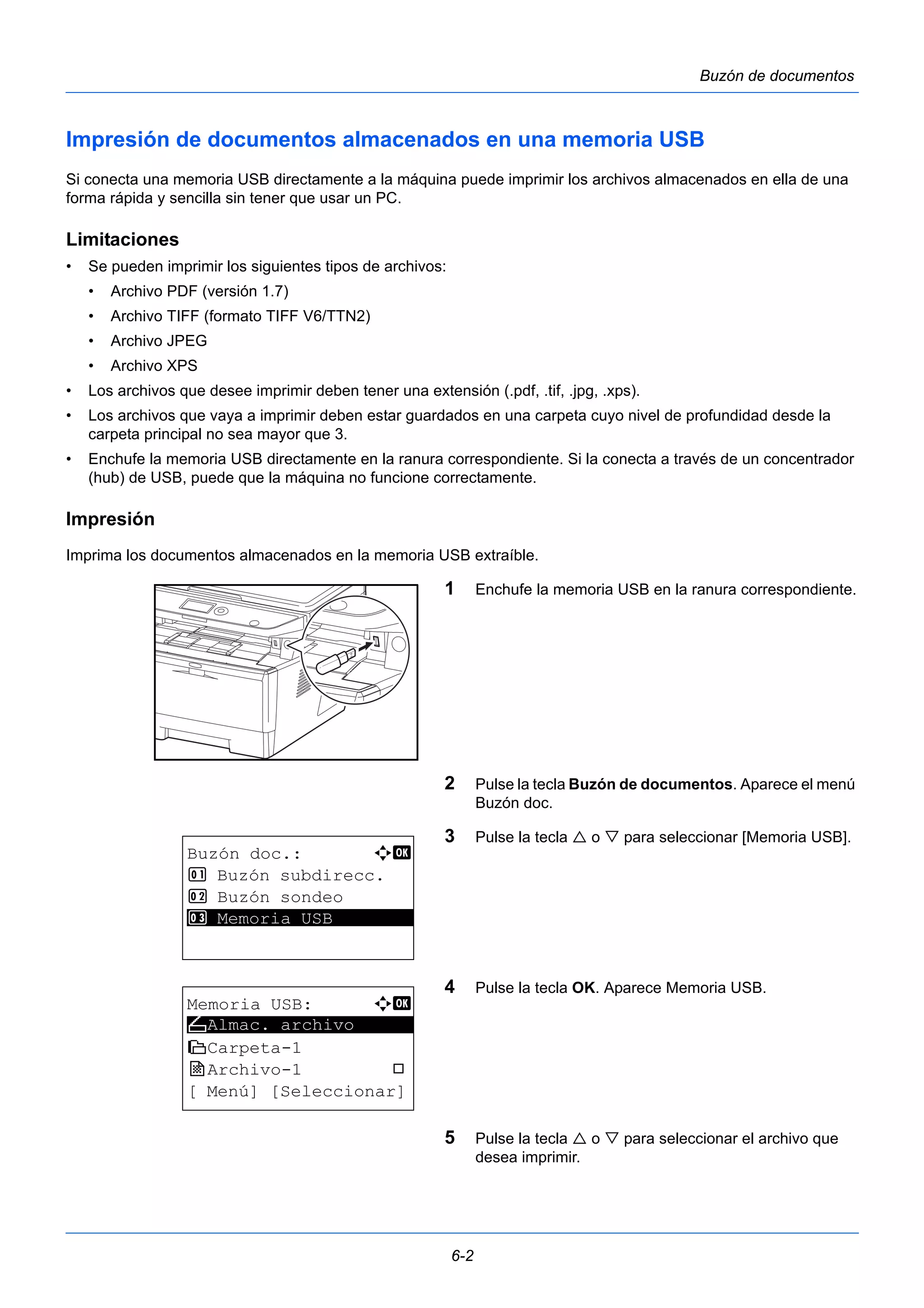 6-2 
Buzón de documentos 
Impresión de documentos almacenados en una memoria USB 
Si conecta una memoria USB directamente a la máquina puede imprimir los archivos almacenados en ella de una 
forma rápida y sencilla sin tener que usar un PC. 
Limitaciones 
• Se pueden imprimir los siguientes tipos de archivos: 
• Archivo PDF (versión 1.7) 
• Archivo TIFF (formato TIFF V6/TTN2) 
• Archivo JPEG 
• Archivo XPS 
• Los archivos que desee imprimir deben tener una extensión (.pdf, .tif, .jpg, .xps). 
• Los archivos que vaya a imprimir deben estar guardados en una carpeta cuyo nivel de profundidad desde la 
carpeta principal no sea mayor que 3. 
• Enchufe la memoria USB directamente en la ranura correspondiente. Si la conecta a través de un concentrador 
(hub) de USB, puede que la máquina no funcione correctamente. 
Impresión 
Imprima los documentos almacenados en la memoria USB extraíble. 
1 Enchufe la memoria USB en la ranura correspondiente. 
2 Pulse la tecla Buzón de documentos. Aparece el menú 
Buzón doc. 
3 Pulse la tecla  o  para seleccionar [Memoria USB]. 
4 Pulse la tecla OK. Aparece Memoria USB. 
5 Pulse la tecla  o  para seleccionar el archivo que 
desea imprimir. 
Buzón doc.: a b 
1 Buzón subdirecc. 
2 Buzón sondeo 
3* * *M*e*m*o*r*i*a* *U*S*B******** 
Memoria USB: a b 
N ********************* 
Almac. archivo 
i Carpeta-1 
j Archivo-1 T 
[ Menú] [Seleccionar] 
 