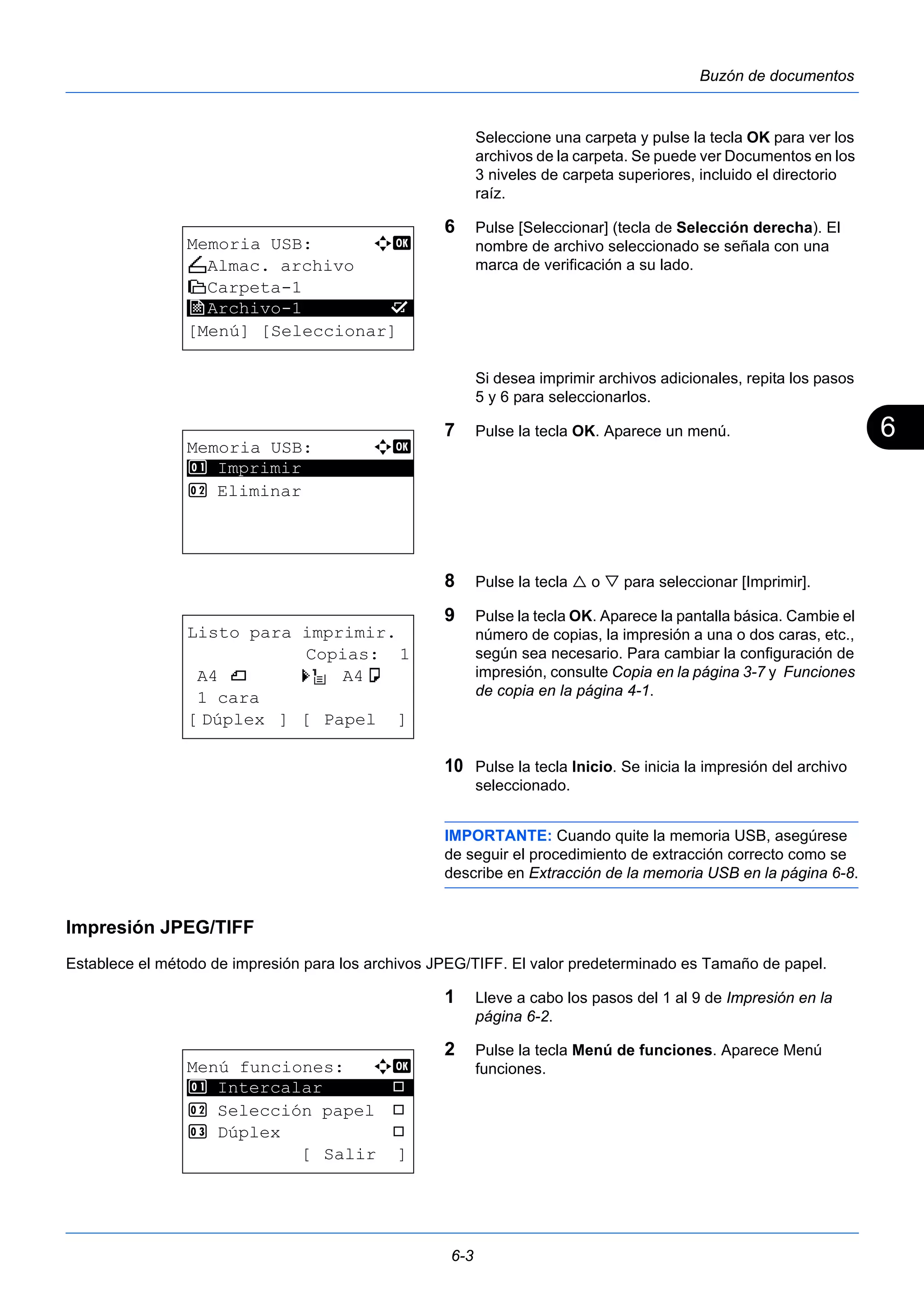 6 
6-3 
Buzón de documentos 
Seleccione una carpeta y pulse la tecla OK para ver los 
archivos de la carpeta. Se puede ver Documentos en los 
3 niveles de carpeta superiores, incluido el directorio 
raíz. 
6 Pulse [Seleccionar] (tecla de Selección derecha). El 
nombre de archivo seleccionado se señala con una 
marca de verificación a su lado. 
Si desea imprimir archivos adicionales, repita los pasos 
5 y 6 para seleccionarlos. 
7 Pulse la tecla OK. Aparece un menú. 
8 Pulse la tecla  o  para seleccionar [Imprimir]. 
9 Pulse la tecla OK. Aparece la pantalla básica. Cambie el 
número de copias, la impresión a una o dos caras, etc., 
según sea necesario. Para cambiar la configuración de 
impresión, consulte Copia en la página 3-7 y Funciones 
de copia en la página 4-1. 
10 Pulse la tecla Inicio. Se inicia la impresión del archivo 
seleccionado. 
IMPORTANTE: Cuando quite la memoria USB, asegúrese 
de seguir el procedimiento de extracción correcto como se 
describe en Extracción de la memoria USB en la página 6-8. 
Impresión JPEG/TIFF 
Establece el método de impresión para los archivos JPEG/TIFF. El valor predeterminado es Tamaño de papel. 
1 Lleve a cabo los pasos del 1 al 9 de Impresión en la 
página 6-2. 
2 Pulse la tecla Menú de funciones. Aparece Menú 
funciones. 
Memoria USB: a b 
N Almac. archivo 
i Carpeta-1 
j ********************* 
Archivo-1 g 
[Menú] [Seleccionar] 
Memoria USB: a b 
1 ********************* 
Imprimir 
2 Eliminar 
Listo para imprimir. 
Copias: 1 
A4 q s A4a 
1 cara 
[ Dúplex ] [ Papel ] 
Menú funciones: a b 
1 ********************* 
Intercalar T 
2 Selección papel T 
3 Dúplex T 
[ Salir ] 
 