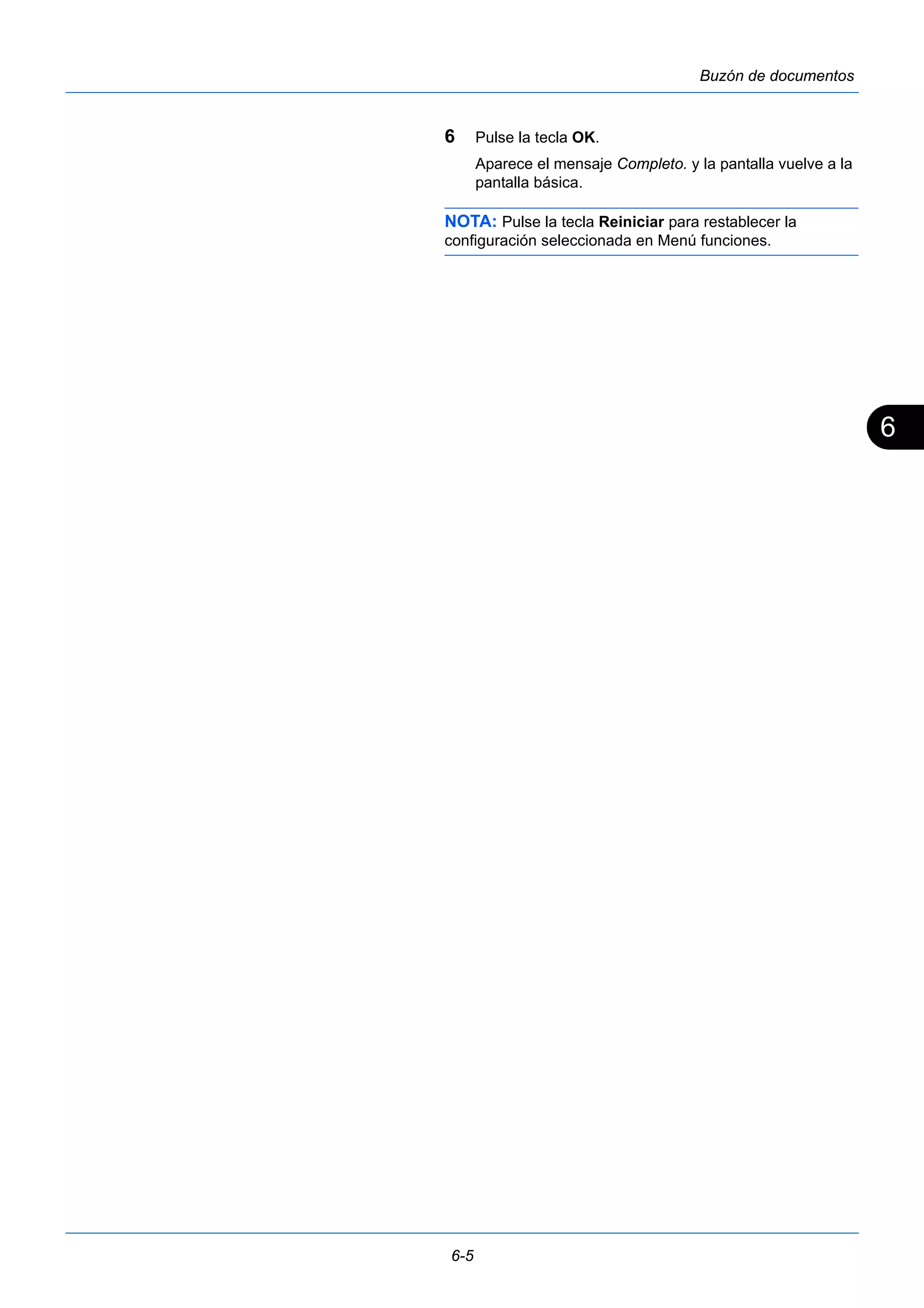 6 
6-5 
Buzón de documentos 
6 Pulse la tecla OK. 
Aparece el mensaje Completo. y la pantalla vuelve a la 
pantalla básica. 
NOTA: Pulse la tecla Reiniciar para restablecer la 
configuración seleccionada en Menú funciones. 
 