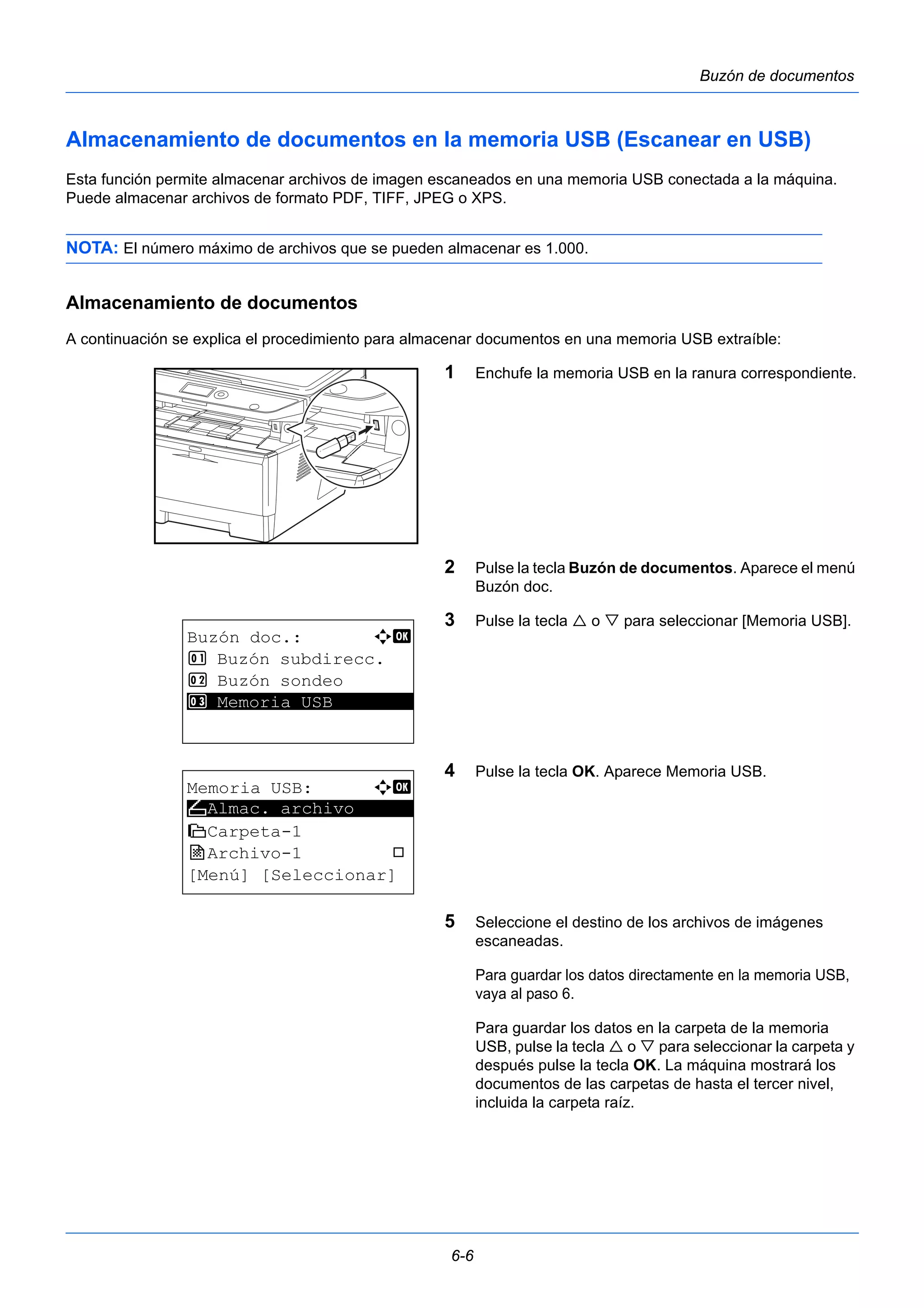 6-6 
Buzón de documentos 
Almacenamiento de documentos en la memoria USB (Escanear en USB) 
Esta función permite almacenar archivos de imagen escaneados en una memoria USB conectada a la máquina. 
Puede almacenar archivos de formato PDF, TIFF, JPEG o XPS. 
NOTA: El número máximo de archivos que se pueden almacenar es 1.000. 
Almacenamiento de documentos 
A continuación se explica el procedimiento para almacenar documentos en una memoria USB extraíble: 
1 Enchufe la memoria USB en la ranura correspondiente. 
2 Pulse la tecla Buzón de documentos. Aparece el menú 
Buzón doc. 
3 Pulse la tecla  o  para seleccionar [Memoria USB]. 
4 Pulse la tecla OK. Aparece Memoria USB. 
5 Seleccione el destino de los archivos de imágenes 
escaneadas. 
Para guardar los datos directamente en la memoria USB, 
vaya al paso 6. 
Para guardar los datos en la carpeta de la memoria 
USB, pulse la tecla  o  para seleccionar la carpeta y 
después pulse la tecla OK. La máquina mostrará los 
documentos de las carpetas de hasta el tercer nivel, 
incluida la carpeta raíz. 
Buzón doc.: a b 
1 Buzón subdirecc. 
2 Buzón sondeo 
3* * *M*e*m*o*r*i*a* *U*S*B******** 
Memoria USB: a b 
N ********************* 
Almac. archivo 
i Carpeta-1 
j Archivo-1 T 
[Menú] [Seleccionar] 
 